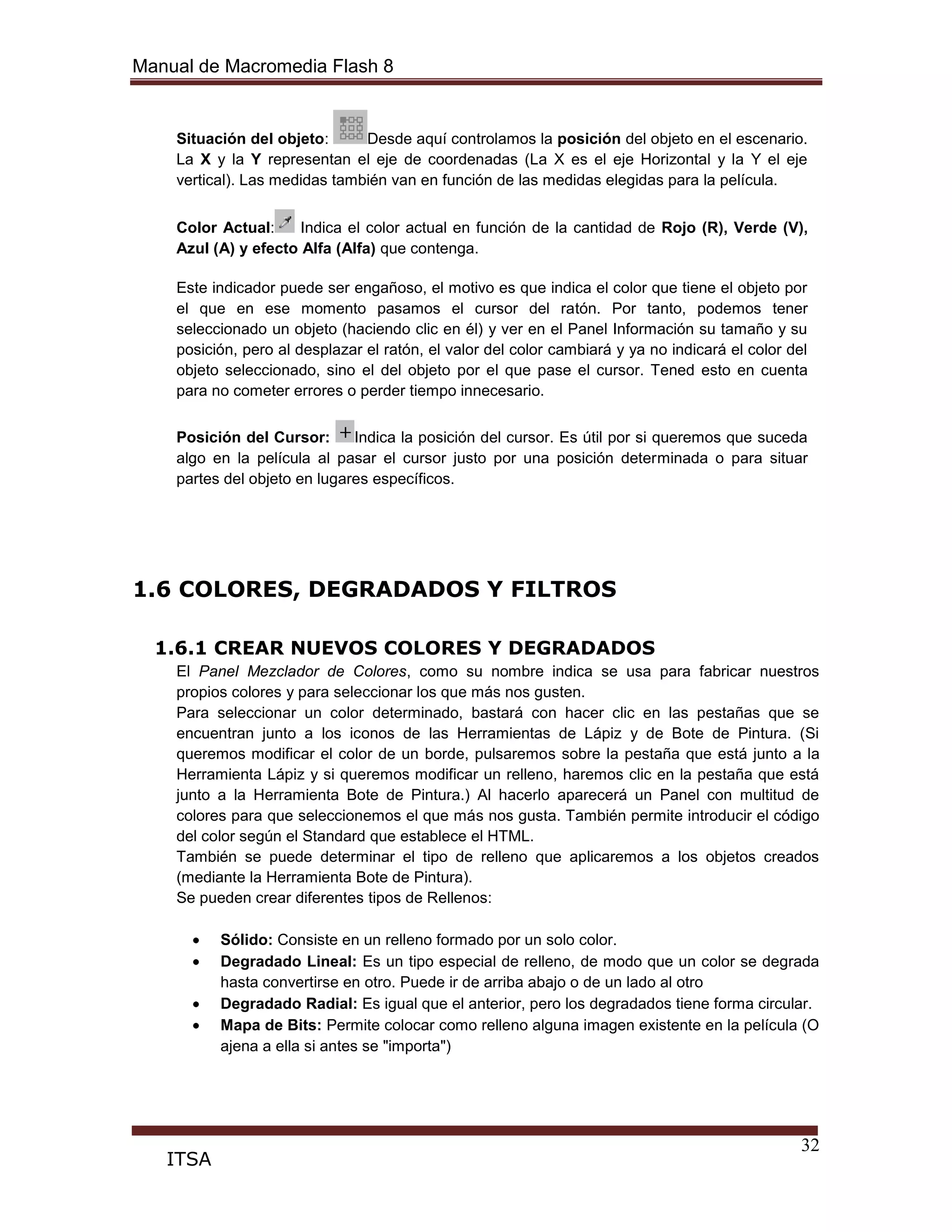 Manual de Macromedia Flash 8
32
ITSA
Situación del objeto: Desde aquí controlamos la posición del objeto en el escenario.
La X y la Y representan el eje de coordenadas (La X es el eje Horizontal y la Y el eje
vertical). Las medidas también van en función de las medidas elegidas para la película.
Color Actual: Indica el color actual en función de la cantidad de Rojo (R), Verde (V),
Azul (A) y efecto Alfa (Alfa) que contenga.
Este indicador puede ser engañoso, el motivo es que indica el color que tiene el objeto por
el que en ese momento pasamos el cursor del ratón. Por tanto, podemos tener
seleccionado un objeto (haciendo clic en él) y ver en el Panel Información su tamaño y su
posición, pero al desplazar el ratón, el valor del color cambiará y ya no indicará el color del
objeto seleccionado, sino el del objeto por el que pase el cursor. Tened esto en cuenta
para no cometer errores o perder tiempo innecesario.
Posición del Cursor: Indica la posición del cursor. Es útil por si queremos que suceda
algo en la película al pasar el cursor justo por una posición determinada o para situar
partes del objeto en lugares específicos.
1.6 COLORES, DEGRADADOS Y FILTROS
1.6.1 CREAR NUEVOS COLORES Y DEGRADADOS
El Panel Mezclador de Colores, como su nombre indica se usa para fabricar nuestros
propios colores y para seleccionar los que más nos gusten.
Para seleccionar un color determinado, bastará con hacer clic en las pestañas que se
encuentran junto a los iconos de las Herramientas de Lápiz y de Bote de Pintura. (Si
queremos modificar el color de un borde, pulsaremos sobre la pestaña que está junto a la
Herramienta Lápiz y si queremos modificar un relleno, haremos clic en la pestaña que está
junto a la Herramienta Bote de Pintura.) Al hacerlo aparecerá un Panel con multitud de
colores para que seleccionemos el que más nos gusta. También permite introducir el código
del color según el Standard que establece el HTML.
También se puede determinar el tipo de relleno que aplicaremos a los objetos creados
(mediante la Herramienta Bote de Pintura).
Se pueden crear diferentes tipos de Rellenos:
Sólido: Consiste en un relleno formado por un solo color.
Degradado Lineal: Es un tipo especial de relleno, de modo que un color se degrada
hasta convertirse en otro. Puede ir de arriba abajo o de un lado al otro
Degradado Radial: Es igual que el anterior, pero los degradados tiene forma circular.
Mapa de Bits: Permite colocar como relleno alguna imagen existente en la película (O
ajena a ella si antes se "importa")
 