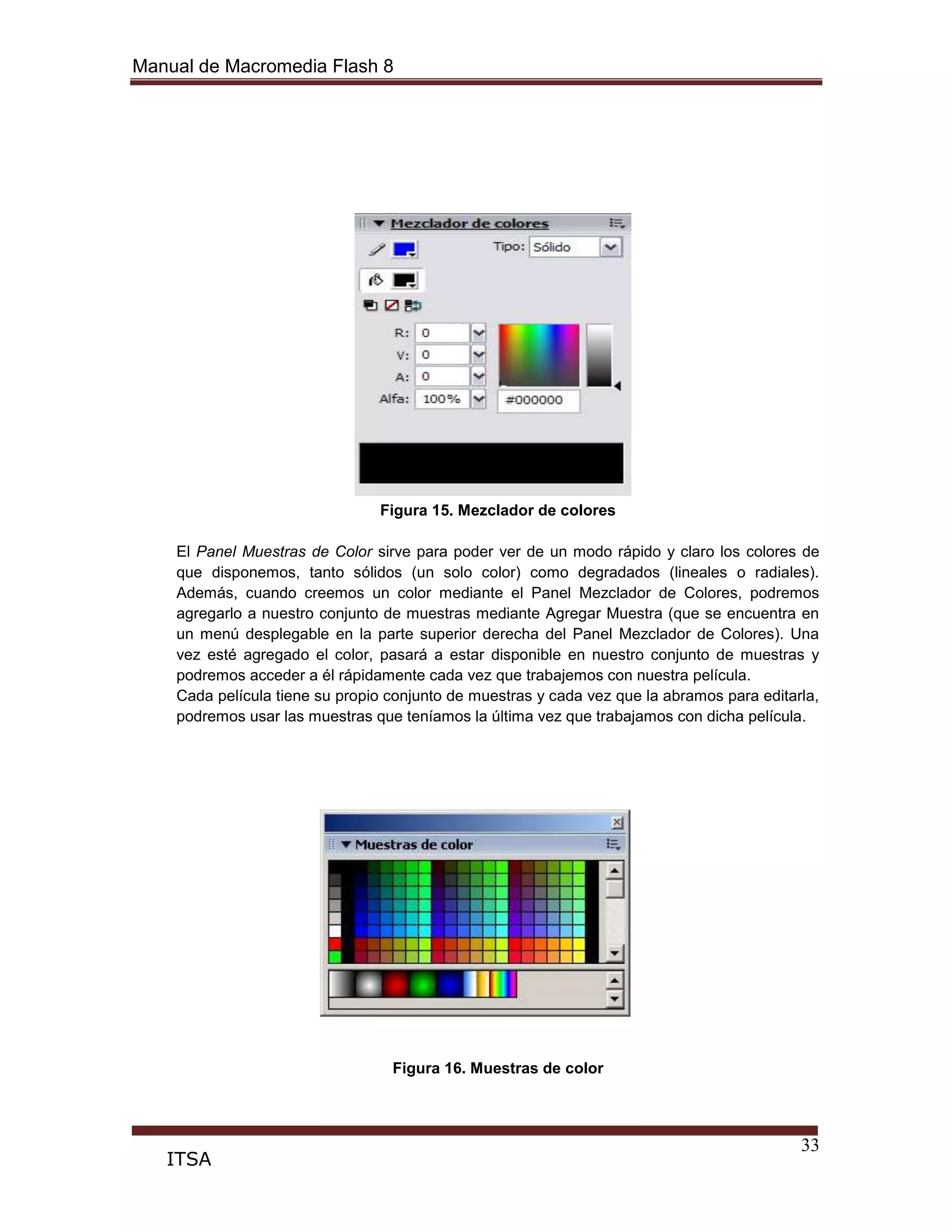 Manual de Macromedia Flash 8
33
ITSA
Figura 15. Mezclador de colores
El Panel Muestras de Color sirve para poder ver de un modo rápido y claro los colores de
que disponemos, tanto sólidos (un solo color) como degradados (lineales o radiales).
Además, cuando creemos un color mediante el Panel Mezclador de Colores, podremos
agregarlo a nuestro conjunto de muestras mediante Agregar Muestra (que se encuentra en
un menú desplegable en la parte superior derecha del Panel Mezclador de Colores). Una
vez esté agregado el color, pasará a estar disponible en nuestro conjunto de muestras y
podremos acceder a él rápidamente cada vez que trabajemos con nuestra película.
Cada película tiene su propio conjunto de muestras y cada vez que la abramos para editarla,
podremos usar las muestras que teníamos la última vez que trabajamos con dicha película.
Figura 16. Muestras de color
 