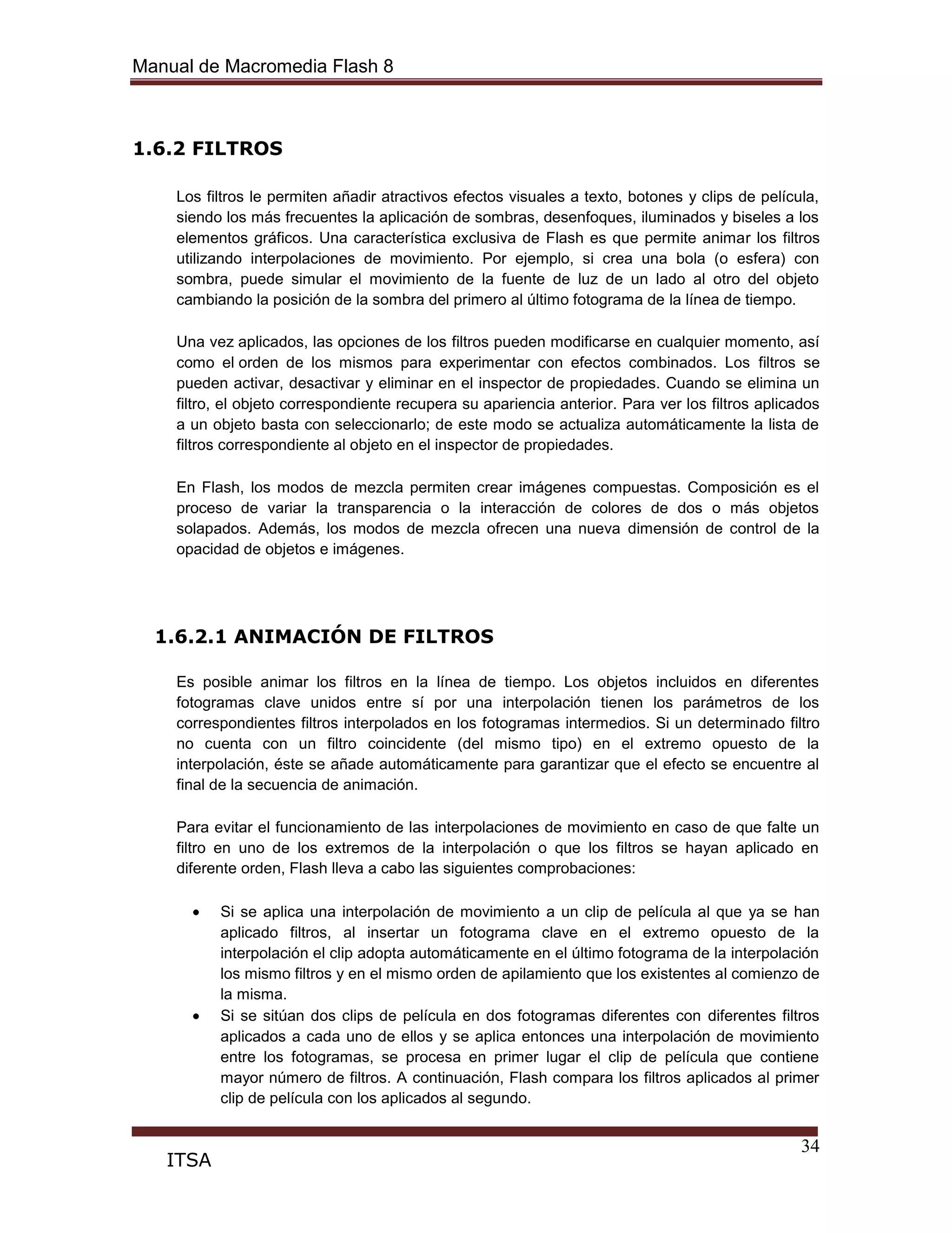 Manual de Macromedia Flash 8
34
ITSA
1.6.2 FILTROS
Los filtros le permiten añadir atractivos efectos visuales a texto, botones y clips de película,
siendo los más frecuentes la aplicación de sombras, desenfoques, iluminados y biseles a los
elementos gráficos. Una característica exclusiva de Flash es que permite animar los filtros
utilizando interpolaciones de movimiento. Por ejemplo, si crea una bola (o esfera) con
sombra, puede simular el movimiento de la fuente de luz de un lado al otro del objeto
cambiando la posición de la sombra del primero al último fotograma de la línea de tiempo.
Una vez aplicados, las opciones de los filtros pueden modificarse en cualquier momento, así
como el orden de los mismos para experimentar con efectos combinados. Los filtros se
pueden activar, desactivar y eliminar en el inspector de propiedades. Cuando se elimina un
filtro, el objeto correspondiente recupera su apariencia anterior. Para ver los filtros aplicados
a un objeto basta con seleccionarlo; de este modo se actualiza automáticamente la lista de
filtros correspondiente al objeto en el inspector de propiedades.
En Flash, los modos de mezcla permiten crear imágenes compuestas. Composición es el
proceso de variar la transparencia o la interacción de colores de dos o más objetos
solapados. Además, los modos de mezcla ofrecen una nueva dimensión de control de la
opacidad de objetos e imágenes.
1.6.2.1 ANIMACIÓN DE FILTROS
Es posible animar los filtros en la línea de tiempo. Los objetos incluidos en diferentes
fotogramas clave unidos entre sí por una interpolación tienen los parámetros de los
correspondientes filtros interpolados en los fotogramas intermedios. Si un determinado filtro
no cuenta con un filtro coincidente (del mismo tipo) en el extremo opuesto de la
interpolación, éste se añade automáticamente para garantizar que el efecto se encuentre al
final de la secuencia de animación.
Para evitar el funcionamiento de las interpolaciones de movimiento en caso de que falte un
filtro en uno de los extremos de la interpolación o que los filtros se hayan aplicado en
diferente orden, Flash lleva a cabo las siguientes comprobaciones:
Si se aplica una interpolación de movimiento a un clip de película al que ya se han
aplicado filtros, al insertar un fotograma clave en el extremo opuesto de la
interpolación el clip adopta automáticamente en el último fotograma de la interpolación
los mismo filtros y en el mismo orden de apilamiento que los existentes al comienzo de
la misma.
Si se sitúan dos clips de película en dos fotogramas diferentes con diferentes filtros
aplicados a cada uno de ellos y se aplica entonces una interpolación de movimiento
entre los fotogramas, se procesa en primer lugar el clip de película que contiene
mayor número de filtros. A continuación, Flash compara los filtros aplicados al primer
clip de película con los aplicados al segundo.
 