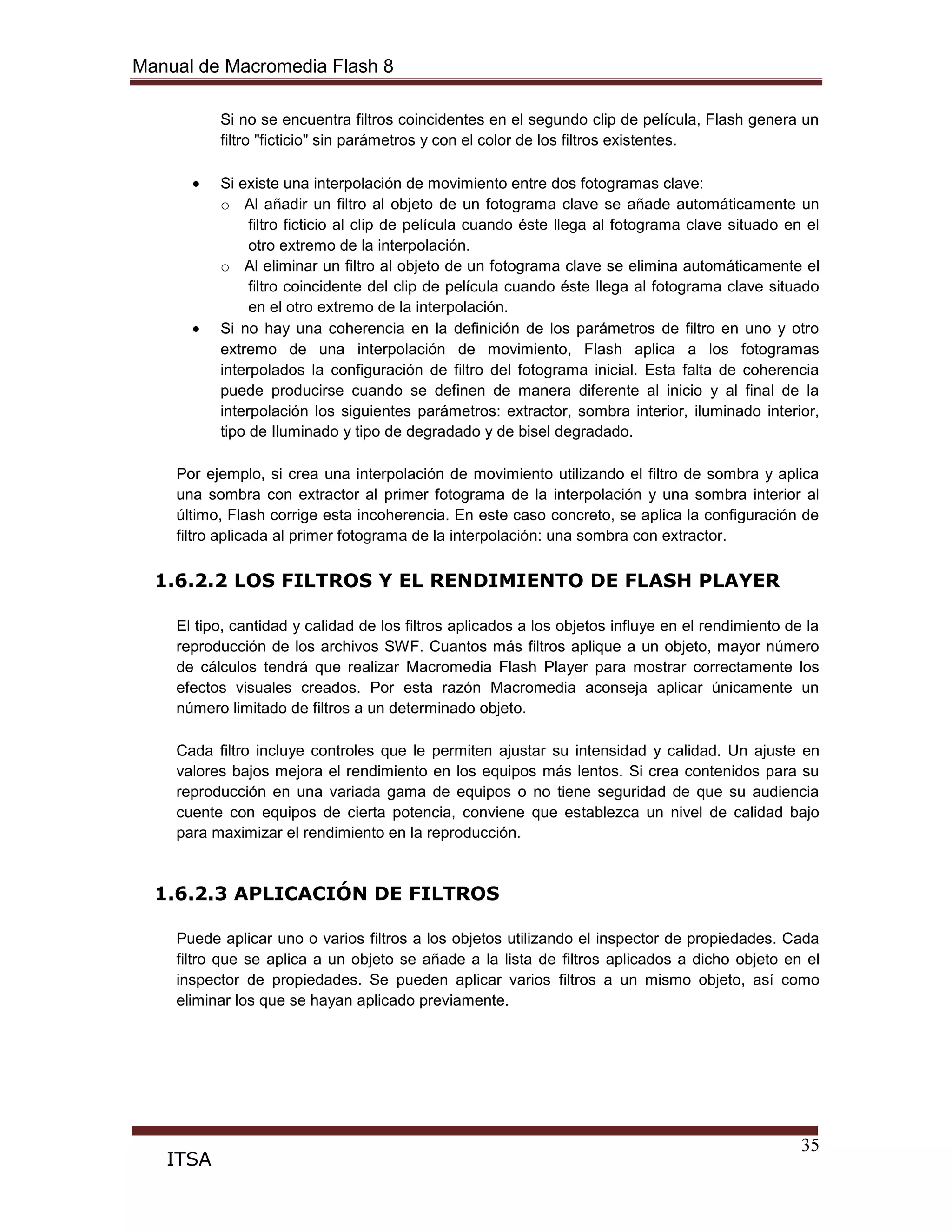 Manual de Macromedia Flash 8
35
ITSA
Si no se encuentra filtros coincidentes en el segundo clip de película, Flash genera un
filtro "ficticio" sin parámetros y con el color de los filtros existentes.
Si existe una interpolación de movimiento entre dos fotogramas clave:
o Al añadir un filtro al objeto de un fotograma clave se añade automáticamente un
filtro ficticio al clip de película cuando éste llega al fotograma clave situado en el
otro extremo de la interpolación.
o Al eliminar un filtro al objeto de un fotograma clave se elimina automáticamente el
filtro coincidente del clip de película cuando éste llega al fotograma clave situado
en el otro extremo de la interpolación.
Si no hay una coherencia en la definición de los parámetros de filtro en uno y otro
extremo de una interpolación de movimiento, Flash aplica a los fotogramas
interpolados la configuración de filtro del fotograma inicial. Esta falta de coherencia
puede producirse cuando se definen de manera diferente al inicio y al final de la
interpolación los siguientes parámetros: extractor, sombra interior, iluminado interior,
tipo de Iluminado y tipo de degradado y de bisel degradado.
Por ejemplo, si crea una interpolación de movimiento utilizando el filtro de sombra y aplica
una sombra con extractor al primer fotograma de la interpolación y una sombra interior al
último, Flash corrige esta incoherencia. En este caso concreto, se aplica la configuración de
filtro aplicada al primer fotograma de la interpolación: una sombra con extractor.
1.6.2.2 LOS FILTROS Y EL RENDIMIENTO DE FLASH PLAYER
El tipo, cantidad y calidad de los filtros aplicados a los objetos influye en el rendimiento de la
reproducción de los archivos SWF. Cuantos más filtros aplique a un objeto, mayor número
de cálculos tendrá que realizar Macromedia Flash Player para mostrar correctamente los
efectos visuales creados. Por esta razón Macromedia aconseja aplicar únicamente un
número limitado de filtros a un determinado objeto.
Cada filtro incluye controles que le permiten ajustar su intensidad y calidad. Un ajuste en
valores bajos mejora el rendimiento en los equipos más lentos. Si crea contenidos para su
reproducción en una variada gama de equipos o no tiene seguridad de que su audiencia
cuente con equipos de cierta potencia, conviene que establezca un nivel de calidad bajo
para maximizar el rendimiento en la reproducción.
1.6.2.3 APLICACIÓN DE FILTROS
Puede aplicar uno o varios filtros a los objetos utilizando el inspector de propiedades. Cada
filtro que se aplica a un objeto se añade a la lista de filtros aplicados a dicho objeto en el
inspector de propiedades. Se pueden aplicar varios filtros a un mismo objeto, así como
eliminar los que se hayan aplicado previamente.
 