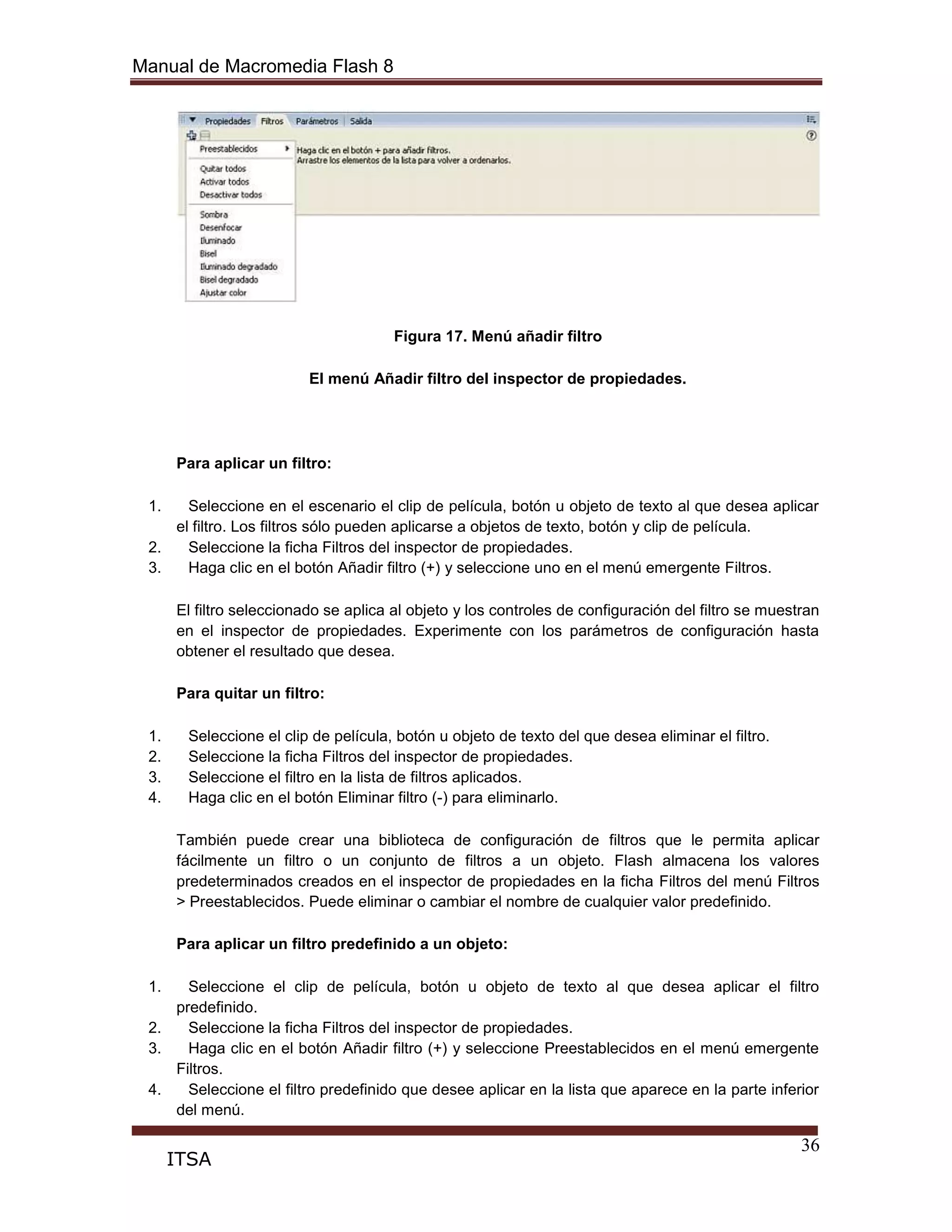 Manual de Macromedia Flash 8
36
ITSA
Figura 17. Menú añadir filtro
El menú Añadir filtro del inspector de propiedades.
Para aplicar un filtro:
1. Seleccione en el escenario el clip de película, botón u objeto de texto al que desea aplicar
el filtro. Los filtros sólo pueden aplicarse a objetos de texto, botón y clip de película.
2. Seleccione la ficha Filtros del inspector de propiedades.
3. Haga clic en el botón Añadir filtro (+) y seleccione uno en el menú emergente Filtros.
El filtro seleccionado se aplica al objeto y los controles de configuración del filtro se muestran
en el inspector de propiedades. Experimente con los parámetros de configuración hasta
obtener el resultado que desea.
Para quitar un filtro:
1. Seleccione el clip de película, botón u objeto de texto del que desea eliminar el filtro.
2. Seleccione la ficha Filtros del inspector de propiedades.
3. Seleccione el filtro en la lista de filtros aplicados.
4. Haga clic en el botón Eliminar filtro (-) para eliminarlo.
También puede crear una biblioteca de configuración de filtros que le permita aplicar
fácilmente un filtro o un conjunto de filtros a un objeto. Flash almacena los valores
predeterminados creados en el inspector de propiedades en la ficha Filtros del menú Filtros
> Preestablecidos. Puede eliminar o cambiar el nombre de cualquier valor predefinido.
Para aplicar un filtro predefinido a un objeto:
1. Seleccione el clip de película, botón u objeto de texto al que desea aplicar el filtro
predefinido.
2. Seleccione la ficha Filtros del inspector de propiedades.
3. Haga clic en el botón Añadir filtro (+) y seleccione Preestablecidos en el menú emergente
Filtros.
4. Seleccione el filtro predefinido que desee aplicar en la lista que aparece en la parte inferior
del menú.
 
