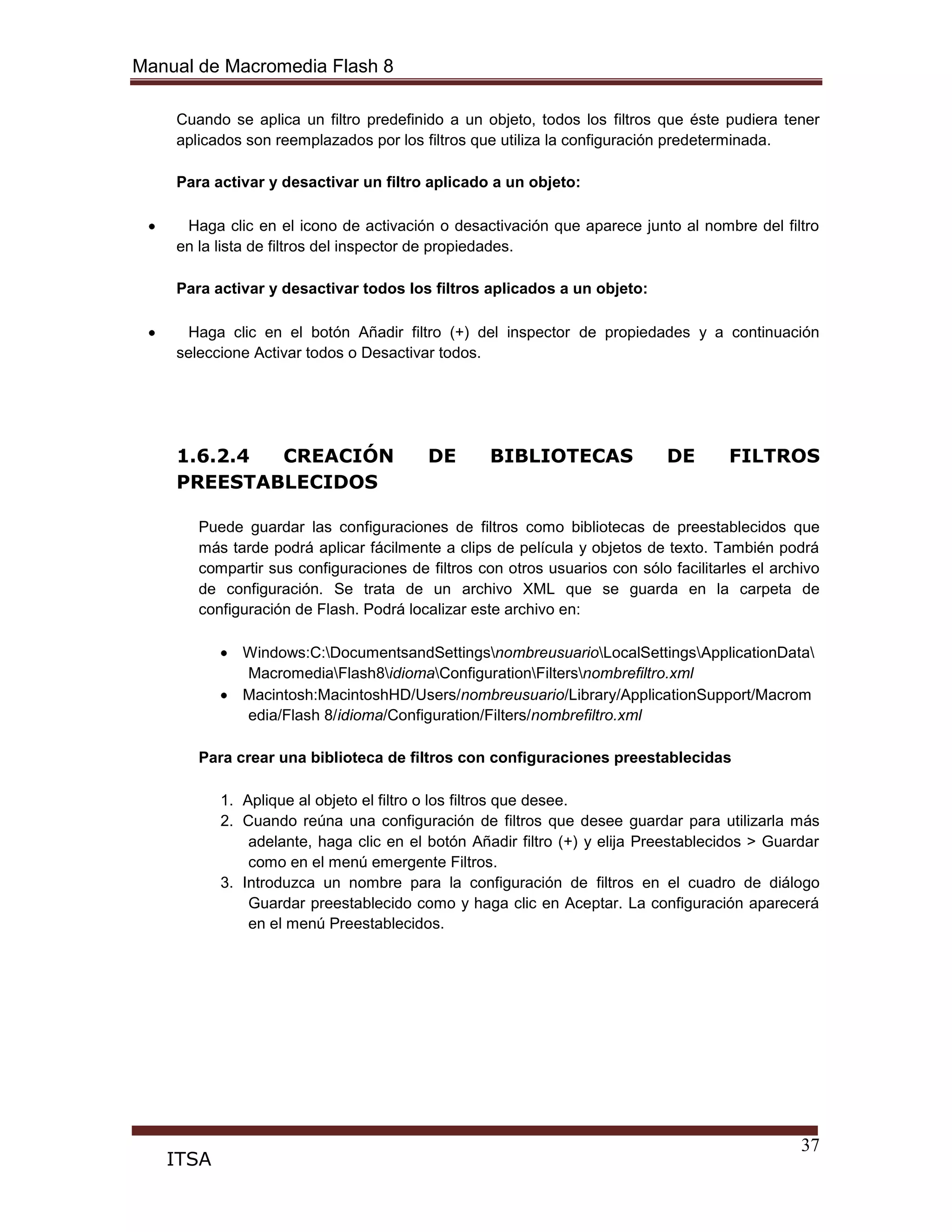 Manual de Macromedia Flash 8
37
ITSA
Cuando se aplica un filtro predefinido a un objeto, todos los filtros que éste pudiera tener
aplicados son reemplazados por los filtros que utiliza la configuración predeterminada.
Para activar y desactivar un filtro aplicado a un objeto:
Haga clic en el icono de activación o desactivación que aparece junto al nombre del filtro
en la lista de filtros del inspector de propiedades.
Para activar y desactivar todos los filtros aplicados a un objeto:
Haga clic en el botón Añadir filtro (+) del inspector de propiedades y a continuación
seleccione Activar todos o Desactivar todos.
1.6.2.4 CREACIÓN DE BIBLIOTECAS DE FILTROS
PREESTABLECIDOS
Puede guardar las configuraciones de filtros como bibliotecas de preestablecidos que
más tarde podrá aplicar fácilmente a clips de película y objetos de texto. También podrá
compartir sus configuraciones de filtros con otros usuarios con sólo facilitarles el archivo
de configuración. Se trata de un archivo XML que se guarda en la carpeta de
configuración de Flash. Podrá localizar este archivo en:
Windows:C:DocumentsandSettingsnombreusuarioLocalSettingsApplicationData
MacromediaFlash8idiomaConfigurationFiltersnombrefiltro.xml
Macintosh:MacintoshHD/Users/nombreusuario/Library/ApplicationSupport/Macrom
edia/Flash 8/idioma/Configuration/Filters/nombrefiltro.xml
Para crear una biblioteca de filtros con configuraciones preestablecidas
1. Aplique al objeto el filtro o los filtros que desee.
2. Cuando reúna una configuración de filtros que desee guardar para utilizarla más
adelante, haga clic en el botón Añadir filtro (+) y elija Preestablecidos > Guardar
como en el menú emergente Filtros.
3. Introduzca un nombre para la configuración de filtros en el cuadro de diálogo
Guardar preestablecido como y haga clic en Aceptar. La configuración aparecerá
en el menú Preestablecidos.
 