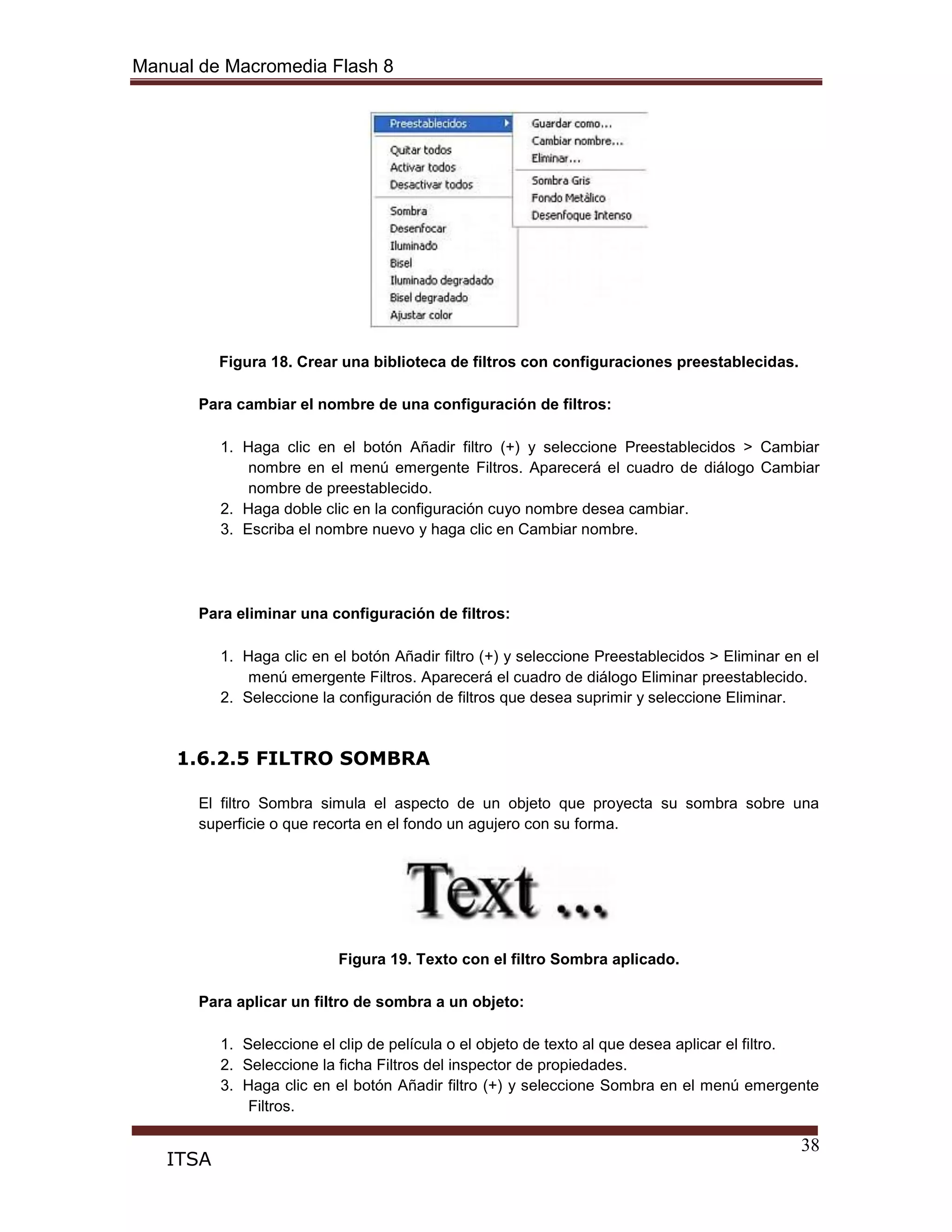 Manual de Macromedia Flash 8
38
ITSA
Figura 18. Crear una biblioteca de filtros con configuraciones preestablecidas.
Para cambiar el nombre de una configuración de filtros:
1. Haga clic en el botón Añadir filtro (+) y seleccione Preestablecidos > Cambiar
nombre en el menú emergente Filtros. Aparecerá el cuadro de diálogo Cambiar
nombre de preestablecido.
2. Haga doble clic en la configuración cuyo nombre desea cambiar.
3. Escriba el nombre nuevo y haga clic en Cambiar nombre.
Para eliminar una configuración de filtros:
1. Haga clic en el botón Añadir filtro (+) y seleccione Preestablecidos > Eliminar en el
menú emergente Filtros. Aparecerá el cuadro de diálogo Eliminar preestablecido.
2. Seleccione la configuración de filtros que desea suprimir y seleccione Eliminar.
1.6.2.5 FILTRO SOMBRA
El filtro Sombra simula el aspecto de un objeto que proyecta su sombra sobre una
superficie o que recorta en el fondo un agujero con su forma.
Figura 19. Texto con el filtro Sombra aplicado.
Para aplicar un filtro de sombra a un objeto:
1. Seleccione el clip de película o el objeto de texto al que desea aplicar el filtro.
2. Seleccione la ficha Filtros del inspector de propiedades.
3. Haga clic en el botón Añadir filtro (+) y seleccione Sombra en el menú emergente
Filtros.
 