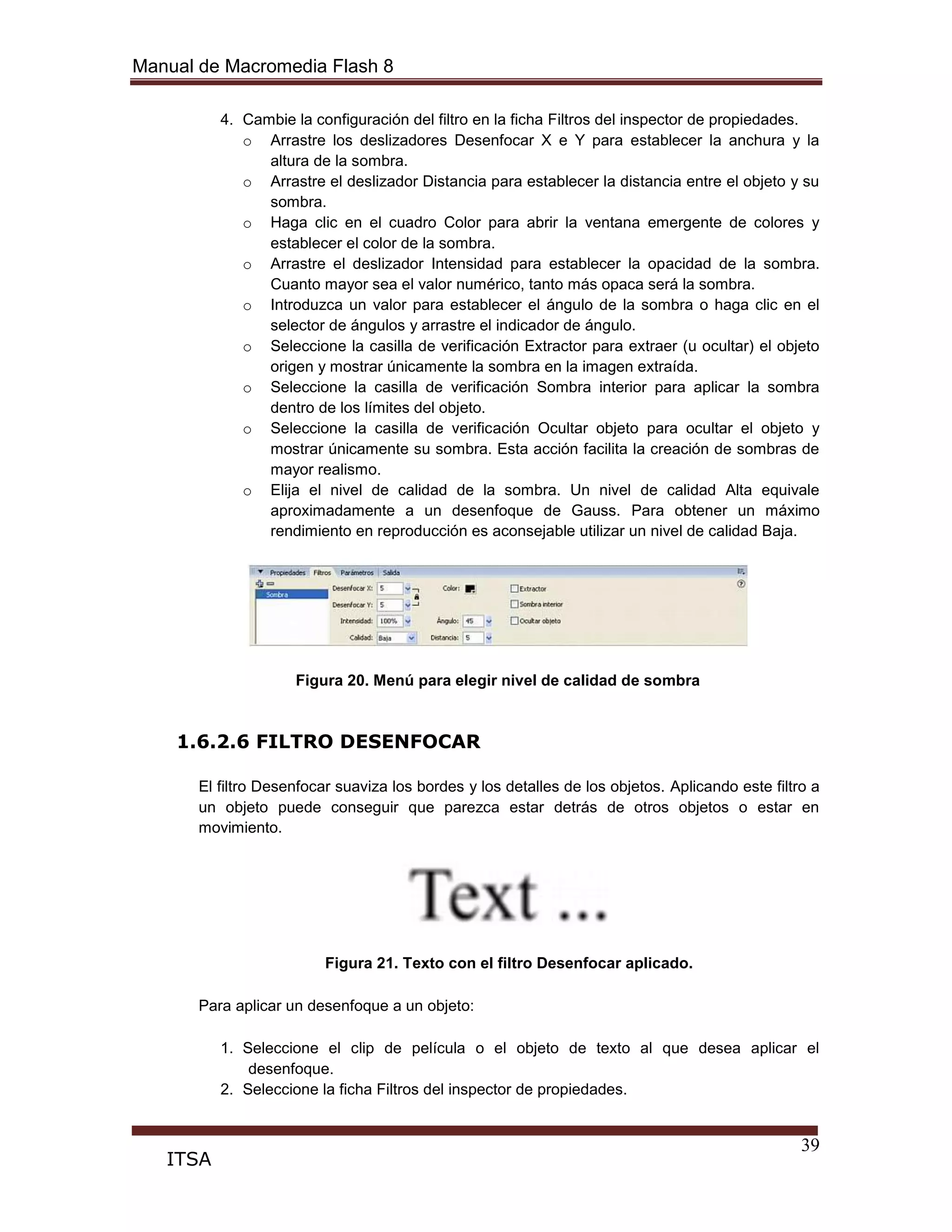Manual de Macromedia Flash 8
39
ITSA
4. Cambie la configuración del filtro en la ficha Filtros del inspector de propiedades.
o Arrastre los deslizadores Desenfocar X e Y para establecer la anchura y la
altura de la sombra.
o Arrastre el deslizador Distancia para establecer la distancia entre el objeto y su
sombra.
o Haga clic en el cuadro Color para abrir la ventana emergente de colores y
establecer el color de la sombra.
o Arrastre el deslizador Intensidad para establecer la opacidad de la sombra.
Cuanto mayor sea el valor numérico, tanto más opaca será la sombra.
o Introduzca un valor para establecer el ángulo de la sombra o haga clic en el
selector de ángulos y arrastre el indicador de ángulo.
o Seleccione la casilla de verificación Extractor para extraer (u ocultar) el objeto
origen y mostrar únicamente la sombra en la imagen extraída.
o Seleccione la casilla de verificación Sombra interior para aplicar la sombra
dentro de los límites del objeto.
o Seleccione la casilla de verificación Ocultar objeto para ocultar el objeto y
mostrar únicamente su sombra. Esta acción facilita la creación de sombras de
mayor realismo.
o Elija el nivel de calidad de la sombra. Un nivel de calidad Alta equivale
aproximadamente a un desenfoque de Gauss. Para obtener un máximo
rendimiento en reproducción es aconsejable utilizar un nivel de calidad Baja.
Figura 20. Menú para elegir nivel de calidad de sombra
1.6.2.6 FILTRO DESENFOCAR
El filtro Desenfocar suaviza los bordes y los detalles de los objetos. Aplicando este filtro a
un objeto puede conseguir que parezca estar detrás de otros objetos o estar en
movimiento.
Figura 21. Texto con el filtro Desenfocar aplicado.
Para aplicar un desenfoque a un objeto:
1. Seleccione el clip de película o el objeto de texto al que desea aplicar el
desenfoque.
2. Seleccione la ficha Filtros del inspector de propiedades.
 
