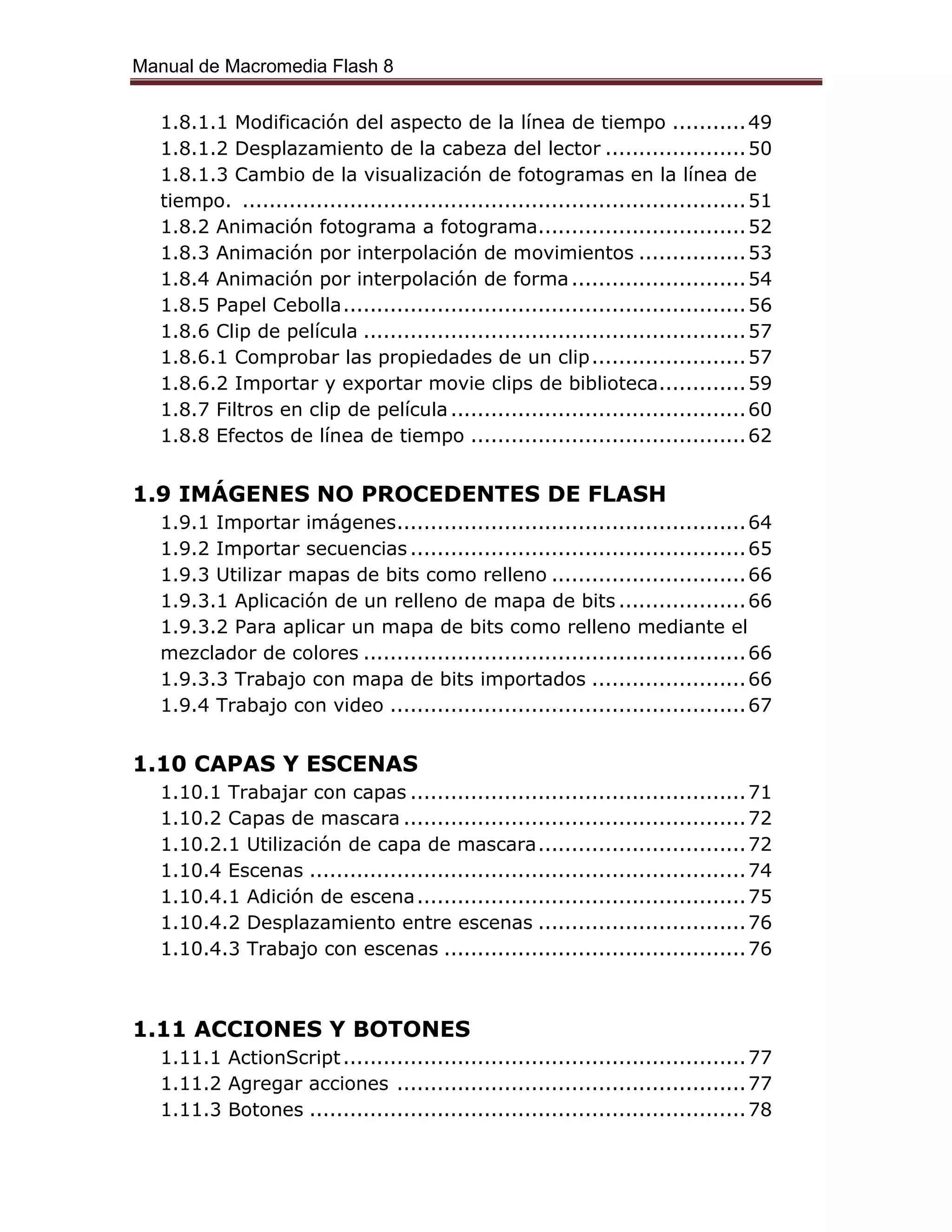 Manual de Macromedia Flash 8
1.8.1.1 Modificación del aspecto de la línea de tiempo ...........49
1.8.1.2 Desplazamiento de la cabeza del lector .....................50
1.8.1.3 Cambio de la visualización de fotogramas en la línea de
tiempo. ...........................................................................51
1.8.2 Animación fotograma a fotograma...............................52
1.8.3 Animación por interpolación de movimientos ................53
1.8.4 Animación por interpolación de forma..........................54
1.8.5 Papel Cebolla............................................................56
1.8.6 Clip de película .........................................................57
1.8.6.1 Comprobar las propiedades de un clip.......................57
1.8.6.2 Importar y exportar movie clips de biblioteca.............59
1.8.7 Filtros en clip de película............................................60
1.8.8 Efectos de línea de tiempo .........................................62
1.9 IMÁGENES NO PROCEDENTES DE FLASH
1.9.1 Importar imágenes....................................................64
1.9.2 Importar secuencias ..................................................65
1.9.3 Utilizar mapas de bits como relleno .............................66
1.9.3.1 Aplicación de un relleno de mapa de bits ...................66
1.9.3.2 Para aplicar un mapa de bits como relleno mediante el
mezclador de colores .........................................................66
1.9.3.3 Trabajo con mapa de bits importados .......................66
1.9.4 Trabajo con video .....................................................67
1.10 CAPAS Y ESCENAS
1.10.1 Trabajar con capas ..................................................71
1.10.2 Capas de mascara ...................................................72
1.10.2.1 Utilización de capa de mascara...............................72
1.10.4 Escenas .................................................................74
1.10.4.1 Adición de escena.................................................75
1.10.4.2 Desplazamiento entre escenas ...............................76
1.10.4.3 Trabajo con escenas .............................................76
1.11 ACCIONES Y BOTONES
1.11.1 ActionScript............................................................77
1.11.2 Agregar acciones ....................................................77
1.11.3 Botones .................................................................78
 