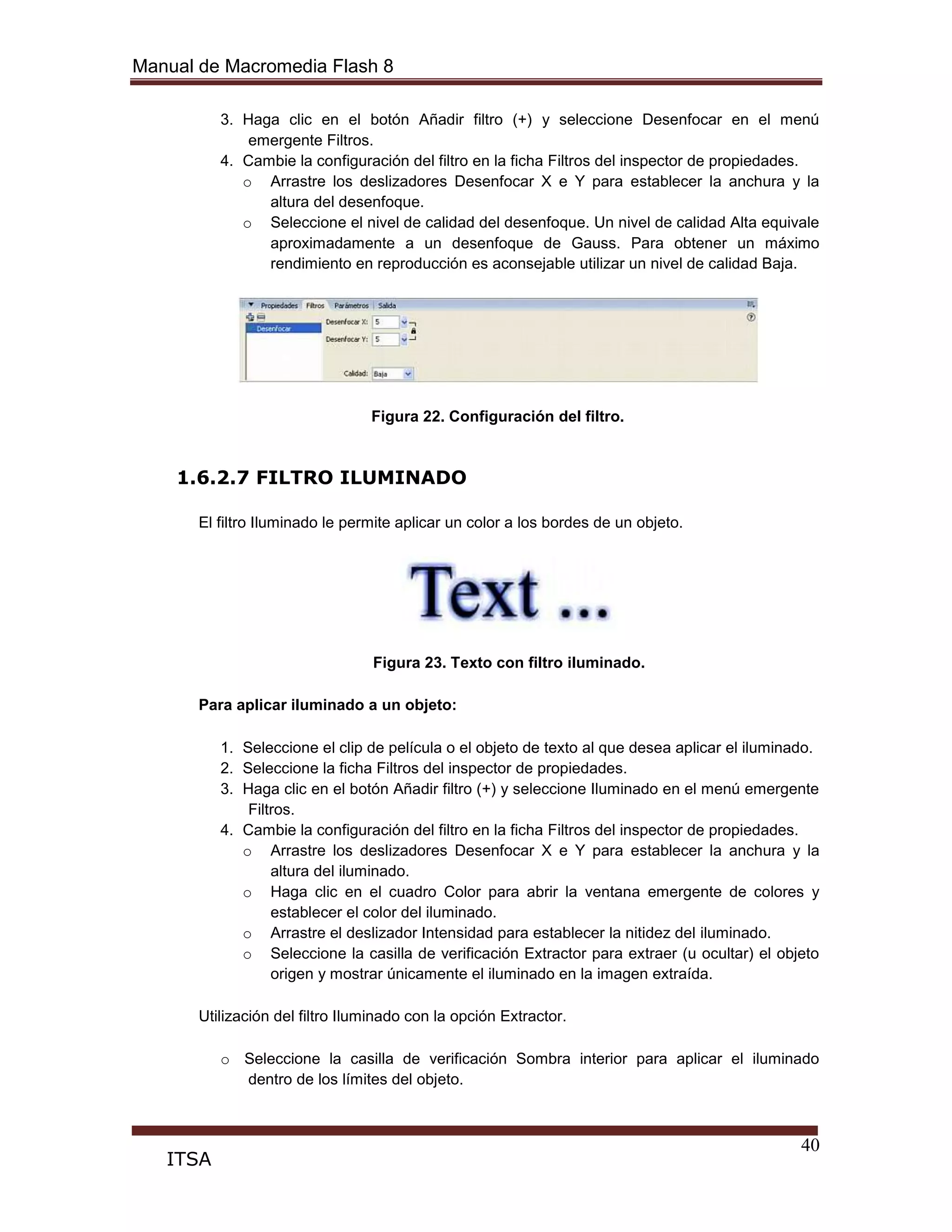 Manual de Macromedia Flash 8
40
ITSA
3. Haga clic en el botón Añadir filtro (+) y seleccione Desenfocar en el menú
emergente Filtros.
4. Cambie la configuración del filtro en la ficha Filtros del inspector de propiedades.
o Arrastre los deslizadores Desenfocar X e Y para establecer la anchura y la
altura del desenfoque.
o Seleccione el nivel de calidad del desenfoque. Un nivel de calidad Alta equivale
aproximadamente a un desenfoque de Gauss. Para obtener un máximo
rendimiento en reproducción es aconsejable utilizar un nivel de calidad Baja.
Figura 22. Configuración del filtro.
1.6.2.7 FILTRO ILUMINADO
El filtro Iluminado le permite aplicar un color a los bordes de un objeto.
Figura 23. Texto con filtro iluminado.
Para aplicar iluminado a un objeto:
1. Seleccione el clip de película o el objeto de texto al que desea aplicar el iluminado.
2. Seleccione la ficha Filtros del inspector de propiedades.
3. Haga clic en el botón Añadir filtro (+) y seleccione Iluminado en el menú emergente
Filtros.
4. Cambie la configuración del filtro en la ficha Filtros del inspector de propiedades.
o Arrastre los deslizadores Desenfocar X e Y para establecer la anchura y la
altura del iluminado.
o Haga clic en el cuadro Color para abrir la ventana emergente de colores y
establecer el color del iluminado.
o Arrastre el deslizador Intensidad para establecer la nitidez del iluminado.
o Seleccione la casilla de verificación Extractor para extraer (u ocultar) el objeto
origen y mostrar únicamente el iluminado en la imagen extraída.
Utilización del filtro Iluminado con la opción Extractor.
o Seleccione la casilla de verificación Sombra interior para aplicar el iluminado
dentro de los límites del objeto.
 