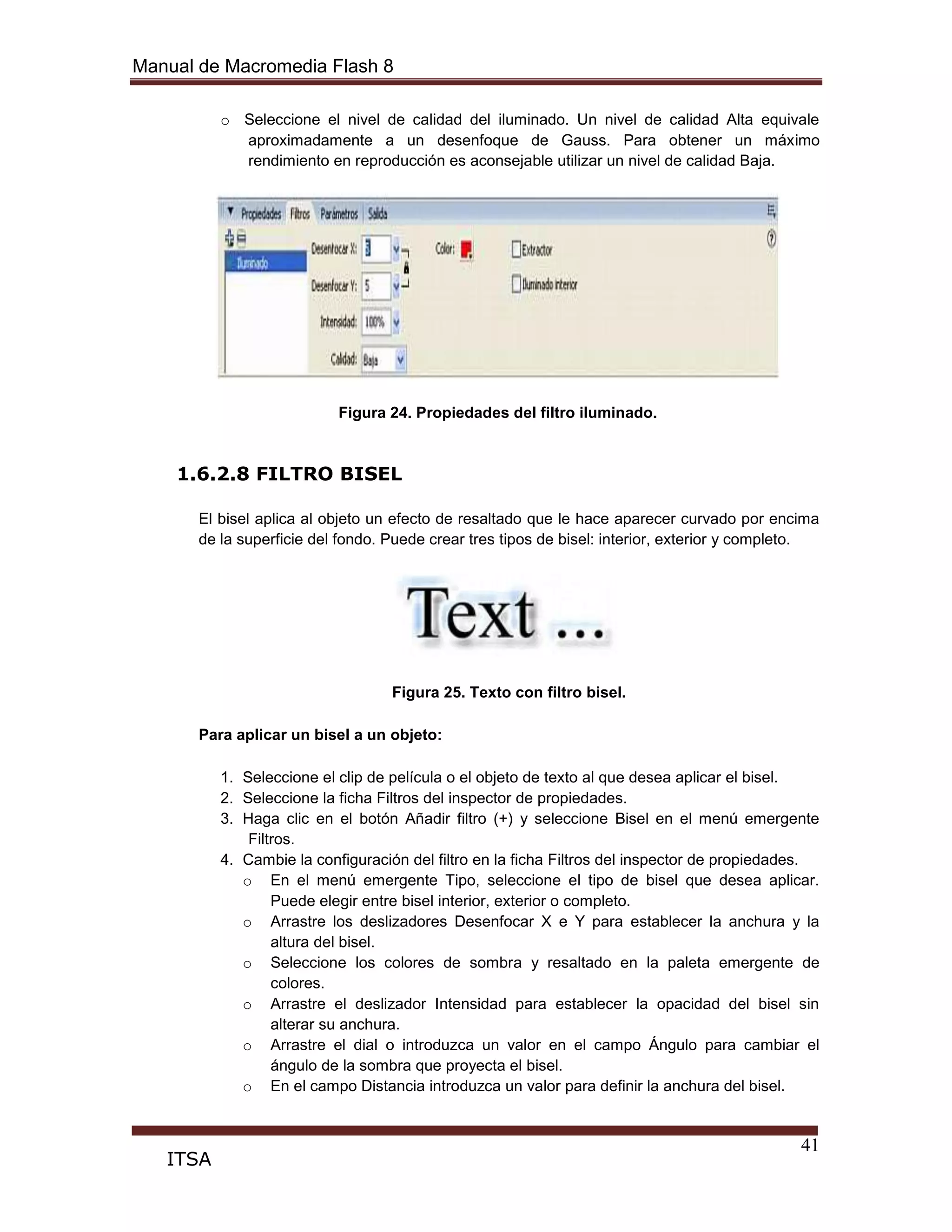 Manual de Macromedia Flash 8
41
ITSA
o Seleccione el nivel de calidad del iluminado. Un nivel de calidad Alta equivale
aproximadamente a un desenfoque de Gauss. Para obtener un máximo
rendimiento en reproducción es aconsejable utilizar un nivel de calidad Baja.
Figura 24. Propiedades del filtro iluminado.
1.6.2.8 FILTRO BISEL
El bisel aplica al objeto un efecto de resaltado que le hace aparecer curvado por encima
de la superficie del fondo. Puede crear tres tipos de bisel: interior, exterior y completo.
Figura 25. Texto con filtro bisel.
Para aplicar un bisel a un objeto:
1. Seleccione el clip de película o el objeto de texto al que desea aplicar el bisel.
2. Seleccione la ficha Filtros del inspector de propiedades.
3. Haga clic en el botón Añadir filtro (+) y seleccione Bisel en el menú emergente
Filtros.
4. Cambie la configuración del filtro en la ficha Filtros del inspector de propiedades.
o En el menú emergente Tipo, seleccione el tipo de bisel que desea aplicar.
Puede elegir entre bisel interior, exterior o completo.
o Arrastre los deslizadores Desenfocar X e Y para establecer la anchura y la
altura del bisel.
o Seleccione los colores de sombra y resaltado en la paleta emergente de
colores.
o Arrastre el deslizador Intensidad para establecer la opacidad del bisel sin
alterar su anchura.
o Arrastre el dial o introduzca un valor en el campo Ángulo para cambiar el
ángulo de la sombra que proyecta el bisel.
o En el campo Distancia introduzca un valor para definir la anchura del bisel.
 