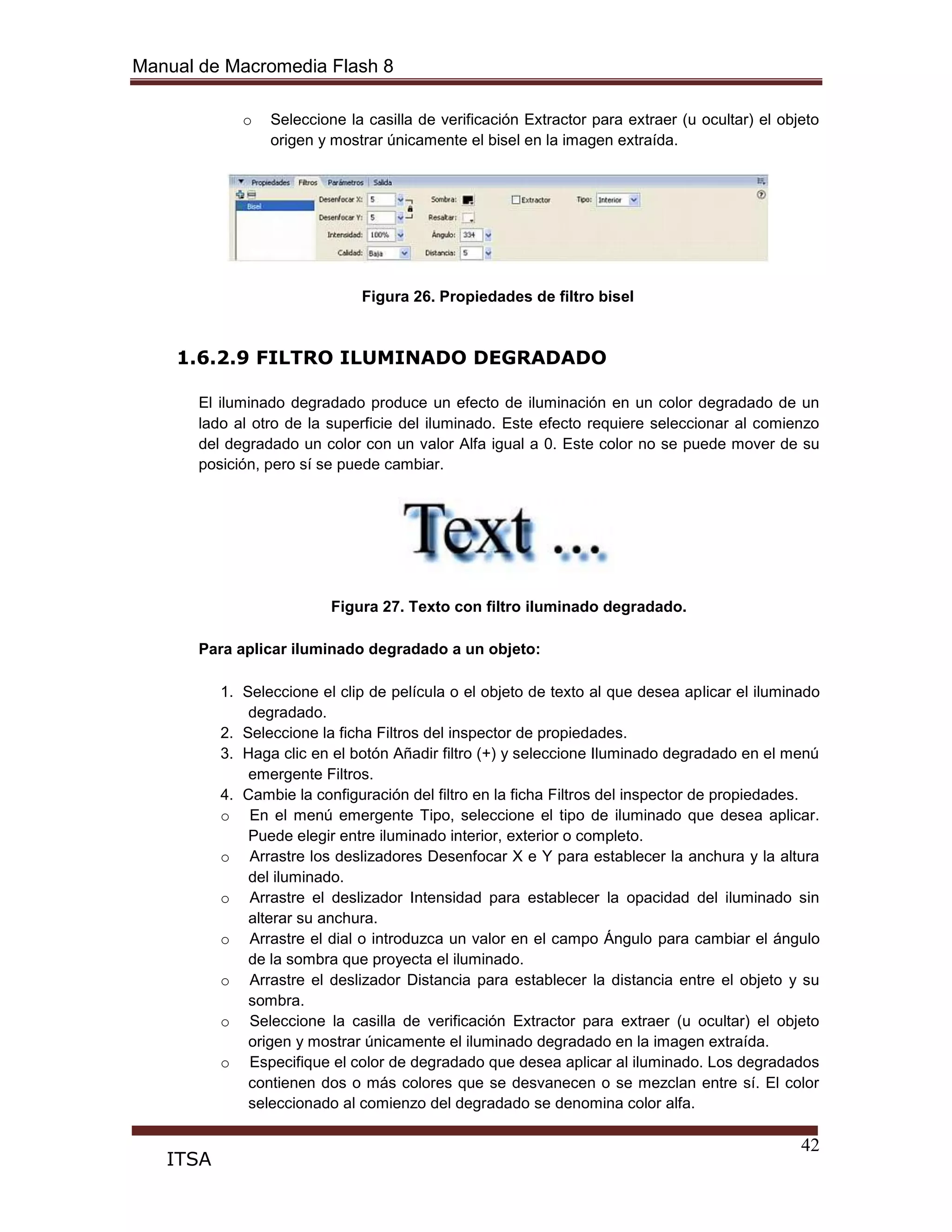Manual de Macromedia Flash 8
42
ITSA
o Seleccione la casilla de verificación Extractor para extraer (u ocultar) el objeto
origen y mostrar únicamente el bisel en la imagen extraída.
Figura 26. Propiedades de filtro bisel
1.6.2.9 FILTRO ILUMINADO DEGRADADO
El iluminado degradado produce un efecto de iluminación en un color degradado de un
lado al otro de la superficie del iluminado. Este efecto requiere seleccionar al comienzo
del degradado un color con un valor Alfa igual a 0. Este color no se puede mover de su
posición, pero sí se puede cambiar.
Figura 27. Texto con filtro iluminado degradado.
Para aplicar iluminado degradado a un objeto:
1. Seleccione el clip de película o el objeto de texto al que desea aplicar el iluminado
degradado.
2. Seleccione la ficha Filtros del inspector de propiedades.
3. Haga clic en el botón Añadir filtro (+) y seleccione Iluminado degradado en el menú
emergente Filtros.
4. Cambie la configuración del filtro en la ficha Filtros del inspector de propiedades.
o En el menú emergente Tipo, seleccione el tipo de iluminado que desea aplicar.
Puede elegir entre iluminado interior, exterior o completo.
o Arrastre los deslizadores Desenfocar X e Y para establecer la anchura y la altura
del iluminado.
o Arrastre el deslizador Intensidad para establecer la opacidad del iluminado sin
alterar su anchura.
o Arrastre el dial o introduzca un valor en el campo Ángulo para cambiar el ángulo
de la sombra que proyecta el iluminado.
o Arrastre el deslizador Distancia para establecer la distancia entre el objeto y su
sombra.
o Seleccione la casilla de verificación Extractor para extraer (u ocultar) el objeto
origen y mostrar únicamente el iluminado degradado en la imagen extraída.
o Especifique el color de degradado que desea aplicar al iluminado. Los degradados
contienen dos o más colores que se desvanecen o se mezclan entre sí. El color
seleccionado al comienzo del degradado se denomina color alfa.
 