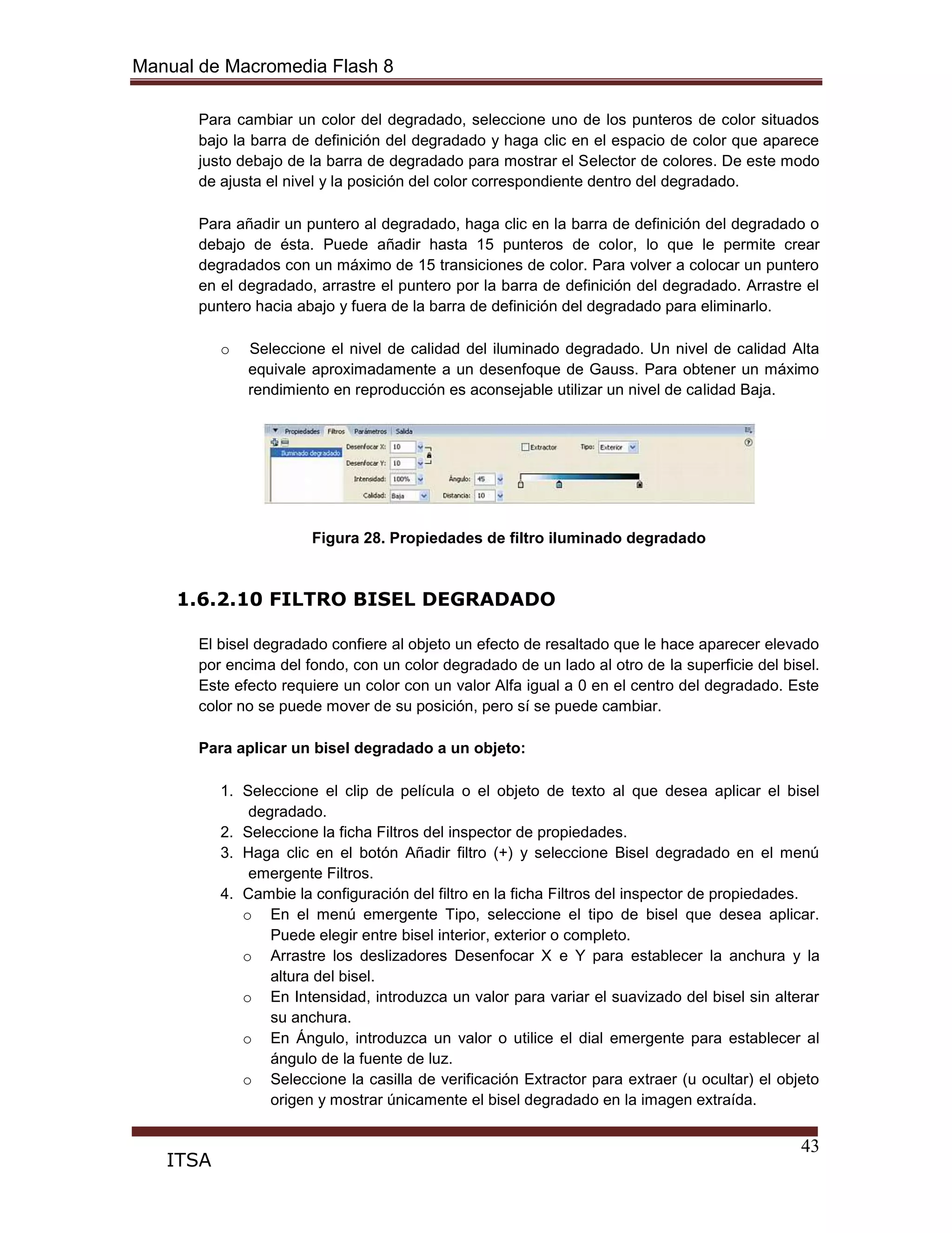 Manual de Macromedia Flash 8
43
ITSA
Para cambiar un color del degradado, seleccione uno de los punteros de color situados
bajo la barra de definición del degradado y haga clic en el espacio de color que aparece
justo debajo de la barra de degradado para mostrar el Selector de colores. De este modo
de ajusta el nivel y la posición del color correspondiente dentro del degradado.
Para añadir un puntero al degradado, haga clic en la barra de definición del degradado o
debajo de ésta. Puede añadir hasta 15 punteros de color, lo que le permite crear
degradados con un máximo de 15 transiciones de color. Para volver a colocar un puntero
en el degradado, arrastre el puntero por la barra de definición del degradado. Arrastre el
puntero hacia abajo y fuera de la barra de definición del degradado para eliminarlo.
o Seleccione el nivel de calidad del iluminado degradado. Un nivel de calidad Alta
equivale aproximadamente a un desenfoque de Gauss. Para obtener un máximo
rendimiento en reproducción es aconsejable utilizar un nivel de calidad Baja.
Figura 28. Propiedades de filtro iluminado degradado
1.6.2.10 FILTRO BISEL DEGRADADO
El bisel degradado confiere al objeto un efecto de resaltado que le hace aparecer elevado
por encima del fondo, con un color degradado de un lado al otro de la superficie del bisel.
Este efecto requiere un color con un valor Alfa igual a 0 en el centro del degradado. Este
color no se puede mover de su posición, pero sí se puede cambiar.
Para aplicar un bisel degradado a un objeto:
1. Seleccione el clip de película o el objeto de texto al que desea aplicar el bisel
degradado.
2. Seleccione la ficha Filtros del inspector de propiedades.
3. Haga clic en el botón Añadir filtro (+) y seleccione Bisel degradado en el menú
emergente Filtros.
4. Cambie la configuración del filtro en la ficha Filtros del inspector de propiedades.
o En el menú emergente Tipo, seleccione el tipo de bisel que desea aplicar.
Puede elegir entre bisel interior, exterior o completo.
o Arrastre los deslizadores Desenfocar X e Y para establecer la anchura y la
altura del bisel.
o En Intensidad, introduzca un valor para variar el suavizado del bisel sin alterar
su anchura.
o En Ángulo, introduzca un valor o utilice el dial emergente para establecer al
ángulo de la fuente de luz.
o Seleccione la casilla de verificación Extractor para extraer (u ocultar) el objeto
origen y mostrar únicamente el bisel degradado en la imagen extraída.
 