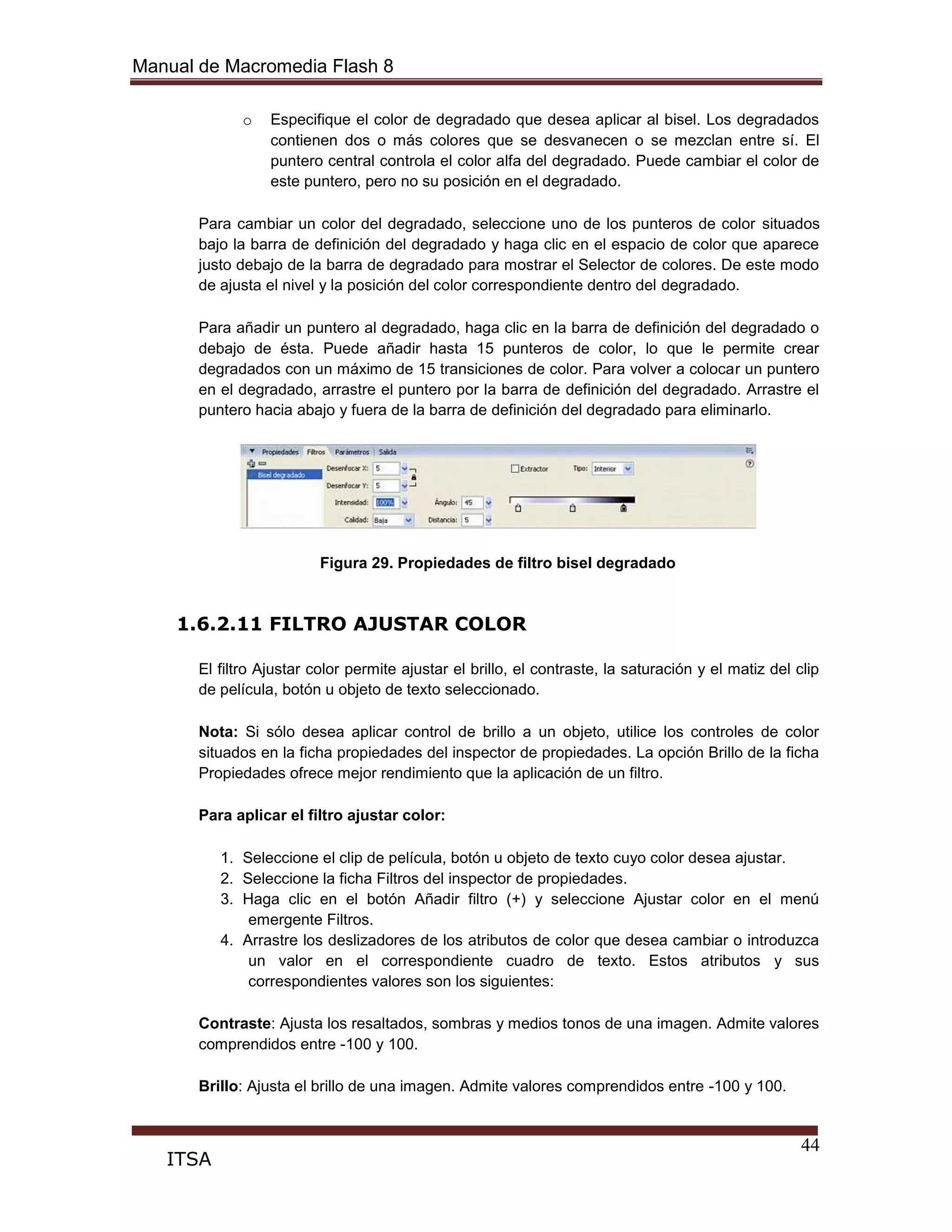 Manual de Macromedia Flash 8
44
ITSA
o Especifique el color de degradado que desea aplicar al bisel. Los degradados
contienen dos o más colores que se desvanecen o se mezclan entre sí. El
puntero central controla el color alfa del degradado. Puede cambiar el color de
este puntero, pero no su posición en el degradado.
Para cambiar un color del degradado, seleccione uno de los punteros de color situados
bajo la barra de definición del degradado y haga clic en el espacio de color que aparece
justo debajo de la barra de degradado para mostrar el Selector de colores. De este modo
de ajusta el nivel y la posición del color correspondiente dentro del degradado.
Para añadir un puntero al degradado, haga clic en la barra de definición del degradado o
debajo de ésta. Puede añadir hasta 15 punteros de color, lo que le permite crear
degradados con un máximo de 15 transiciones de color. Para volver a colocar un puntero
en el degradado, arrastre el puntero por la barra de definición del degradado. Arrastre el
puntero hacia abajo y fuera de la barra de definición del degradado para eliminarlo.
Figura 29. Propiedades de filtro bisel degradado
1.6.2.11 FILTRO AJUSTAR COLOR
El filtro Ajustar color permite ajustar el brillo, el contraste, la saturación y el matiz del clip
de película, botón u objeto de texto seleccionado.
Nota: Si sólo desea aplicar control de brillo a un objeto, utilice los controles de color
situados en la ficha propiedades del inspector de propiedades. La opción Brillo de la ficha
Propiedades ofrece mejor rendimiento que la aplicación de un filtro.
Para aplicar el filtro ajustar color:
1. Seleccione el clip de película, botón u objeto de texto cuyo color desea ajustar.
2. Seleccione la ficha Filtros del inspector de propiedades.
3. Haga clic en el botón Añadir filtro (+) y seleccione Ajustar color en el menú
emergente Filtros.
4. Arrastre los deslizadores de los atributos de color que desea cambiar o introduzca
un valor en el correspondiente cuadro de texto. Estos atributos y sus
correspondientes valores son los siguientes:
Contraste: Ajusta los resaltados, sombras y medios tonos de una imagen. Admite valores
comprendidos entre -100 y 100.
Brillo: Ajusta el brillo de una imagen. Admite valores comprendidos entre -100 y 100.
 