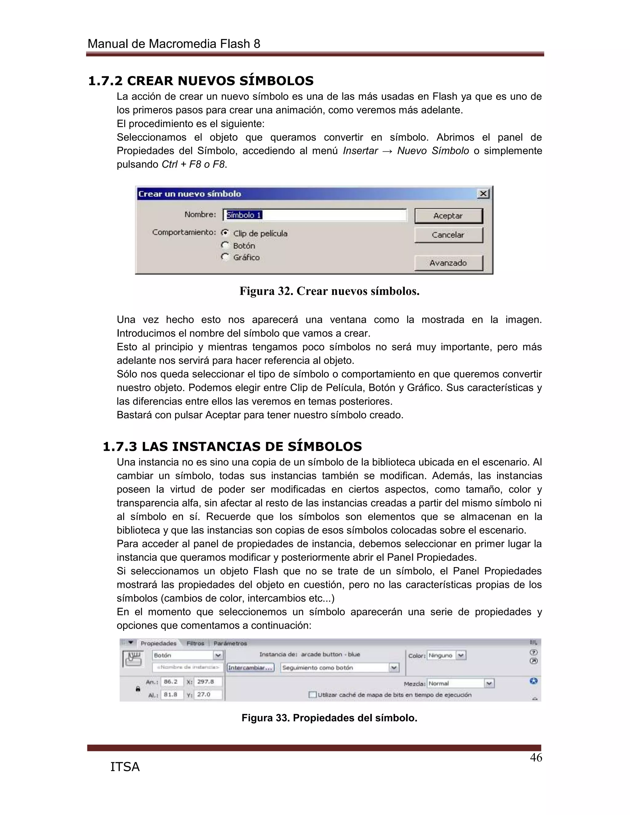 Manual de Macromedia Flash 8
46
ITSA
1.7.2 CREAR NUEVOS SÍMBOLOS
La acción de crear un nuevo símbolo es una de las más usadas en Flash ya que es uno de
los primeros pasos para crear una animación, como veremos más adelante.
El procedimiento es el siguiente:
Seleccionamos el objeto que queramos convertir en símbolo. Abrimos el panel de
Propiedades del Símbolo, accediendo al menú Insertar → Nuevo Símbolo o simplemente
pulsando Ctrl + F8 o F8.
Figura 32. Crear nuevos símbolos.
Una vez hecho esto nos aparecerá una ventana como la mostrada en la imagen.
Introducimos el nombre del símbolo que vamos a crear.
Esto al principio y mientras tengamos poco símbolos no será muy importante, pero más
adelante nos servirá para hacer referencia al objeto.
Sólo nos queda seleccionar el tipo de símbolo o comportamiento en que queremos convertir
nuestro objeto. Podemos elegir entre Clip de Película, Botón y Gráfico. Sus características y
las diferencias entre ellos las veremos en temas posteriores.
Bastará con pulsar Aceptar para tener nuestro símbolo creado.
1.7.3 LAS INSTANCIAS DE SÍMBOLOS
Una instancia no es sino una copia de un símbolo de la biblioteca ubicada en el escenario. Al
cambiar un símbolo, todas sus instancias también se modifican. Además, las instancias
poseen la virtud de poder ser modificadas en ciertos aspectos, como tamaño, color y
transparencia alfa, sin afectar al resto de las instancias creadas a partir del mismo símbolo ni
al símbolo en sí. Recuerde que los símbolos son elementos que se almacenan en la
biblioteca y que las instancias son copias de esos símbolos colocadas sobre el escenario.
Para acceder al panel de propiedades de instancia, debemos seleccionar en primer lugar la
instancia que queramos modificar y posteriormente abrir el Panel Propiedades.
Si seleccionamos un objeto Flash que no se trate de un símbolo, el Panel Propiedades
mostrará las propiedades del objeto en cuestión, pero no las características propias de los
símbolos (cambios de color, intercambios etc...)
En el momento que seleccionemos un símbolo aparecerán una serie de propiedades y
opciones que comentamos a continuación:
Figura 33. Propiedades del símbolo.
 