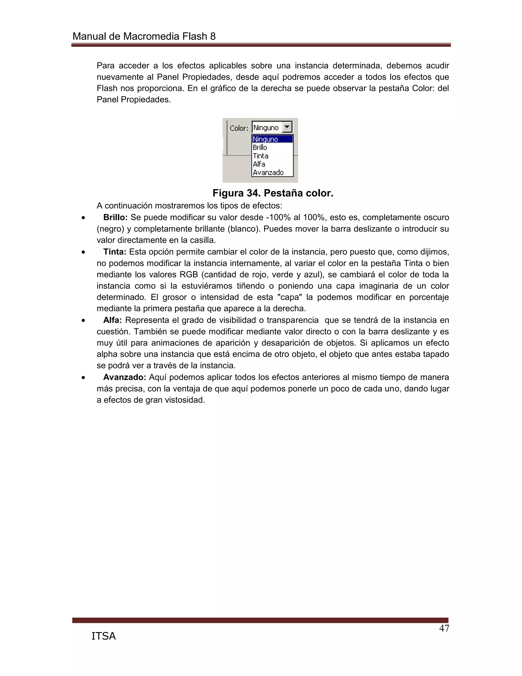 Manual de Macromedia Flash 8
47
ITSA
Para acceder a los efectos aplicables sobre una instancia determinada, debemos acudir
nuevamente al Panel Propiedades, desde aquí podremos acceder a todos los efectos que
Flash nos proporciona. En el gráfico de la derecha se puede observar la pestaña Color: del
Panel Propiedades.
Figura 34. Pestaña color.
A continuación mostraremos los tipos de efectos:
Brillo: Se puede modificar su valor desde -100% al 100%, esto es, completamente oscuro
(negro) y completamente brillante (blanco). Puedes mover la barra deslizante o introducir su
valor directamente en la casilla.
Tinta: Esta opción permite cambiar el color de la instancia, pero puesto que, como dijimos,
no podemos modificar la instancia internamente, al variar el color en la pestaña Tinta o bien
mediante los valores RGB (cantidad de rojo, verde y azul), se cambiará el color de toda la
instancia como si la estuviéramos tiñendo o poniendo una capa imaginaria de un color
determinado. El grosor o intensidad de esta "capa" la podemos modificar en porcentaje
mediante la primera pestaña que aparece a la derecha.
Alfa: Representa el grado de visibilidad o transparencia que se tendrá de la instancia en
cuestión. También se puede modificar mediante valor directo o con la barra deslizante y es
muy útil para animaciones de aparición y desaparición de objetos. Si aplicamos un efecto
alpha sobre una instancia que está encima de otro objeto, el objeto que antes estaba tapado
se podrá ver a través de la instancia.
Avanzado: Aquí podemos aplicar todos los efectos anteriores al mismo tiempo de manera
más precisa, con la ventaja de que aquí podemos ponerle un poco de cada uno, dando lugar
a efectos de gran vistosidad.
 