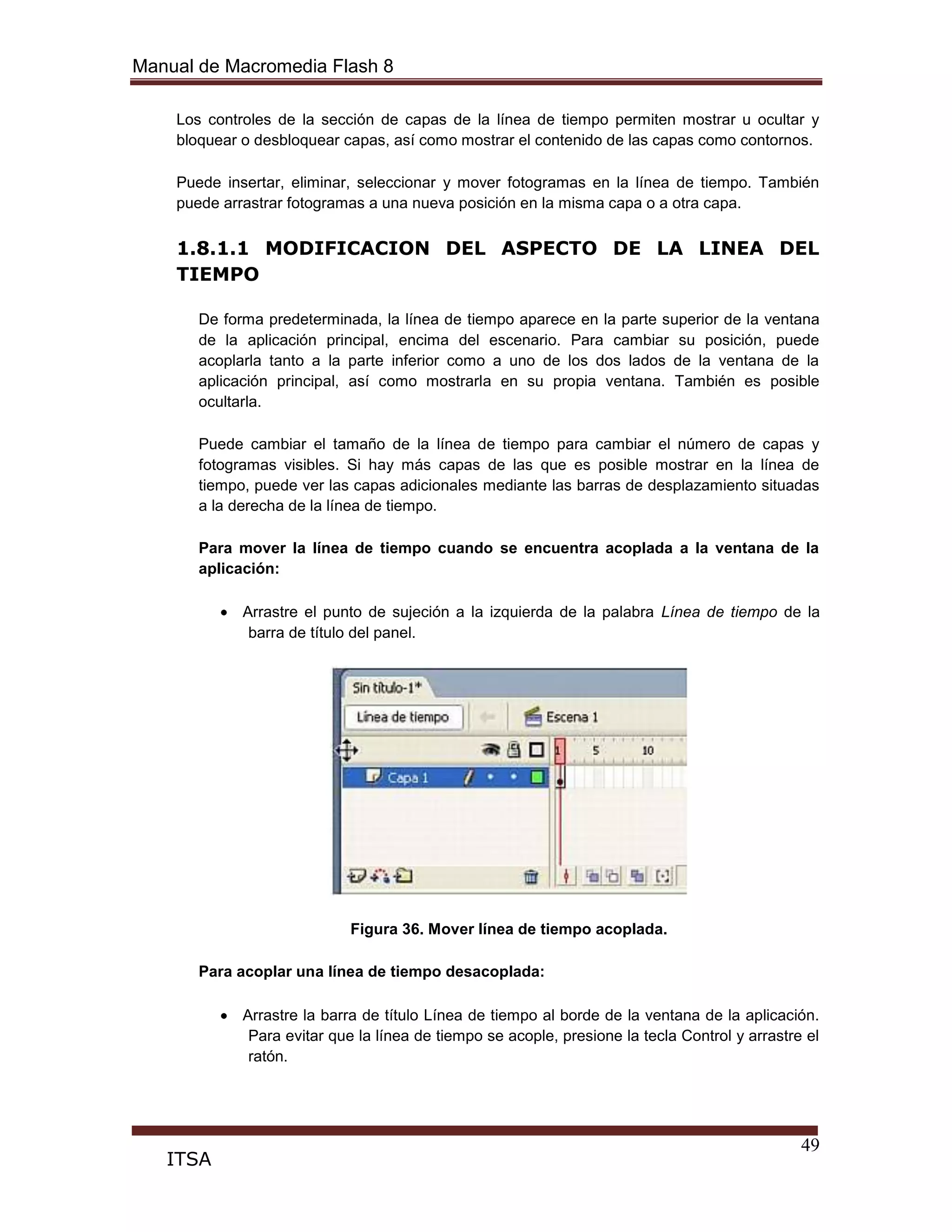 Manual de Macromedia Flash 8
49
ITSA
Los controles de la sección de capas de la línea de tiempo permiten mostrar u ocultar y
bloquear o desbloquear capas, así como mostrar el contenido de las capas como contornos.
Puede insertar, eliminar, seleccionar y mover fotogramas en la línea de tiempo. También
puede arrastrar fotogramas a una nueva posición en la misma capa o a otra capa.
1.8.1.1 MODIFICACION DEL ASPECTO DE LA LINEA DEL
TIEMPO
De forma predeterminada, la línea de tiempo aparece en la parte superior de la ventana
de la aplicación principal, encima del escenario. Para cambiar su posición, puede
acoplarla tanto a la parte inferior como a uno de los dos lados de la ventana de la
aplicación principal, así como mostrarla en su propia ventana. También es posible
ocultarla.
Puede cambiar el tamaño de la línea de tiempo para cambiar el número de capas y
fotogramas visibles. Si hay más capas de las que es posible mostrar en la línea de
tiempo, puede ver las capas adicionales mediante las barras de desplazamiento situadas
a la derecha de la línea de tiempo.
Para mover la línea de tiempo cuando se encuentra acoplada a la ventana de la
aplicación:
Arrastre el punto de sujeción a la izquierda de la palabra Línea de tiempo de la
barra de título del panel.
Figura 36. Mover línea de tiempo acoplada.
Para acoplar una línea de tiempo desacoplada:
Arrastre la barra de título Línea de tiempo al borde de la ventana de la aplicación.
Para evitar que la línea de tiempo se acople, presione la tecla Control y arrastre el
ratón.
 