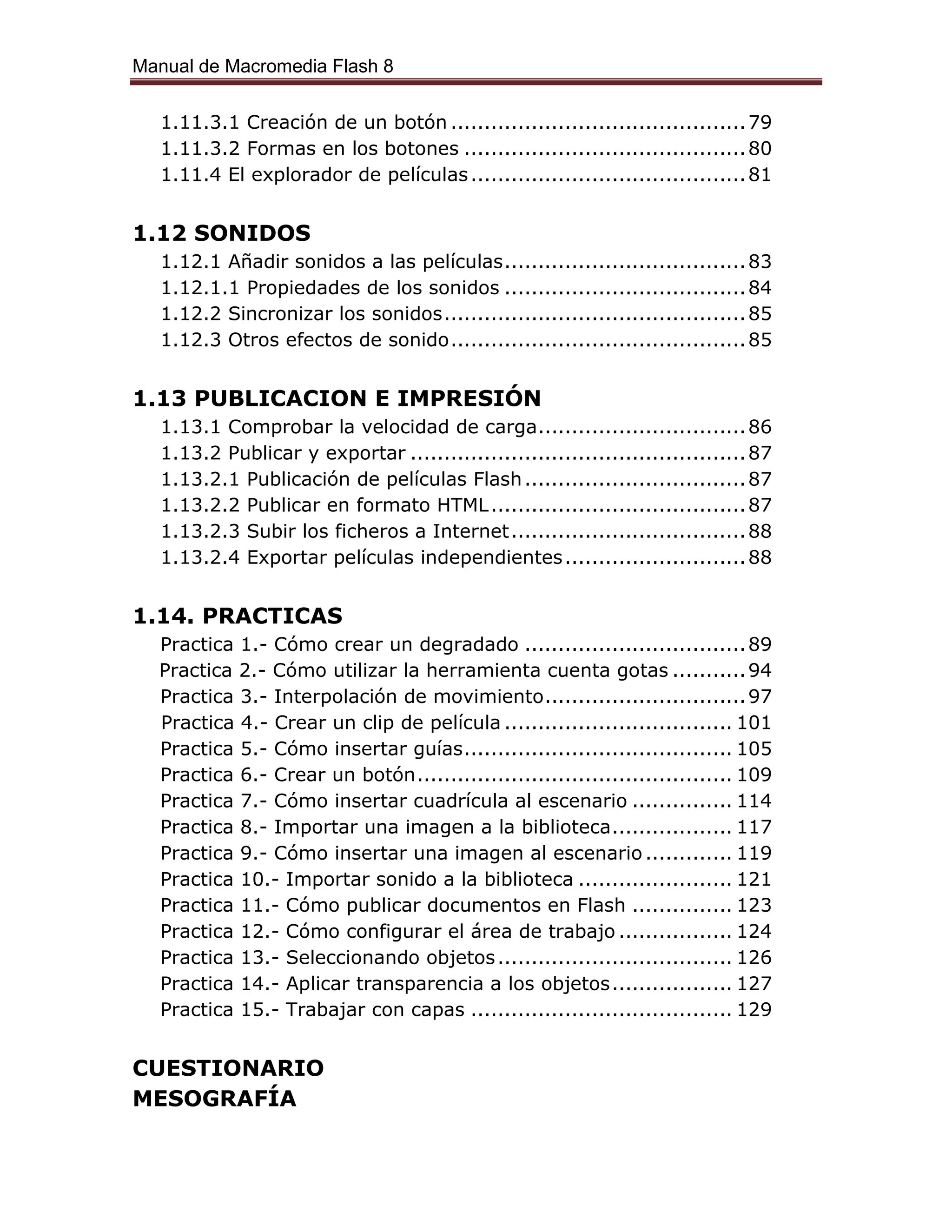 Manual de Macromedia Flash 8
1.11.3.1 Creación de un botón ............................................79
1.11.3.2 Formas en los botones ..........................................80
1.11.4 El explorador de películas.........................................81
1.12 SONIDOS
1.12.1 Añadir sonidos a las películas....................................83
1.12.1.1 Propiedades de los sonidos ....................................84
1.12.2 Sincronizar los sonidos.............................................85
1.12.3 Otros efectos de sonido............................................85
1.13 PUBLICACION E IMPRESIÓN
1.13.1 Comprobar la velocidad de carga...............................86
1.13.2 Publicar y exportar ..................................................87
1.13.2.1 Publicación de películas Flash.................................87
1.13.2.2 Publicar en formato HTML......................................87
1.13.2.3 Subir los ficheros a Internet...................................88
1.13.2.4 Exportar películas independientes...........................88
1.14. PRACTICAS
Practica 1.- Cómo crear un degradado .................................89
Practica 2.- Cómo utilizar la herramienta cuenta gotas ...........94
Practica 3.- Interpolación de movimiento..............................97
Practica 4.- Crear un clip de película .................................. 101
Practica 5.- Cómo insertar guías........................................ 105
Practica 6.- Crear un botón............................................... 109
Practica 7.- Cómo insertar cuadrícula al escenario ............... 114
Practica 8.- Importar una imagen a la biblioteca.................. 117
Practica 9.- Cómo insertar una imagen al escenario ............. 119
Practica 10.- Importar sonido a la biblioteca ....................... 121
Practica 11.- Cómo publicar documentos en Flash ............... 123
Practica 12.- Cómo configurar el área de trabajo ................. 124
Practica 13.- Seleccionando objetos................................... 126
Practica 14.- Aplicar transparencia a los objetos.................. 127
Practica 15.- Trabajar con capas ....................................... 129
CUESTIONARIO
MESOGRAFÍA
 