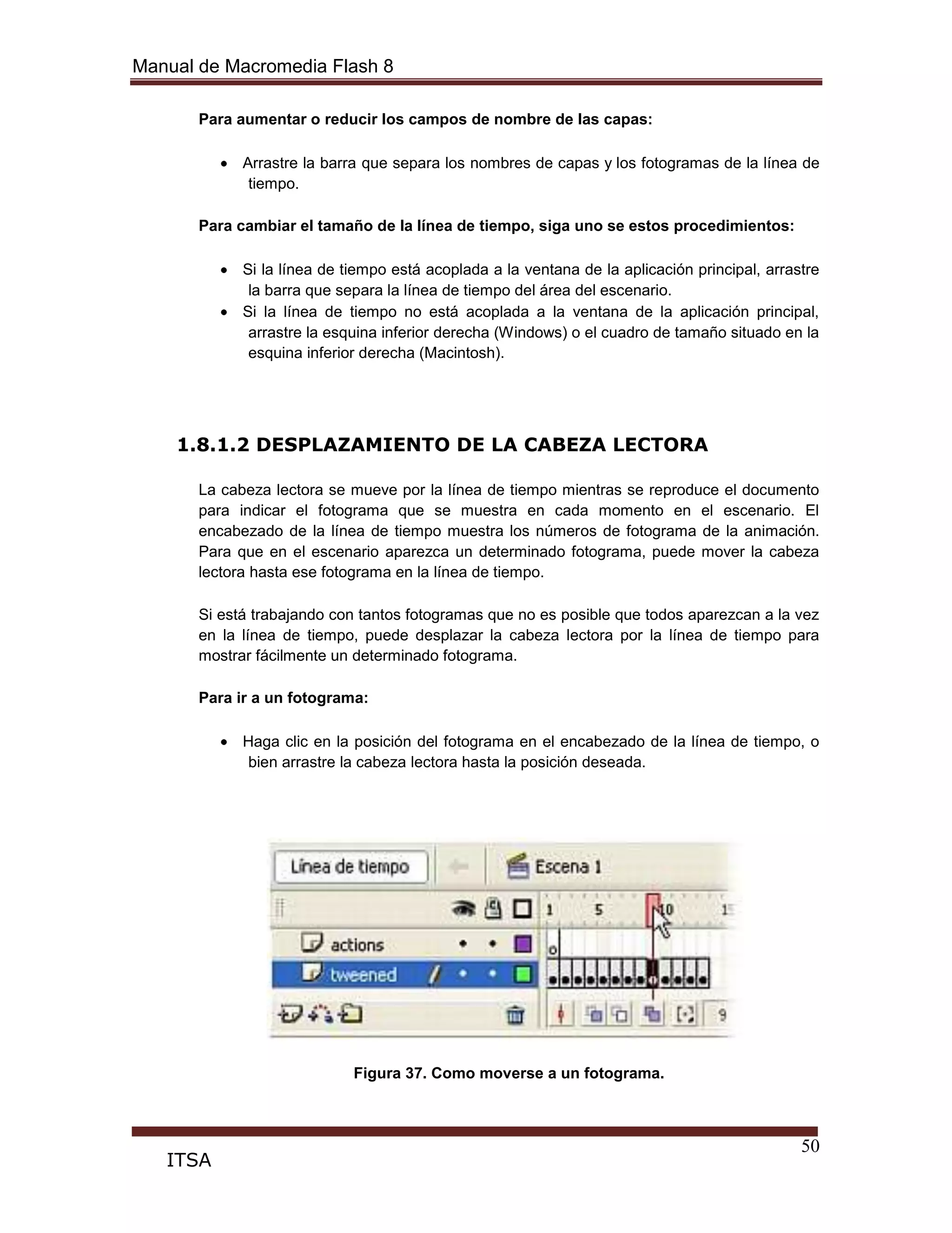 Manual de Macromedia Flash 8
50
ITSA
Para aumentar o reducir los campos de nombre de las capas:
Arrastre la barra que separa los nombres de capas y los fotogramas de la línea de
tiempo.
Para cambiar el tamaño de la línea de tiempo, siga uno se estos procedimientos:
Si la línea de tiempo está acoplada a la ventana de la aplicación principal, arrastre
la barra que separa la línea de tiempo del área del escenario.
Si la línea de tiempo no está acoplada a la ventana de la aplicación principal,
arrastre la esquina inferior derecha (Windows) o el cuadro de tamaño situado en la
esquina inferior derecha (Macintosh).
1.8.1.2 DESPLAZAMIENTO DE LA CABEZA LECTORA
La cabeza lectora se mueve por la línea de tiempo mientras se reproduce el documento
para indicar el fotograma que se muestra en cada momento en el escenario. El
encabezado de la línea de tiempo muestra los números de fotograma de la animación.
Para que en el escenario aparezca un determinado fotograma, puede mover la cabeza
lectora hasta ese fotograma en la línea de tiempo.
Si está trabajando con tantos fotogramas que no es posible que todos aparezcan a la vez
en la línea de tiempo, puede desplazar la cabeza lectora por la línea de tiempo para
mostrar fácilmente un determinado fotograma.
Para ir a un fotograma:
Haga clic en la posición del fotograma en el encabezado de la línea de tiempo, o
bien arrastre la cabeza lectora hasta la posición deseada.
Figura 37. Como moverse a un fotograma.
 