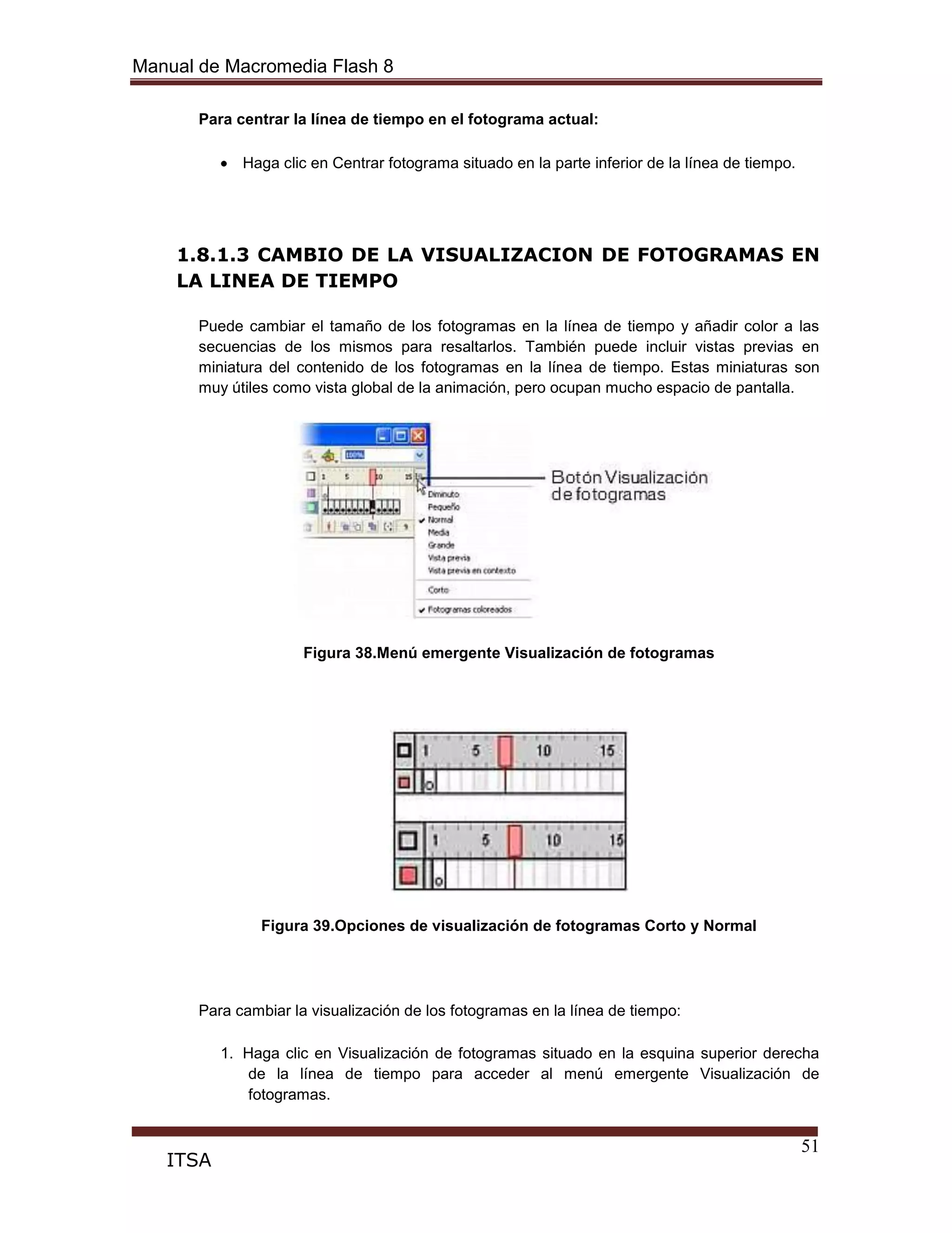 Manual de Macromedia Flash 8
51
ITSA
Para centrar la línea de tiempo en el fotograma actual:
Haga clic en Centrar fotograma situado en la parte inferior de la línea de tiempo.
1.8.1.3 CAMBIO DE LA VISUALIZACION DE FOTOGRAMAS EN
LA LINEA DE TIEMPO
Puede cambiar el tamaño de los fotogramas en la línea de tiempo y añadir color a las
secuencias de los mismos para resaltarlos. También puede incluir vistas previas en
miniatura del contenido de los fotogramas en la línea de tiempo. Estas miniaturas son
muy útiles como vista global de la animación, pero ocupan mucho espacio de pantalla.
Figura 38.Menú emergente Visualización de fotogramas
Figura 39.Opciones de visualización de fotogramas Corto y Normal
Para cambiar la visualización de los fotogramas en la línea de tiempo:
1. Haga clic en Visualización de fotogramas situado en la esquina superior derecha
de la línea de tiempo para acceder al menú emergente Visualización de
fotogramas.
 