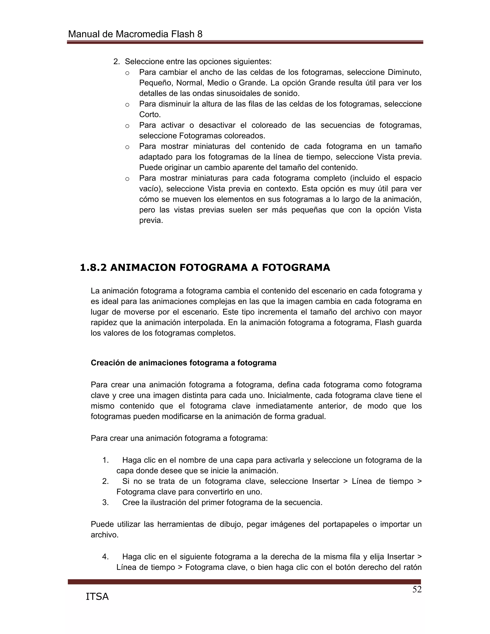Manual de Macromedia Flash 8
52
ITSA
2. Seleccione entre las opciones siguientes:
o Para cambiar el ancho de las celdas de los fotogramas, seleccione Diminuto,
Pequeño, Normal, Medio o Grande. La opción Grande resulta útil para ver los
detalles de las ondas sinusoidales de sonido.
o Para disminuir la altura de las filas de las celdas de los fotogramas, seleccione
Corto.
o Para activar o desactivar el coloreado de las secuencias de fotogramas,
seleccione Fotogramas coloreados.
o Para mostrar miniaturas del contenido de cada fotograma en un tamaño
adaptado para los fotogramas de la línea de tiempo, seleccione Vista previa.
Puede originar un cambio aparente del tamaño del contenido.
o Para mostrar miniaturas para cada fotograma completo (incluido el espacio
vacío), seleccione Vista previa en contexto. Esta opción es muy útil para ver
cómo se mueven los elementos en sus fotogramas a lo largo de la animación,
pero las vistas previas suelen ser más pequeñas que con la opción Vista
previa.
1.8.2 ANIMACION FOTOGRAMA A FOTOGRAMA
La animación fotograma a fotograma cambia el contenido del escenario en cada fotograma y
es ideal para las animaciones complejas en las que la imagen cambia en cada fotograma en
lugar de moverse por el escenario. Este tipo incrementa el tamaño del archivo con mayor
rapidez que la animación interpolada. En la animación fotograma a fotograma, Flash guarda
los valores de los fotogramas completos.
Creación de animaciones fotograma a fotograma
Para crear una animación fotograma a fotograma, defina cada fotograma como fotograma
clave y cree una imagen distinta para cada uno. Inicialmente, cada fotograma clave tiene el
mismo contenido que el fotograma clave inmediatamente anterior, de modo que los
fotogramas pueden modificarse en la animación de forma gradual.
Para crear una animación fotograma a fotograma:
1. Haga clic en el nombre de una capa para activarla y seleccione un fotograma de la
capa donde desee que se inicie la animación.
2. Si no se trata de un fotograma clave, seleccione Insertar > Línea de tiempo >
Fotograma clave para convertirlo en uno.
3. Cree la ilustración del primer fotograma de la secuencia.
Puede utilizar las herramientas de dibujo, pegar imágenes del portapapeles o importar un
archivo.
4. Haga clic en el siguiente fotograma a la derecha de la misma fila y elija Insertar >
Línea de tiempo > Fotograma clave, o bien haga clic con el botón derecho del ratón
 