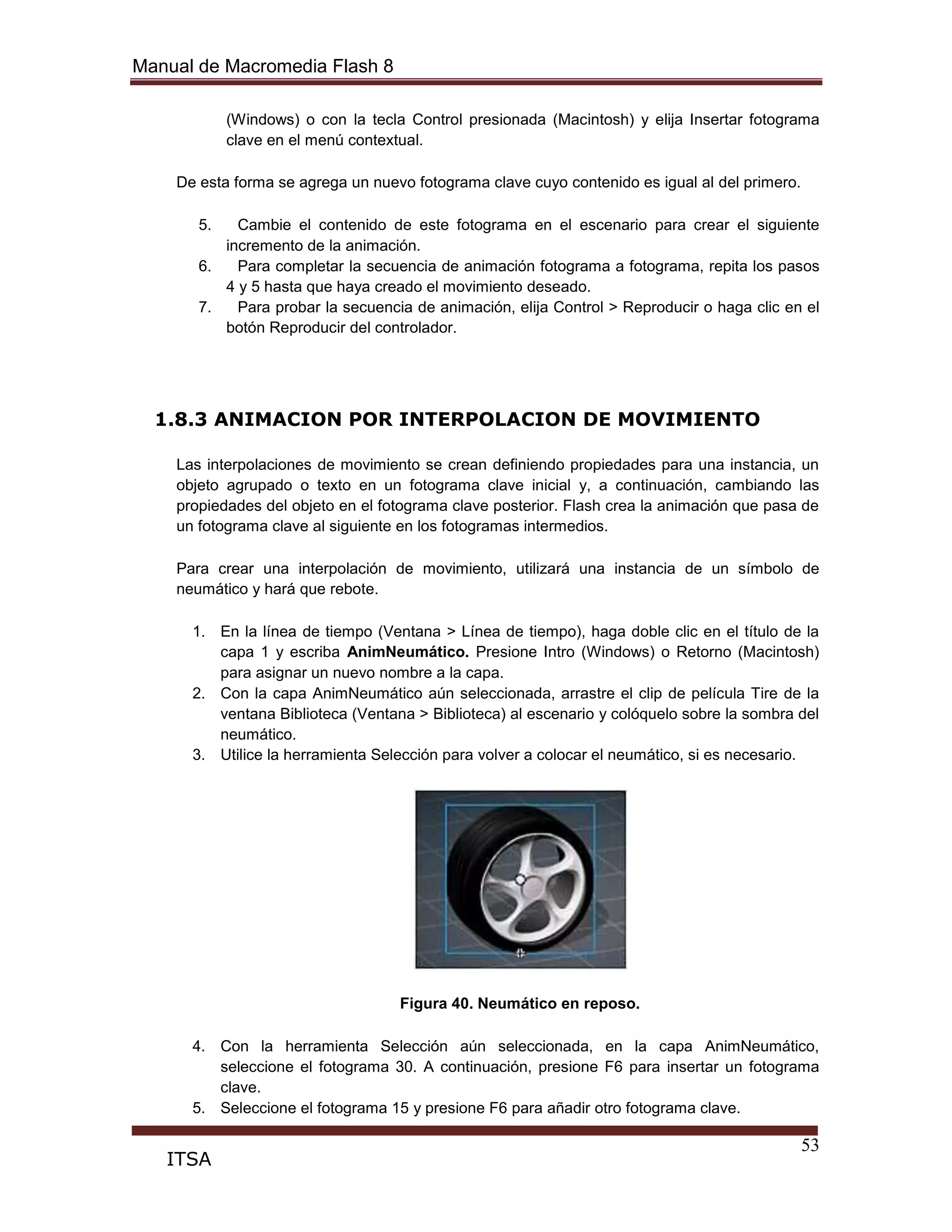 Manual de Macromedia Flash 8
53
ITSA
(Windows) o con la tecla Control presionada (Macintosh) y elija Insertar fotograma
clave en el menú contextual.
De esta forma se agrega un nuevo fotograma clave cuyo contenido es igual al del primero.
5. Cambie el contenido de este fotograma en el escenario para crear el siguiente
incremento de la animación.
6. Para completar la secuencia de animación fotograma a fotograma, repita los pasos
4 y 5 hasta que haya creado el movimiento deseado.
7. Para probar la secuencia de animación, elija Control > Reproducir o haga clic en el
botón Reproducir del controlador.
1.8.3 ANIMACION POR INTERPOLACION DE MOVIMIENTO
Las interpolaciones de movimiento se crean definiendo propiedades para una instancia, un
objeto agrupado o texto en un fotograma clave inicial y, a continuación, cambiando las
propiedades del objeto en el fotograma clave posterior. Flash crea la animación que pasa de
un fotograma clave al siguiente en los fotogramas intermedios.
Para crear una interpolación de movimiento, utilizará una instancia de un símbolo de
neumático y hará que rebote.
1. En la línea de tiempo (Ventana > Línea de tiempo), haga doble clic en el título de la
capa 1 y escriba AnimNeumático. Presione Intro (Windows) o Retorno (Macintosh)
para asignar un nuevo nombre a la capa.
2. Con la capa AnimNeumático aún seleccionada, arrastre el clip de película Tire de la
ventana Biblioteca (Ventana > Biblioteca) al escenario y colóquelo sobre la sombra del
neumático.
3. Utilice la herramienta Selección para volver a colocar el neumático, si es necesario.
Figura 40. Neumático en reposo.
4. Con la herramienta Selección aún seleccionada, en la capa AnimNeumático,
seleccione el fotograma 30. A continuación, presione F6 para insertar un fotograma
clave.
5. Seleccione el fotograma 15 y presione F6 para añadir otro fotograma clave.
 