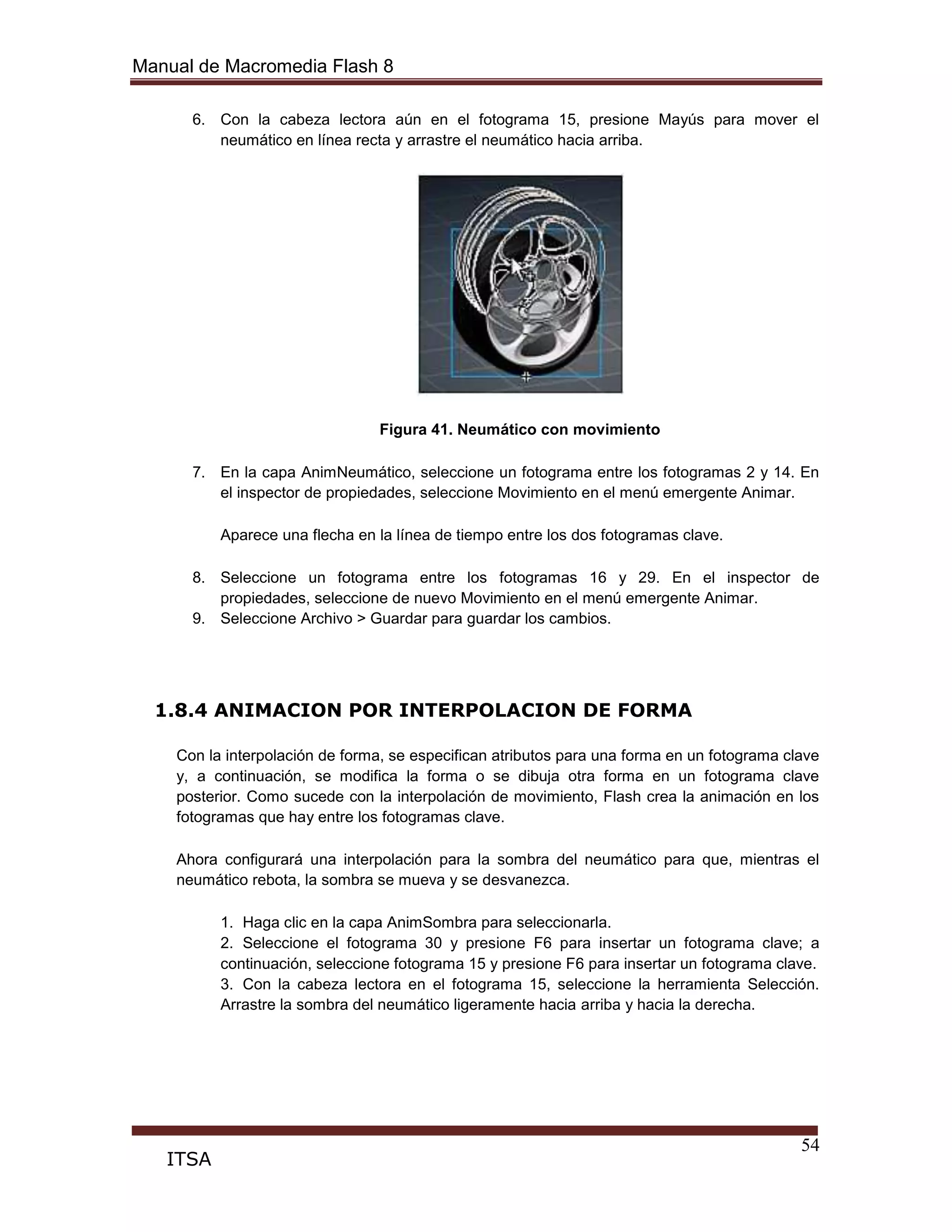 Manual de Macromedia Flash 8
54
ITSA
6. Con la cabeza lectora aún en el fotograma 15, presione Mayús para mover el
neumático en línea recta y arrastre el neumático hacia arriba.
Figura 41. Neumático con movimiento
7. En la capa AnimNeumático, seleccione un fotograma entre los fotogramas 2 y 14. En
el inspector de propiedades, seleccione Movimiento en el menú emergente Animar.
Aparece una flecha en la línea de tiempo entre los dos fotogramas clave.
8. Seleccione un fotograma entre los fotogramas 16 y 29. En el inspector de
propiedades, seleccione de nuevo Movimiento en el menú emergente Animar.
9. Seleccione Archivo > Guardar para guardar los cambios.
1.8.4 ANIMACION POR INTERPOLACION DE FORMA
Con la interpolación de forma, se especifican atributos para una forma en un fotograma clave
y, a continuación, se modifica la forma o se dibuja otra forma en un fotograma clave
posterior. Como sucede con la interpolación de movimiento, Flash crea la animación en los
fotogramas que hay entre los fotogramas clave.
Ahora configurará una interpolación para la sombra del neumático para que, mientras el
neumático rebota, la sombra se mueva y se desvanezca.
1. Haga clic en la capa AnimSombra para seleccionarla.
2. Seleccione el fotograma 30 y presione F6 para insertar un fotograma clave; a
continuación, seleccione fotograma 15 y presione F6 para insertar un fotograma clave.
3. Con la cabeza lectora en el fotograma 15, seleccione la herramienta Selección.
Arrastre la sombra del neumático ligeramente hacia arriba y hacia la derecha.
 