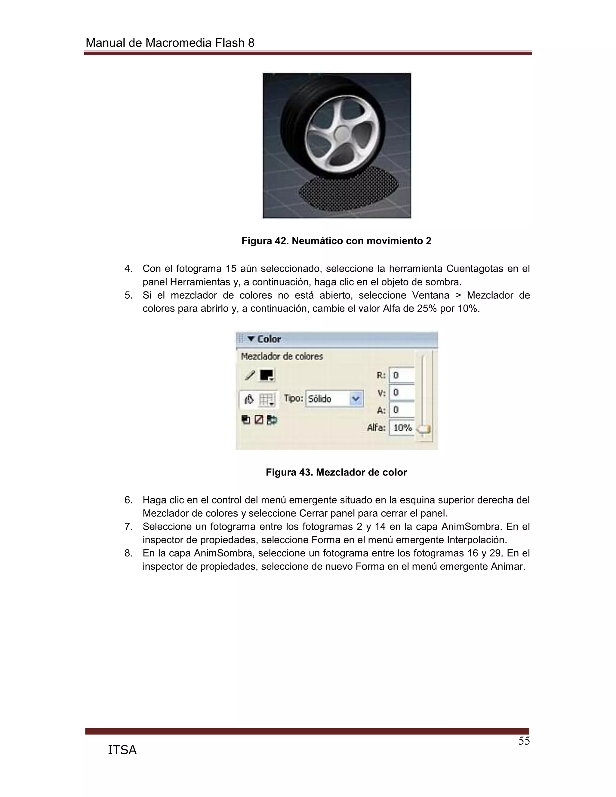 Manual de Macromedia Flash 8
55
ITSA
Figura 42. Neumático con movimiento 2
4. Con el fotograma 15 aún seleccionado, seleccione la herramienta Cuentagotas en el
panel Herramientas y, a continuación, haga clic en el objeto de sombra.
5. Si el mezclador de colores no está abierto, seleccione Ventana > Mezclador de
colores para abrirlo y, a continuación, cambie el valor Alfa de 25% por 10%.
Figura 43. Mezclador de color
6. Haga clic en el control del menú emergente situado en la esquina superior derecha del
Mezclador de colores y seleccione Cerrar panel para cerrar el panel.
7. Seleccione un fotograma entre los fotogramas 2 y 14 en la capa AnimSombra. En el
inspector de propiedades, seleccione Forma en el menú emergente Interpolación.
8. En la capa AnimSombra, seleccione un fotograma entre los fotogramas 16 y 29. En el
inspector de propiedades, seleccione de nuevo Forma en el menú emergente Animar.
 