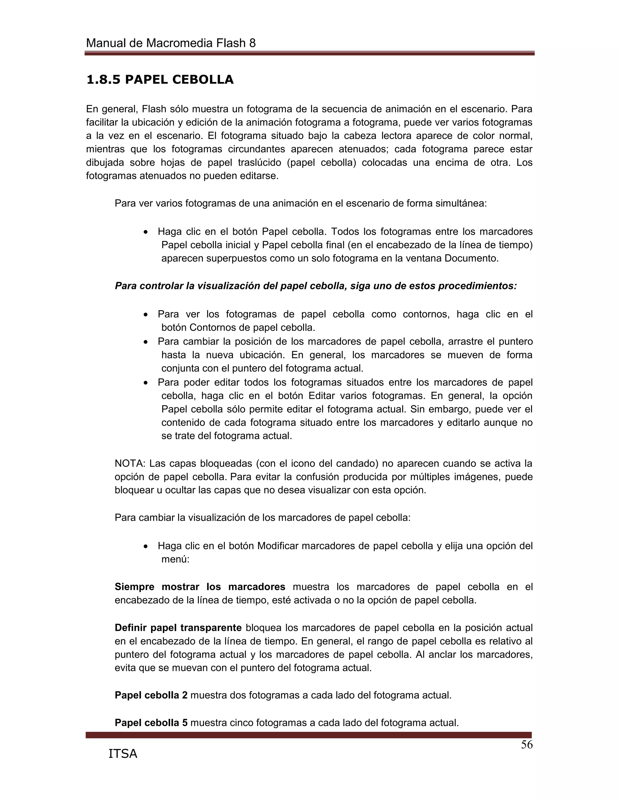 Manual de Macromedia Flash 8
56
ITSA
1.8.5 PAPEL CEBOLLA
En general, Flash sólo muestra un fotograma de la secuencia de animación en el escenario. Para
facilitar la ubicación y edición de la animación fotograma a fotograma, puede ver varios fotogramas
a la vez en el escenario. El fotograma situado bajo la cabeza lectora aparece de color normal,
mientras que los fotogramas circundantes aparecen atenuados; cada fotograma parece estar
dibujada sobre hojas de papel traslúcido (papel cebolla) colocadas una encima de otra. Los
fotogramas atenuados no pueden editarse.
Para ver varios fotogramas de una animación en el escenario de forma simultánea:
Haga clic en el botón Papel cebolla. Todos los fotogramas entre los marcadores
Papel cebolla inicial y Papel cebolla final (en el encabezado de la línea de tiempo)
aparecen superpuestos como un solo fotograma en la ventana Documento.
Para controlar la visualización del papel cebolla, siga uno de estos procedimientos:
Para ver los fotogramas de papel cebolla como contornos, haga clic en el
botón Contornos de papel cebolla.
Para cambiar la posición de los marcadores de papel cebolla, arrastre el puntero
hasta la nueva ubicación. En general, los marcadores se mueven de forma
conjunta con el puntero del fotograma actual.
Para poder editar todos los fotogramas situados entre los marcadores de papel
cebolla, haga clic en el botón Editar varios fotogramas. En general, la opción
Papel cebolla sólo permite editar el fotograma actual. Sin embargo, puede ver el
contenido de cada fotograma situado entre los marcadores y editarlo aunque no
se trate del fotograma actual.
NOTA: Las capas bloqueadas (con el icono del candado) no aparecen cuando se activa la
opción de papel cebolla. Para evitar la confusión producida por múltiples imágenes, puede
bloquear u ocultar las capas que no desea visualizar con esta opción.
Para cambiar la visualización de los marcadores de papel cebolla:
Haga clic en el botón Modificar marcadores de papel cebolla y elija una opción del
menú:
Siempre mostrar los marcadores muestra los marcadores de papel cebolla en el
encabezado de la línea de tiempo, esté activada o no la opción de papel cebolla.
Definir papel transparente bloquea los marcadores de papel cebolla en la posición actual
en el encabezado de la línea de tiempo. En general, el rango de papel cebolla es relativo al
puntero del fotograma actual y los marcadores de papel cebolla. Al anclar los marcadores,
evita que se muevan con el puntero del fotograma actual.
Papel cebolla 2 muestra dos fotogramas a cada lado del fotograma actual.
Papel cebolla 5 muestra cinco fotogramas a cada lado del fotograma actual.
 