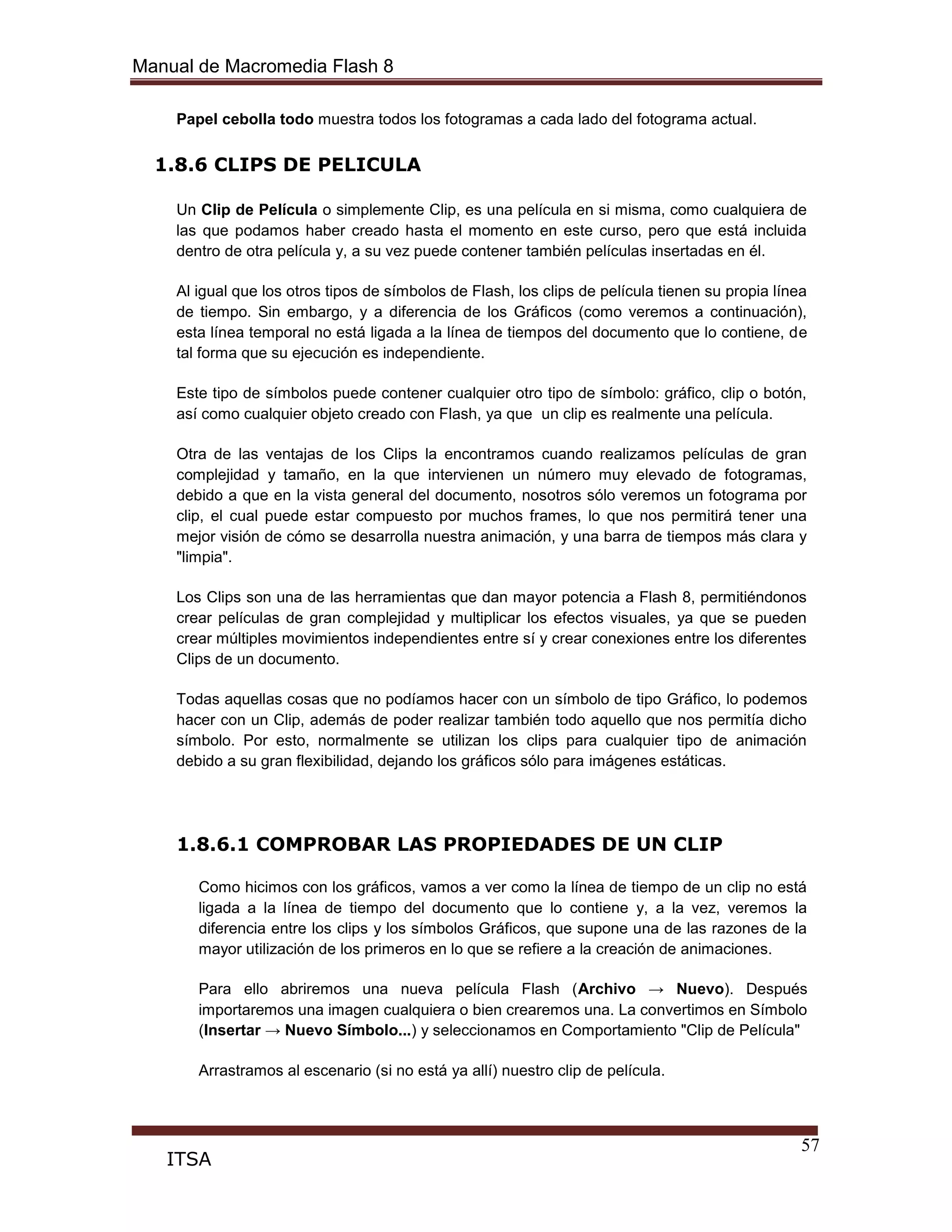 Manual de Macromedia Flash 8
57
ITSA
Papel cebolla todo muestra todos los fotogramas a cada lado del fotograma actual.
1.8.6 CLIPS DE PELICULA
Un Clip de Película o simplemente Clip, es una película en si misma, como cualquiera de
las que podamos haber creado hasta el momento en este curso, pero que está incluida
dentro de otra película y, a su vez puede contener también películas insertadas en él.
Al igual que los otros tipos de símbolos de Flash, los clips de película tienen su propia línea
de tiempo. Sin embargo, y a diferencia de los Gráficos (como veremos a continuación),
esta línea temporal no está ligada a la línea de tiempos del documento que lo contiene, de
tal forma que su ejecución es independiente.
Este tipo de símbolos puede contener cualquier otro tipo de símbolo: gráfico, clip o botón,
así como cualquier objeto creado con Flash, ya que un clip es realmente una película.
Otra de las ventajas de los Clips la encontramos cuando realizamos películas de gran
complejidad y tamaño, en la que intervienen un número muy elevado de fotogramas,
debido a que en la vista general del documento, nosotros sólo veremos un fotograma por
clip, el cual puede estar compuesto por muchos frames, lo que nos permitirá tener una
mejor visión de cómo se desarrolla nuestra animación, y una barra de tiempos más clara y
"limpia".
Los Clips son una de las herramientas que dan mayor potencia a Flash 8, permitiéndonos
crear películas de gran complejidad y multiplicar los efectos visuales, ya que se pueden
crear múltiples movimientos independientes entre sí y crear conexiones entre los diferentes
Clips de un documento.
Todas aquellas cosas que no podíamos hacer con un símbolo de tipo Gráfico, lo podemos
hacer con un Clip, además de poder realizar también todo aquello que nos permitía dicho
símbolo. Por esto, normalmente se utilizan los clips para cualquier tipo de animación
debido a su gran flexibilidad, dejando los gráficos sólo para imágenes estáticas.
1.8.6.1 COMPROBAR LAS PROPIEDADES DE UN CLIP
Como hicimos con los gráficos, vamos a ver como la línea de tiempo de un clip no está
ligada a la línea de tiempo del documento que lo contiene y, a la vez, veremos la
diferencia entre los clips y los símbolos Gráficos, que supone una de las razones de la
mayor utilización de los primeros en lo que se refiere a la creación de animaciones.
Para ello abriremos una nueva película Flash (Archivo → Nuevo). Después
importaremos una imagen cualquiera o bien crearemos una. La convertimos en Símbolo
(Insertar → Nuevo Símbolo...) y seleccionamos en Comportamiento "Clip de Película"
Arrastramos al escenario (si no está ya allí) nuestro clip de película.
 
