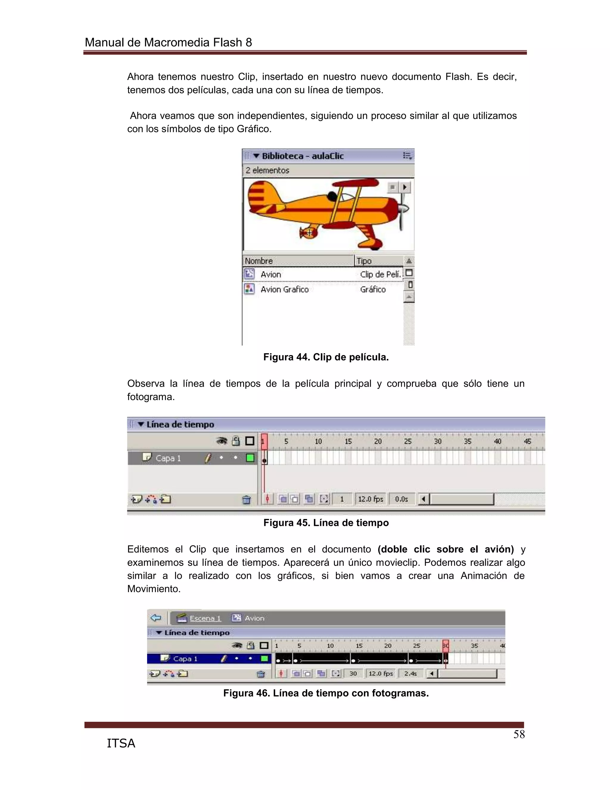 Manual de Macromedia Flash 8
58
ITSA
Ahora tenemos nuestro Clip, insertado en nuestro nuevo documento Flash. Es decir,
tenemos dos películas, cada una con su línea de tiempos.
Ahora veamos que son independientes, siguiendo un proceso similar al que utilizamos
con los símbolos de tipo Gráfico.
Figura 44. Clip de película.
Observa la línea de tiempos de la película principal y comprueba que sólo tiene un
fotograma.
Figura 45. Línea de tiempo
Editemos el Clip que insertamos en el documento (doble clic sobre el avión) y
examinemos su línea de tiempos. Aparecerá un único movieclip. Podemos realizar algo
similar a lo realizado con los gráficos, si bien vamos a crear una Animación de
Movimiento.
Figura 46. Línea de tiempo con fotogramas.
 