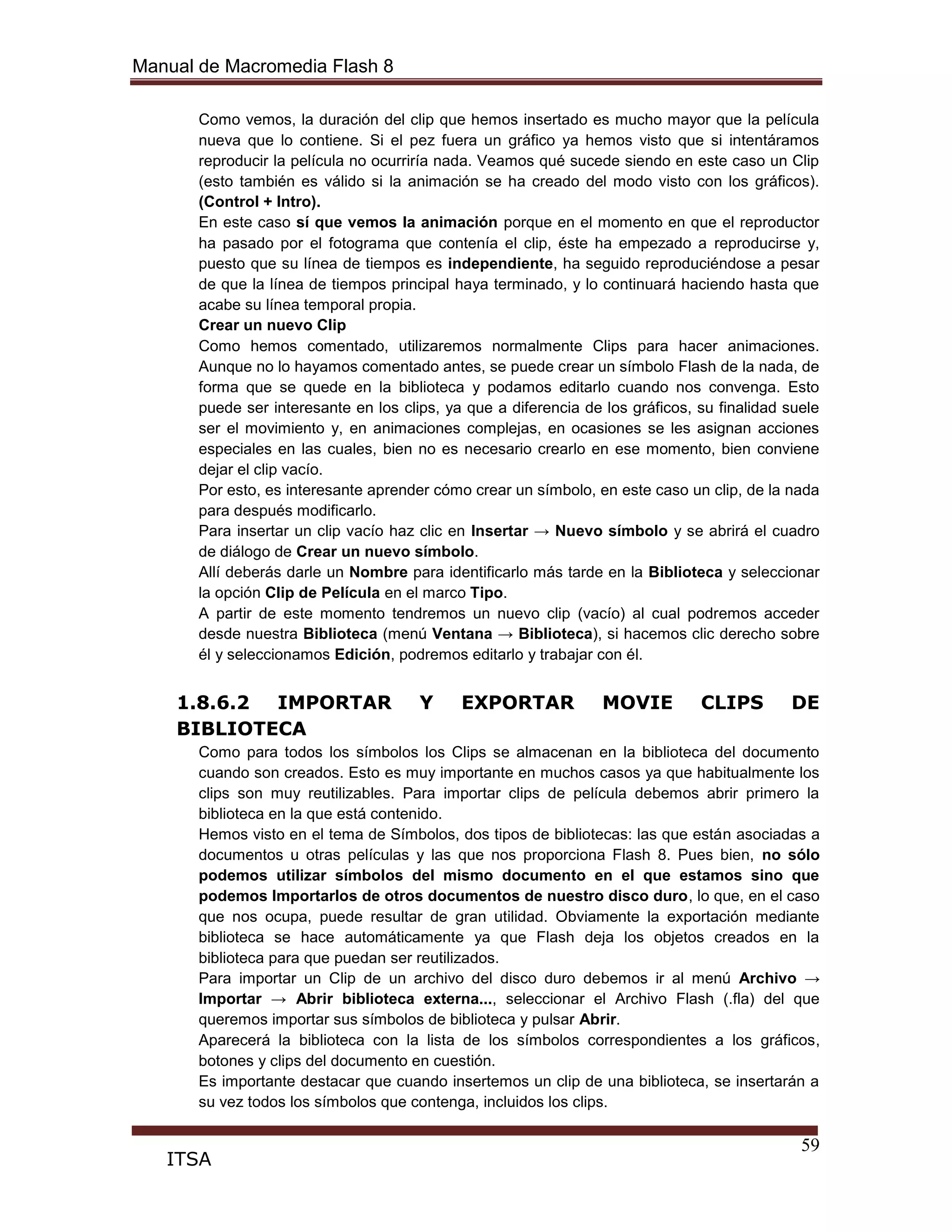 Manual de Macromedia Flash 8
59
ITSA
Como vemos, la duración del clip que hemos insertado es mucho mayor que la película
nueva que lo contiene. Si el pez fuera un gráfico ya hemos visto que si intentáramos
reproducir la película no ocurriría nada. Veamos qué sucede siendo en este caso un Clip
(esto también es válido si la animación se ha creado del modo visto con los gráficos).
(Control + Intro).
En este caso sí que vemos la animación porque en el momento en que el reproductor
ha pasado por el fotograma que contenía el clip, éste ha empezado a reproducirse y,
puesto que su línea de tiempos es independiente, ha seguido reproduciéndose a pesar
de que la línea de tiempos principal haya terminado, y lo continuará haciendo hasta que
acabe su línea temporal propia.
Crear un nuevo Clip
Como hemos comentado, utilizaremos normalmente Clips para hacer animaciones.
Aunque no lo hayamos comentado antes, se puede crear un símbolo Flash de la nada, de
forma que se quede en la biblioteca y podamos editarlo cuando nos convenga. Esto
puede ser interesante en los clips, ya que a diferencia de los gráficos, su finalidad suele
ser el movimiento y, en animaciones complejas, en ocasiones se les asignan acciones
especiales en las cuales, bien no es necesario crearlo en ese momento, bien conviene
dejar el clip vacío.
Por esto, es interesante aprender cómo crear un símbolo, en este caso un clip, de la nada
para después modificarlo.
Para insertar un clip vacío haz clic en Insertar → Nuevo símbolo y se abrirá el cuadro
de diálogo de Crear un nuevo símbolo.
Allí deberás darle un Nombre para identificarlo más tarde en la Biblioteca y seleccionar
la opción Clip de Película en el marco Tipo.
A partir de este momento tendremos un nuevo clip (vacío) al cual podremos acceder
desde nuestra Biblioteca (menú Ventana → Biblioteca), si hacemos clic derecho sobre
él y seleccionamos Edición, podremos editarlo y trabajar con él.
1.8.6.2 IMPORTAR Y EXPORTAR MOVIE CLIPS DE
BIBLIOTECA
Como para todos los símbolos los Clips se almacenan en la biblioteca del documento
cuando son creados. Esto es muy importante en muchos casos ya que habitualmente los
clips son muy reutilizables. Para importar clips de película debemos abrir primero la
biblioteca en la que está contenido.
Hemos visto en el tema de Símbolos, dos tipos de bibliotecas: las que están asociadas a
documentos u otras películas y las que nos proporciona Flash 8. Pues bien, no sólo
podemos utilizar símbolos del mismo documento en el que estamos sino que
podemos Importarlos de otros documentos de nuestro disco duro, lo que, en el caso
que nos ocupa, puede resultar de gran utilidad. Obviamente la exportación mediante
biblioteca se hace automáticamente ya que Flash deja los objetos creados en la
biblioteca para que puedan ser reutilizados.
Para importar un Clip de un archivo del disco duro debemos ir al menú Archivo →
Importar → Abrir biblioteca externa..., seleccionar el Archivo Flash (.fla) del que
queremos importar sus símbolos de biblioteca y pulsar Abrir.
Aparecerá la biblioteca con la lista de los símbolos correspondientes a los gráficos,
botones y clips del documento en cuestión.
Es importante destacar que cuando insertemos un clip de una biblioteca, se insertarán a
su vez todos los símbolos que contenga, incluidos los clips.
 