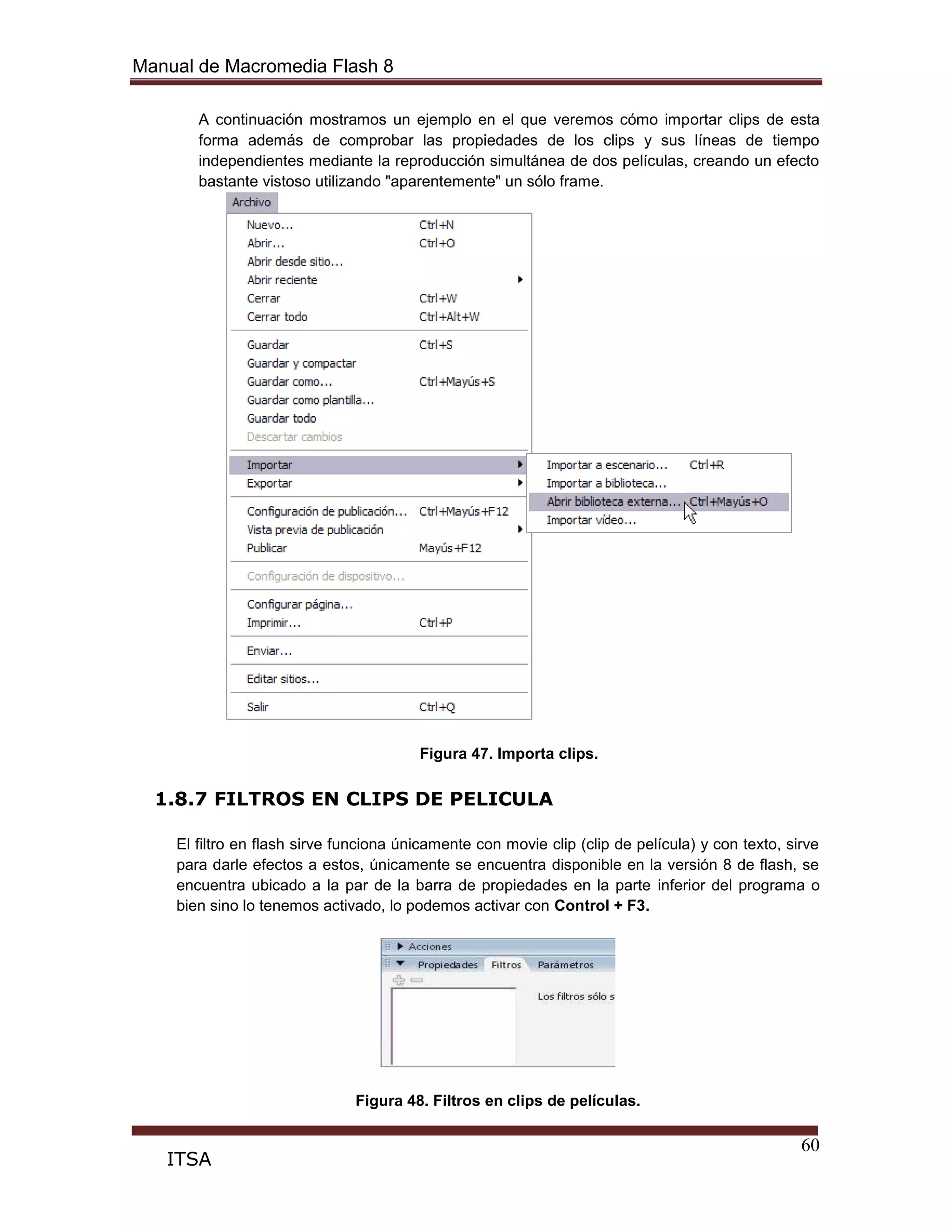 Manual de Macromedia Flash 8
60
ITSA
A continuación mostramos un ejemplo en el que veremos cómo importar clips de esta
forma además de comprobar las propiedades de los clips y sus líneas de tiempo
independientes mediante la reproducción simultánea de dos películas, creando un efecto
bastante vistoso utilizando "aparentemente" un sólo frame.
Figura 47. Importa clips.
1.8.7 FILTROS EN CLIPS DE PELICULA
El filtro en flash sirve funciona únicamente con movie clip (clip de película) y con texto, sirve
para darle efectos a estos, únicamente se encuentra disponible en la versión 8 de flash, se
encuentra ubicado a la par de la barra de propiedades en la parte inferior del programa o
bien sino lo tenemos activado, lo podemos activar con Control + F3.
Figura 48. Filtros en clips de películas.
 