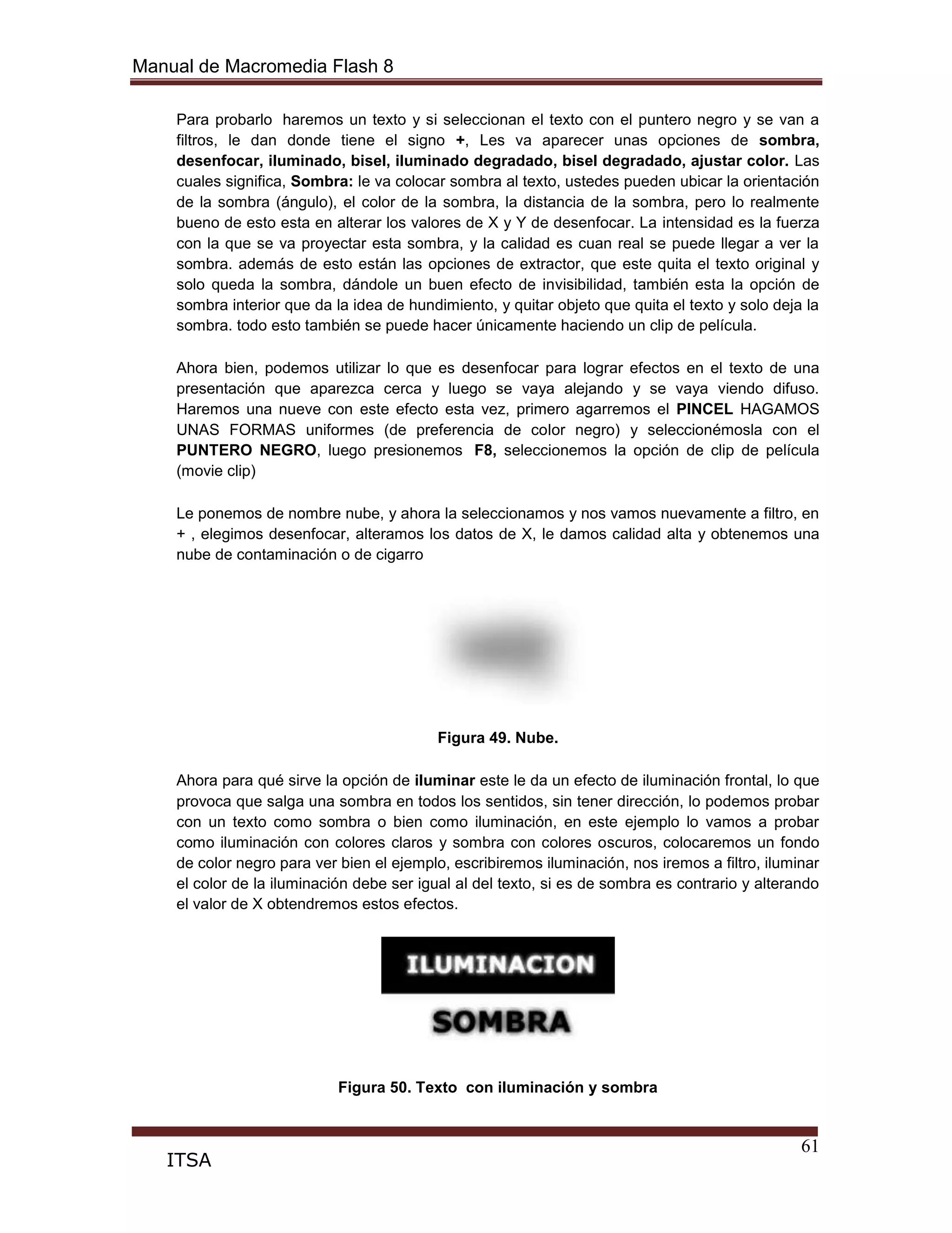 Manual de Macromedia Flash 8
61
ITSA
Para probarlo haremos un texto y si seleccionan el texto con el puntero negro y se van a
filtros, le dan donde tiene el signo +, Les va aparecer unas opciones de sombra,
desenfocar, iluminado, bisel, iluminado degradado, bisel degradado, ajustar color. Las
cuales significa, Sombra: le va colocar sombra al texto, ustedes pueden ubicar la orientación
de la sombra (ángulo), el color de la sombra, la distancia de la sombra, pero lo realmente
bueno de esto esta en alterar los valores de X y Y de desenfocar. La intensidad es la fuerza
con la que se va proyectar esta sombra, y la calidad es cuan real se puede llegar a ver la
sombra. además de esto están las opciones de extractor, que este quita el texto original y
solo queda la sombra, dándole un buen efecto de invisibilidad, también esta la opción de
sombra interior que da la idea de hundimiento, y quitar objeto que quita el texto y solo deja la
sombra. todo esto también se puede hacer únicamente haciendo un clip de película.
Ahora bien, podemos utilizar lo que es desenfocar para lograr efectos en el texto de una
presentación que aparezca cerca y luego se vaya alejando y se vaya viendo difuso.
Haremos una nueve con este efecto esta vez, primero agarremos el PINCEL HAGAMOS
UNAS FORMAS uniformes (de preferencia de color negro) y seleccionémosla con el
PUNTERO NEGRO, luego presionemos F8, seleccionemos la opción de clip de película
(movie clip)
Le ponemos de nombre nube, y ahora la seleccionamos y nos vamos nuevamente a filtro, en
+ , elegimos desenfocar, alteramos los datos de X, le damos calidad alta y obtenemos una
nube de contaminación o de cigarro
Figura 49. Nube.
Ahora para qué sirve la opción de iluminar este le da un efecto de iluminación frontal, lo que
provoca que salga una sombra en todos los sentidos, sin tener dirección, lo podemos probar
con un texto como sombra o bien como iluminación, en este ejemplo lo vamos a probar
como iluminación con colores claros y sombra con colores oscuros, colocaremos un fondo
de color negro para ver bien el ejemplo, escribiremos iluminación, nos iremos a filtro, iluminar
el color de la iluminación debe ser igual al del texto, si es de sombra es contrario y alterando
el valor de X obtendremos estos efectos.
Figura 50. Texto con iluminación y sombra
 