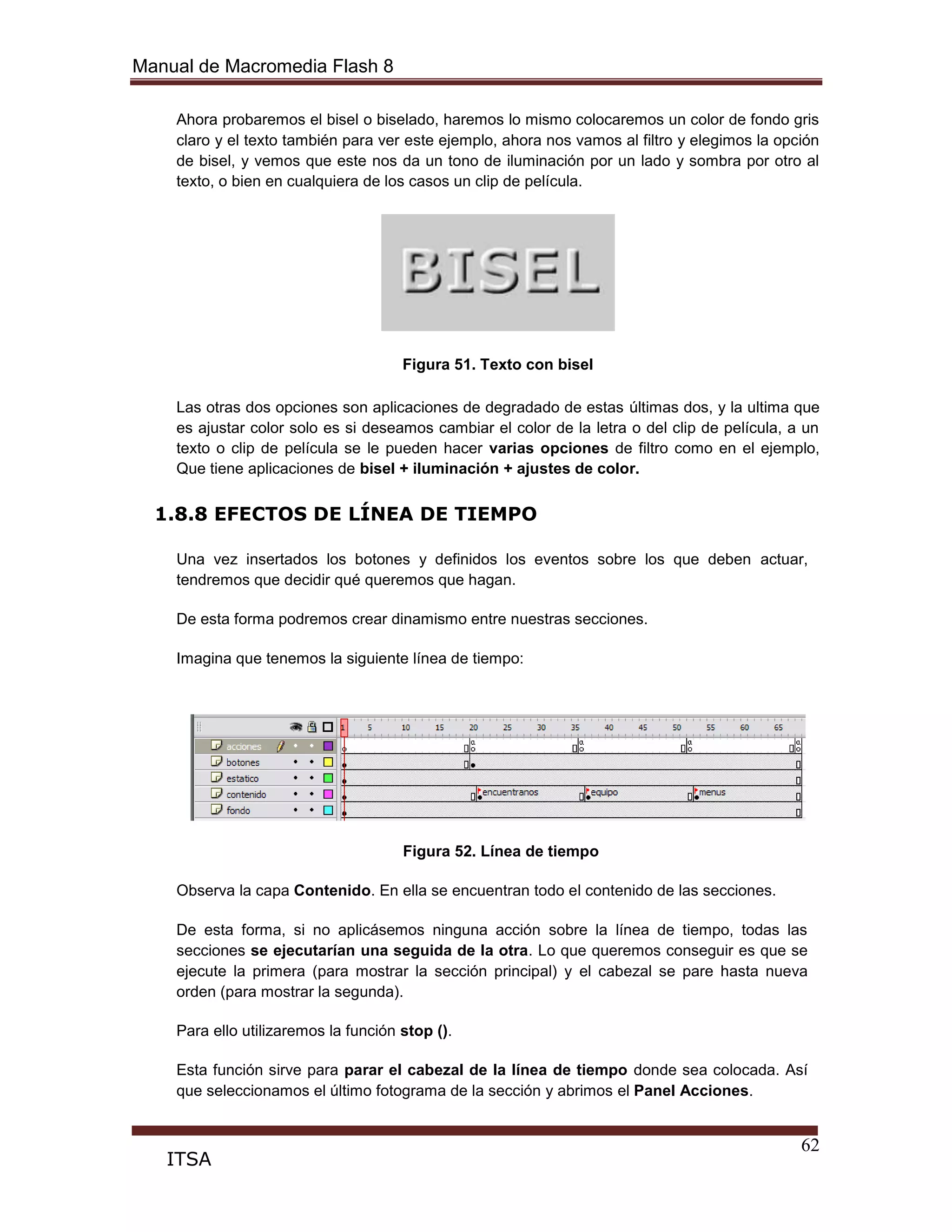 Manual de Macromedia Flash 8
62
ITSA
Ahora probaremos el bisel o biselado, haremos lo mismo colocaremos un color de fondo gris
claro y el texto también para ver este ejemplo, ahora nos vamos al filtro y elegimos la opción
de bisel, y vemos que este nos da un tono de iluminación por un lado y sombra por otro al
texto, o bien en cualquiera de los casos un clip de película.
Figura 51. Texto con bisel
Las otras dos opciones son aplicaciones de degradado de estas últimas dos, y la ultima que
es ajustar color solo es si deseamos cambiar el color de la letra o del clip de película, a un
texto o clip de película se le pueden hacer varias opciones de filtro como en el ejemplo,
Que tiene aplicaciones de bisel + iluminación + ajustes de color.
1.8.8 EFECTOS DE LÍNEA DE TIEMPO
Una vez insertados los botones y definidos los eventos sobre los que deben actuar,
tendremos que decidir qué queremos que hagan.
De esta forma podremos crear dinamismo entre nuestras secciones.
Imagina que tenemos la siguiente línea de tiempo:
Figura 52. Línea de tiempo
Observa la capa Contenido. En ella se encuentran todo el contenido de las secciones.
De esta forma, si no aplicásemos ninguna acción sobre la línea de tiempo, todas las
secciones se ejecutarían una seguida de la otra. Lo que queremos conseguir es que se
ejecute la primera (para mostrar la sección principal) y el cabezal se pare hasta nueva
orden (para mostrar la segunda).
Para ello utilizaremos la función stop ().
Esta función sirve para parar el cabezal de la línea de tiempo donde sea colocada. Así
que seleccionamos el último fotograma de la sección y abrimos el Panel Acciones.
 