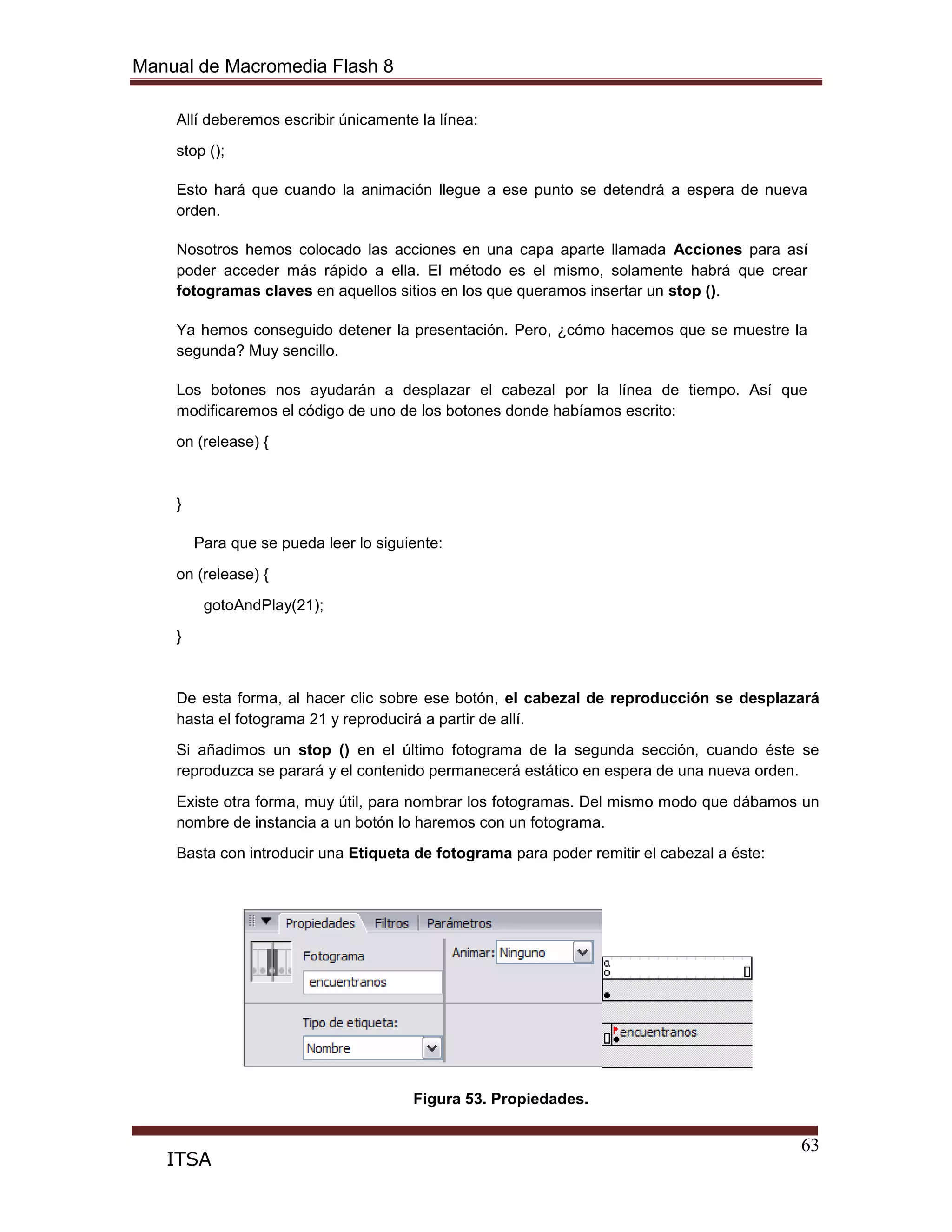 Manual de Macromedia Flash 8
63
ITSA
Allí deberemos escribir únicamente la línea:
stop ();
Esto hará que cuando la animación llegue a ese punto se detendrá a espera de nueva
orden.
Nosotros hemos colocado las acciones en una capa aparte llamada Acciones para así
poder acceder más rápido a ella. El método es el mismo, solamente habrá que crear
fotogramas claves en aquellos sitios en los que queramos insertar un stop ().
Ya hemos conseguido detener la presentación. Pero, ¿cómo hacemos que se muestre la
segunda? Muy sencillo.
Los botones nos ayudarán a desplazar el cabezal por la línea de tiempo. Así que
modificaremos el código de uno de los botones donde habíamos escrito:
on (release) {
}
Para que se pueda leer lo siguiente:
on (release) {
gotoAndPlay(21);
}
De esta forma, al hacer clic sobre ese botón, el cabezal de reproducción se desplazará
hasta el fotograma 21 y reproducirá a partir de allí.
Si añadimos un stop () en el último fotograma de la segunda sección, cuando éste se
reproduzca se parará y el contenido permanecerá estático en espera de una nueva orden.
Existe otra forma, muy útil, para nombrar los fotogramas. Del mismo modo que dábamos un
nombre de instancia a un botón lo haremos con un fotograma.
Basta con introducir una Etiqueta de fotograma para poder remitir el cabezal a éste:
Figura 53. Propiedades.
 