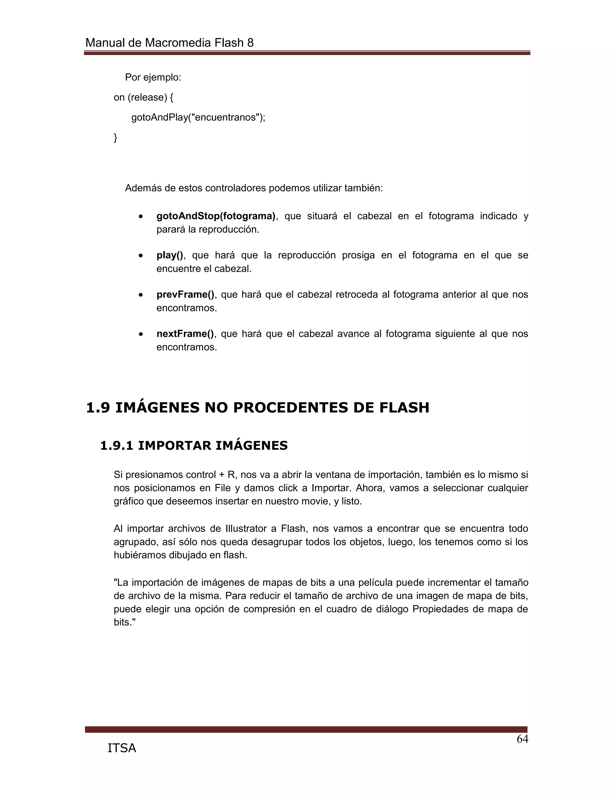Manual de Macromedia Flash 8
64
ITSA
Por ejemplo:
on (release) {
gotoAndPlay("encuentranos");
}
Además de estos controladores podemos utilizar también:
gotoAndStop(fotograma), que situará el cabezal en el fotograma indicado y
parará la reproducción.
play(), que hará que la reproducción prosiga en el fotograma en el que se
encuentre el cabezal.
prevFrame(), que hará que el cabezal retroceda al fotograma anterior al que nos
encontramos.
nextFrame(), que hará que el cabezal avance al fotograma siguiente al que nos
encontramos.
1.9 IMÁGENES NO PROCEDENTES DE FLASH
1.9.1 IMPORTAR IMÁGENES
Si presionamos control + R, nos va a abrir la ventana de importación, también es lo mismo si
nos posicionamos en File y damos click a Importar. Ahora, vamos a seleccionar cualquier
gráfico que deseemos insertar en nuestro movie, y listo.
Al importar archivos de Illustrator a Flash, nos vamos a encontrar que se encuentra todo
agrupado, así sólo nos queda desagrupar todos los objetos, luego, los tenemos como si los
hubiéramos dibujado en flash.
"La importación de imágenes de mapas de bits a una película puede incrementar el tamaño
de archivo de la misma. Para reducir el tamaño de archivo de una imagen de mapa de bits,
puede elegir una opción de compresión en el cuadro de diálogo Propiedades de mapa de
bits."
 
