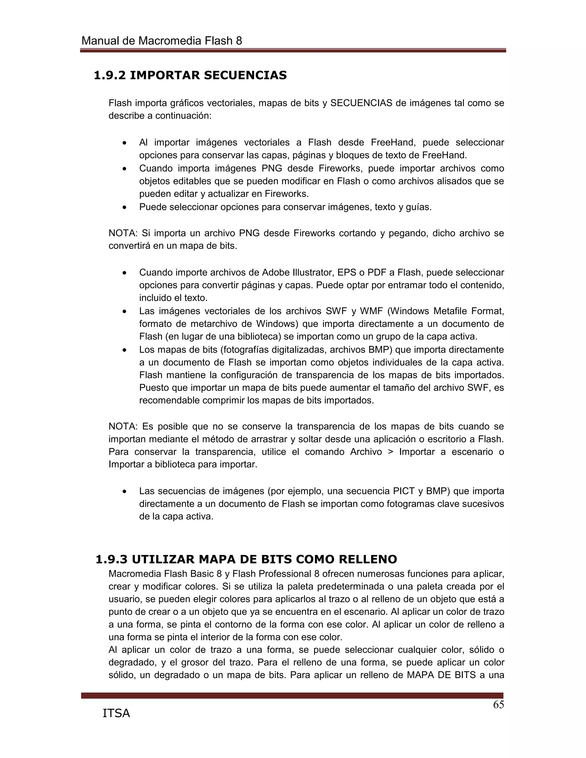 Manual de Macromedia Flash 8
65
ITSA
1.9.2 IMPORTAR SECUENCIAS
Flash importa gráficos vectoriales, mapas de bits y SECUENCIAS de imágenes tal como se
describe a continuación:
Al importar imágenes vectoriales a Flash desde FreeHand, puede seleccionar
opciones para conservar las capas, páginas y bloques de texto de FreeHand.
Cuando importa imágenes PNG desde Fireworks, puede importar archivos como
objetos editables que se pueden modificar en Flash o como archivos alisados que se
pueden editar y actualizar en Fireworks.
Puede seleccionar opciones para conservar imágenes, texto y guías.
NOTA: Si importa un archivo PNG desde Fireworks cortando y pegando, dicho archivo se
convertirá en un mapa de bits.
Cuando importe archivos de Adobe Illustrator, EPS o PDF a Flash, puede seleccionar
opciones para convertir páginas y capas. Puede optar por entramar todo el contenido,
incluido el texto.
Las imágenes vectoriales de los archivos SWF y WMF (Windows Metafile Format,
formato de metarchivo de Windows) que importa directamente a un documento de
Flash (en lugar de una biblioteca) se importan como un grupo de la capa activa.
Los mapas de bits (fotografías digitalizadas, archivos BMP) que importa directamente
a un documento de Flash se importan como objetos individuales de la capa activa.
Flash mantiene la configuración de transparencia de los mapas de bits importados.
Puesto que importar un mapa de bits puede aumentar el tamaño del archivo SWF, es
recomendable comprimir los mapas de bits importados.
NOTA: Es posible que no se conserve la transparencia de los mapas de bits cuando se
importan mediante el método de arrastrar y soltar desde una aplicación o escritorio a Flash.
Para conservar la transparencia, utilice el comando Archivo > Importar a escenario o
Importar a biblioteca para importar.
Las secuencias de imágenes (por ejemplo, una secuencia PICT y BMP) que importa
directamente a un documento de Flash se importan como fotogramas clave sucesivos
de la capa activa.
1.9.3 UTILIZAR MAPA DE BITS COMO RELLENO
Macromedia Flash Basic 8 y Flash Professional 8 ofrecen numerosas funciones para aplicar,
crear y modificar colores. Si se utiliza la paleta predeterminada o una paleta creada por el
usuario, se pueden elegir colores para aplicarlos al trazo o al relleno de un objeto que está a
punto de crear o a un objeto que ya se encuentra en el escenario. Al aplicar un color de trazo
a una forma, se pinta el contorno de la forma con ese color. Al aplicar un color de relleno a
una forma se pinta el interior de la forma con ese color.
Al aplicar un color de trazo a una forma, se puede seleccionar cualquier color, sólido o
degradado, y el grosor del trazo. Para el relleno de una forma, se puede aplicar un color
sólido, un degradado o un mapa de bits. Para aplicar un relleno de MAPA DE BITS a una
 