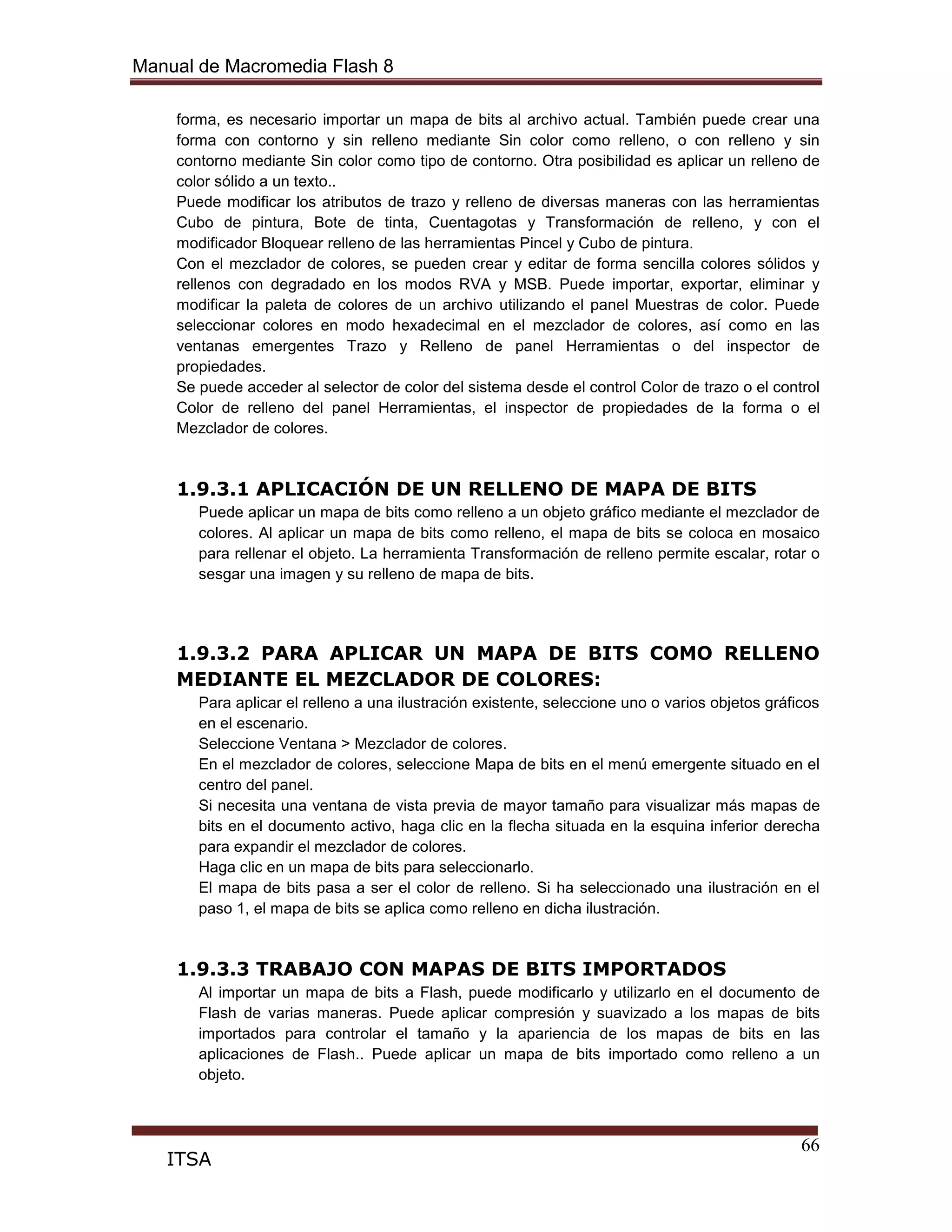 Manual de Macromedia Flash 8
66
ITSA
forma, es necesario importar un mapa de bits al archivo actual. También puede crear una
forma con contorno y sin relleno mediante Sin color como relleno, o con relleno y sin
contorno mediante Sin color como tipo de contorno. Otra posibilidad es aplicar un relleno de
color sólido a un texto..
Puede modificar los atributos de trazo y relleno de diversas maneras con las herramientas
Cubo de pintura, Bote de tinta, Cuentagotas y Transformación de relleno, y con el
modificador Bloquear relleno de las herramientas Pincel y Cubo de pintura.
Con el mezclador de colores, se pueden crear y editar de forma sencilla colores sólidos y
rellenos con degradado en los modos RVA y MSB. Puede importar, exportar, eliminar y
modificar la paleta de colores de un archivo utilizando el panel Muestras de color. Puede
seleccionar colores en modo hexadecimal en el mezclador de colores, así como en las
ventanas emergentes Trazo y Relleno de panel Herramientas o del inspector de
propiedades.
Se puede acceder al selector de color del sistema desde el control Color de trazo o el control
Color de relleno del panel Herramientas, el inspector de propiedades de la forma o el
Mezclador de colores.
1.9.3.1 APLICACIÓN DE UN RELLENO DE MAPA DE BITS
Puede aplicar un mapa de bits como relleno a un objeto gráfico mediante el mezclador de
colores. Al aplicar un mapa de bits como relleno, el mapa de bits se coloca en mosaico
para rellenar el objeto. La herramienta Transformación de relleno permite escalar, rotar o
sesgar una imagen y su relleno de mapa de bits.
1.9.3.2 PARA APLICAR UN MAPA DE BITS COMO RELLENO
MEDIANTE EL MEZCLADOR DE COLORES:
Para aplicar el relleno a una ilustración existente, seleccione uno o varios objetos gráficos
en el escenario.
Seleccione Ventana > Mezclador de colores.
En el mezclador de colores, seleccione Mapa de bits en el menú emergente situado en el
centro del panel.
Si necesita una ventana de vista previa de mayor tamaño para visualizar más mapas de
bits en el documento activo, haga clic en la flecha situada en la esquina inferior derecha
para expandir el mezclador de colores.
Haga clic en un mapa de bits para seleccionarlo.
El mapa de bits pasa a ser el color de relleno. Si ha seleccionado una ilustración en el
paso 1, el mapa de bits se aplica como relleno en dicha ilustración.
1.9.3.3 TRABAJO CON MAPAS DE BITS IMPORTADOS
Al importar un mapa de bits a Flash, puede modificarlo y utilizarlo en el documento de
Flash de varias maneras. Puede aplicar compresión y suavizado a los mapas de bits
importados para controlar el tamaño y la apariencia de los mapas de bits en las
aplicaciones de Flash.. Puede aplicar un mapa de bits importado como relleno a un
objeto.
 