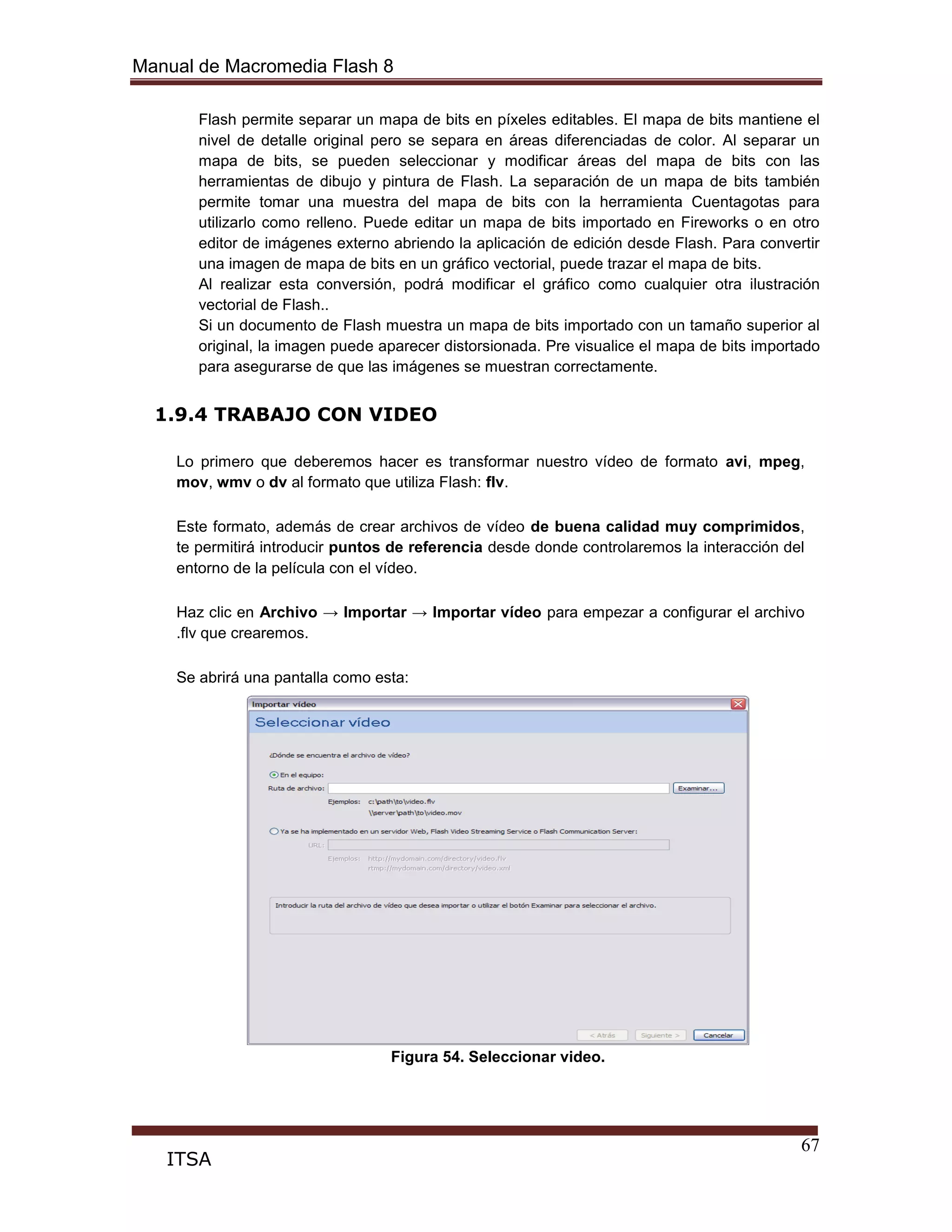 Manual de Macromedia Flash 8
67
ITSA
Flash permite separar un mapa de bits en píxeles editables. El mapa de bits mantiene el
nivel de detalle original pero se separa en áreas diferenciadas de color. Al separar un
mapa de bits, se pueden seleccionar y modificar áreas del mapa de bits con las
herramientas de dibujo y pintura de Flash. La separación de un mapa de bits también
permite tomar una muestra del mapa de bits con la herramienta Cuentagotas para
utilizarlo como relleno. Puede editar un mapa de bits importado en Fireworks o en otro
editor de imágenes externo abriendo la aplicación de edición desde Flash. Para convertir
una imagen de mapa de bits en un gráfico vectorial, puede trazar el mapa de bits.
Al realizar esta conversión, podrá modificar el gráfico como cualquier otra ilustración
vectorial de Flash..
Si un documento de Flash muestra un mapa de bits importado con un tamaño superior al
original, la imagen puede aparecer distorsionada. Pre visualice el mapa de bits importado
para asegurarse de que las imágenes se muestran correctamente.
1.9.4 TRABAJO CON VIDEO
Lo primero que deberemos hacer es transformar nuestro vídeo de formato avi, mpeg,
mov, wmv o dv al formato que utiliza Flash: flv.
Este formato, además de crear archivos de vídeo de buena calidad muy comprimidos,
te permitirá introducir puntos de referencia desde donde controlaremos la interacción del
entorno de la película con el vídeo.
Haz clic en Archivo → Importar → Importar vídeo para empezar a configurar el archivo
.flv que crearemos.
Se abrirá una pantalla como esta:
Figura 54. Seleccionar video.
 