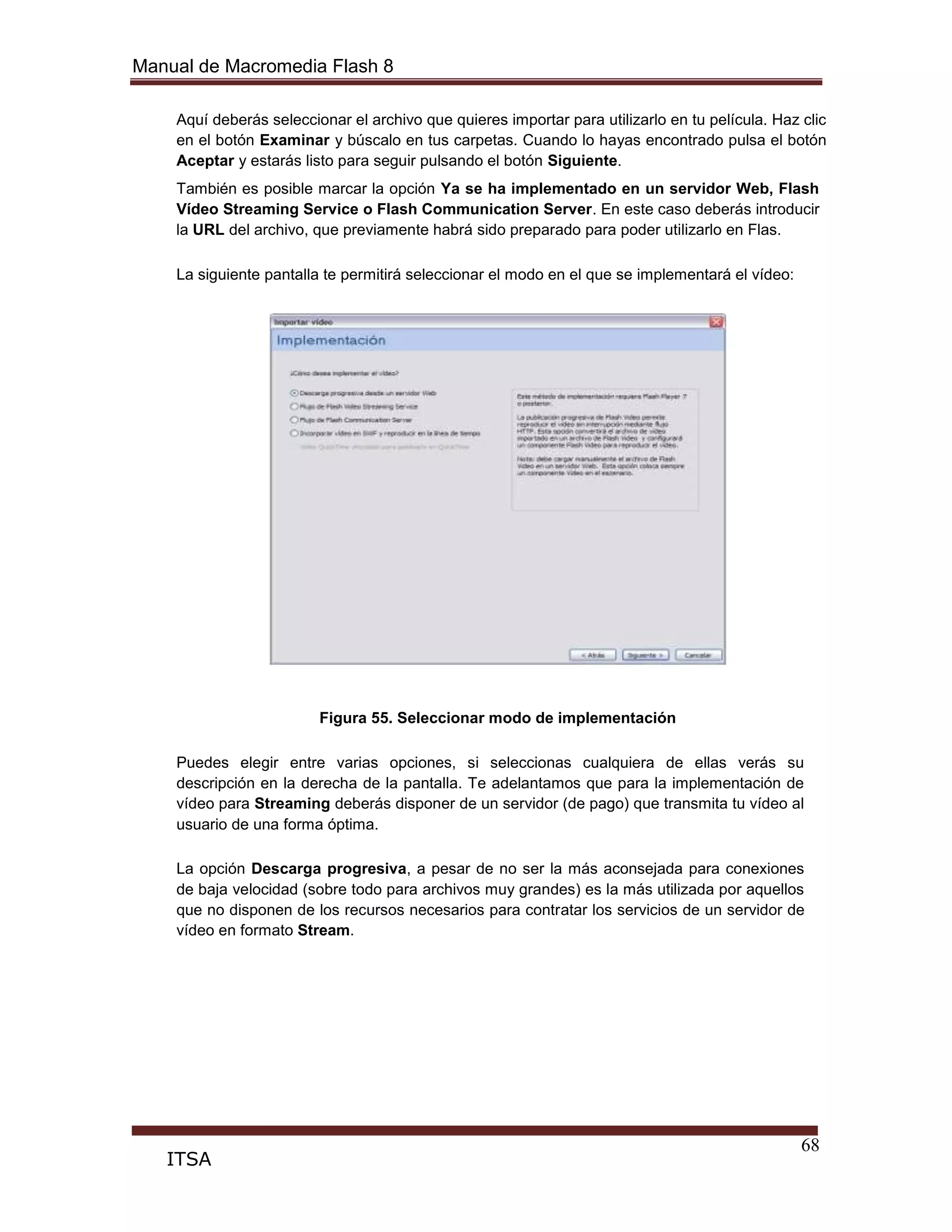 Manual de Macromedia Flash 8
68
ITSA
Aquí deberás seleccionar el archivo que quieres importar para utilizarlo en tu película. Haz clic
en el botón Examinar y búscalo en tus carpetas. Cuando lo hayas encontrado pulsa el botón
Aceptar y estarás listo para seguir pulsando el botón Siguiente.
También es posible marcar la opción Ya se ha implementado en un servidor Web, Flash
Vídeo Streaming Service o Flash Communication Server. En este caso deberás introducir
la URL del archivo, que previamente habrá sido preparado para poder utilizarlo en Flas.
La siguiente pantalla te permitirá seleccionar el modo en el que se implementará el vídeo:
Figura 55. Seleccionar modo de implementación
Puedes elegir entre varias opciones, si seleccionas cualquiera de ellas verás su
descripción en la derecha de la pantalla. Te adelantamos que para la implementación de
vídeo para Streaming deberás disponer de un servidor (de pago) que transmita tu vídeo al
usuario de una forma óptima.
La opción Descarga progresiva, a pesar de no ser la más aconsejada para conexiones
de baja velocidad (sobre todo para archivos muy grandes) es la más utilizada por aquellos
que no disponen de los recursos necesarios para contratar los servicios de un servidor de
vídeo en formato Stream.
 