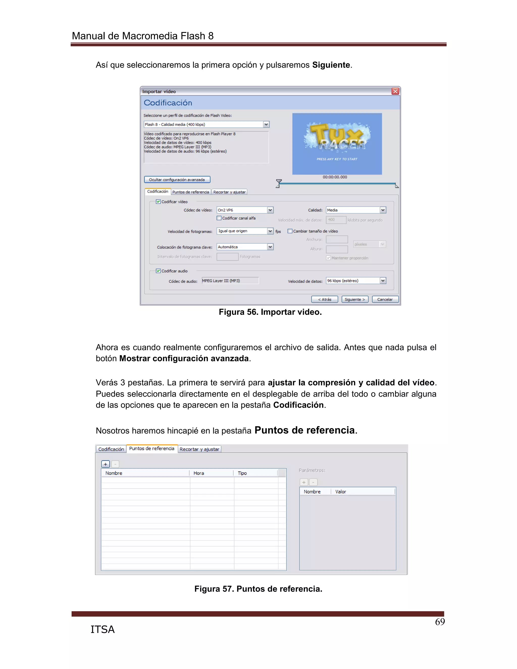 Manual de Macromedia Flash 8
69
ITSA
Así que seleccionaremos la primera opción y pulsaremos Siguiente.
Figura 56. Importar video.
Ahora es cuando realmente configuraremos el archivo de salida. Antes que nada pulsa el
botón Mostrar configuración avanzada.
Verás 3 pestañas. La primera te servirá para ajustar la compresión y calidad del vídeo.
Puedes seleccionarla directamente en el desplegable de arriba del todo o cambiar alguna
de las opciones que te aparecen en la pestaña Codificación.
Nosotros haremos hincapié en la pestaña Puntos de referencia.
Figura 57. Puntos de referencia.
 