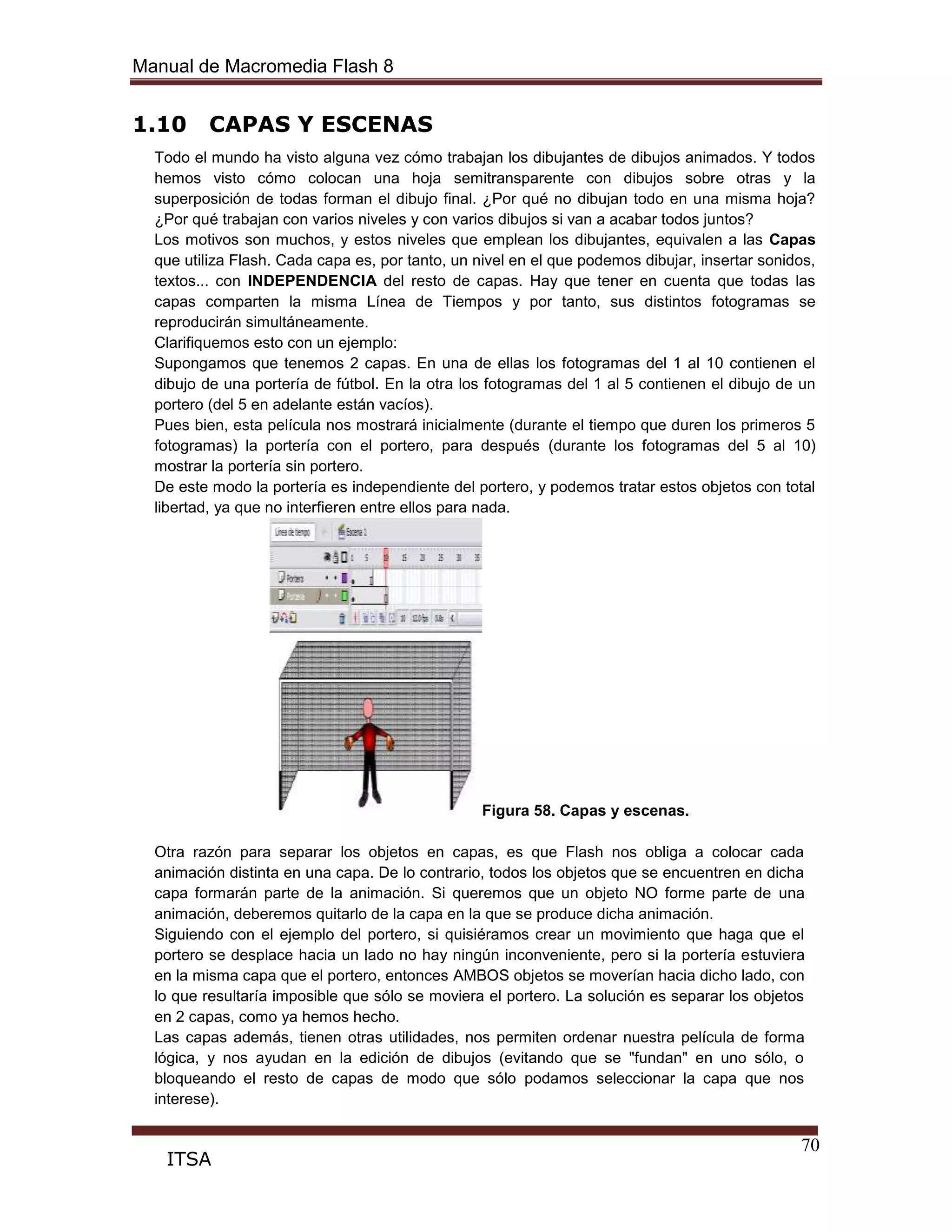 Manual de Macromedia Flash 8
70
ITSA
1.10 CAPAS Y ESCENAS
Todo el mundo ha visto alguna vez cómo trabajan los dibujantes de dibujos animados. Y todos
hemos visto cómo colocan una hoja semitransparente con dibujos sobre otras y la
superposición de todas forman el dibujo final. ¿Por qué no dibujan todo en una misma hoja?
¿Por qué trabajan con varios niveles y con varios dibujos si van a acabar todos juntos?
Los motivos son muchos, y estos niveles que emplean los dibujantes, equivalen a las Capas
que utiliza Flash. Cada capa es, por tanto, un nivel en el que podemos dibujar, insertar sonidos,
textos... con INDEPENDENCIA del resto de capas. Hay que tener en cuenta que todas las
capas comparten la misma Línea de Tiempos y por tanto, sus distintos fotogramas se
reproducirán simultáneamente.
Clarifiquemos esto con un ejemplo:
Supongamos que tenemos 2 capas. En una de ellas los fotogramas del 1 al 10 contienen el
dibujo de una portería de fútbol. En la otra los fotogramas del 1 al 5 contienen el dibujo de un
portero (del 5 en adelante están vacíos).
Pues bien, esta película nos mostrará inicialmente (durante el tiempo que duren los primeros 5
fotogramas) la portería con el portero, para después (durante los fotogramas del 5 al 10)
mostrar la portería sin portero.
De este modo la portería es independiente del portero, y podemos tratar estos objetos con total
libertad, ya que no interfieren entre ellos para nada.
Figura 58. Capas y escenas.
Otra razón para separar los objetos en capas, es que Flash nos obliga a colocar cada
animación distinta en una capa. De lo contrario, todos los objetos que se encuentren en dicha
capa formarán parte de la animación. Si queremos que un objeto NO forme parte de una
animación, deberemos quitarlo de la capa en la que se produce dicha animación.
Siguiendo con el ejemplo del portero, si quisiéramos crear un movimiento que haga que el
portero se desplace hacia un lado no hay ningún inconveniente, pero si la portería estuviera
en la misma capa que el portero, entonces AMBOS objetos se moverían hacia dicho lado, con
lo que resultaría imposible que sólo se moviera el portero. La solución es separar los objetos
en 2 capas, como ya hemos hecho.
Las capas además, tienen otras utilidades, nos permiten ordenar nuestra película de forma
lógica, y nos ayudan en la edición de dibujos (evitando que se "fundan" en uno sólo, o
bloqueando el resto de capas de modo que sólo podamos seleccionar la capa que nos
interese).
 