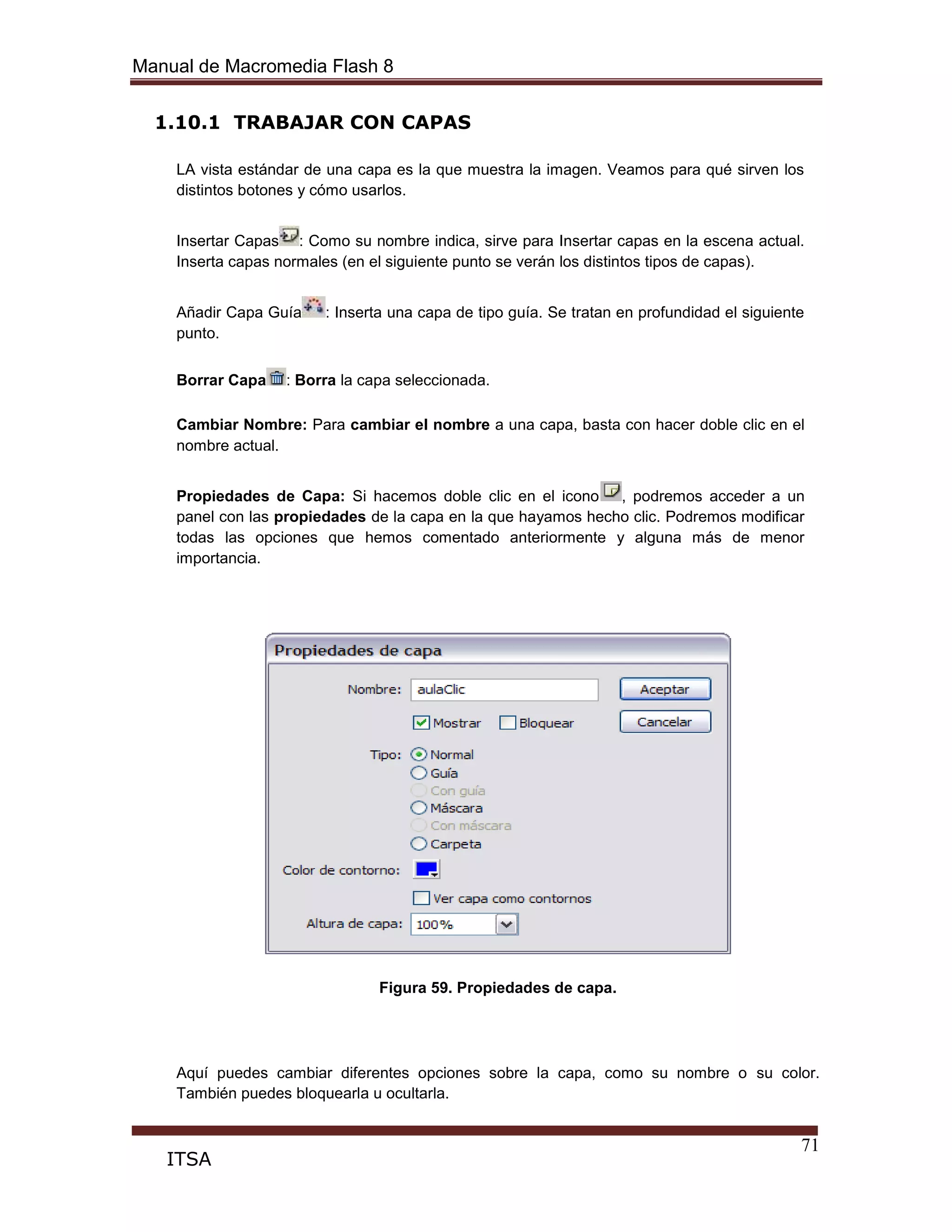 Manual de Macromedia Flash 8
71
ITSA
1.10.1 TRABAJAR CON CAPAS
LA vista estándar de una capa es la que muestra la imagen. Veamos para qué sirven los
distintos botones y cómo usarlos.
Insertar Capas : Como su nombre indica, sirve para Insertar capas en la escena actual.
Inserta capas normales (en el siguiente punto se verán los distintos tipos de capas).
Añadir Capa Guía : Inserta una capa de tipo guía. Se tratan en profundidad el siguiente
punto.
Borrar Capa : Borra la capa seleccionada.
Cambiar Nombre: Para cambiar el nombre a una capa, basta con hacer doble clic en el
nombre actual.
Propiedades de Capa: Si hacemos doble clic en el icono , podremos acceder a un
panel con las propiedades de la capa en la que hayamos hecho clic. Podremos modificar
todas las opciones que hemos comentado anteriormente y alguna más de menor
importancia.
Figura 59. Propiedades de capa.
Aquí puedes cambiar diferentes opciones sobre la capa, como su nombre o su color.
También puedes bloquearla u ocultarla.
 