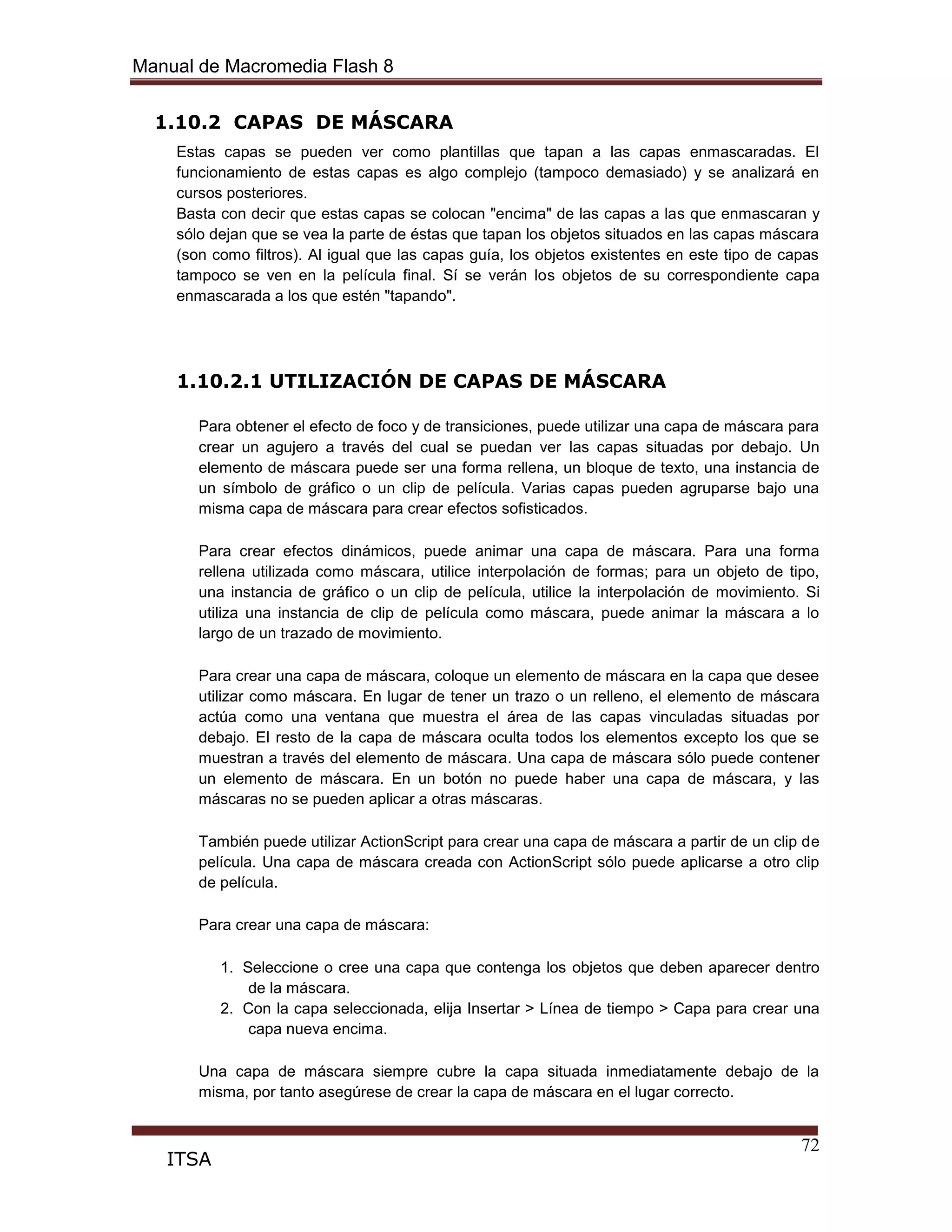 Manual de Macromedia Flash 8
72
ITSA
1.10.2 CAPAS DE MÁSCARA
Estas capas se pueden ver como plantillas que tapan a las capas enmascaradas. El
funcionamiento de estas capas es algo complejo (tampoco demasiado) y se analizará en
cursos posteriores.
Basta con decir que estas capas se colocan "encima" de las capas a las que enmascaran y
sólo dejan que se vea la parte de éstas que tapan los objetos situados en las capas máscara
(son como filtros). Al igual que las capas guía, los objetos existentes en este tipo de capas
tampoco se ven en la película final. Sí se verán los objetos de su correspondiente capa
enmascarada a los que estén "tapando".
1.10.2.1 UTILIZACIÓN DE CAPAS DE MÁSCARA
Para obtener el efecto de foco y de transiciones, puede utilizar una capa de máscara para
crear un agujero a través del cual se puedan ver las capas situadas por debajo. Un
elemento de máscara puede ser una forma rellena, un bloque de texto, una instancia de
un símbolo de gráfico o un clip de película. Varias capas pueden agruparse bajo una
misma capa de máscara para crear efectos sofisticados.
Para crear efectos dinámicos, puede animar una capa de máscara. Para una forma
rellena utilizada como máscara, utilice interpolación de formas; para un objeto de tipo,
una instancia de gráfico o un clip de película, utilice la interpolación de movimiento. Si
utiliza una instancia de clip de película como máscara, puede animar la máscara a lo
largo de un trazado de movimiento.
Para crear una capa de máscara, coloque un elemento de máscara en la capa que desee
utilizar como máscara. En lugar de tener un trazo o un relleno, el elemento de máscara
actúa como una ventana que muestra el área de las capas vinculadas situadas por
debajo. El resto de la capa de máscara oculta todos los elementos excepto los que se
muestran a través del elemento de máscara. Una capa de máscara sólo puede contener
un elemento de máscara. En un botón no puede haber una capa de máscara, y las
máscaras no se pueden aplicar a otras máscaras.
También puede utilizar ActionScript para crear una capa de máscara a partir de un clip de
película. Una capa de máscara creada con ActionScript sólo puede aplicarse a otro clip
de película.
Para crear una capa de máscara:
1. Seleccione o cree una capa que contenga los objetos que deben aparecer dentro
de la máscara.
2. Con la capa seleccionada, elija Insertar > Línea de tiempo > Capa para crear una
capa nueva encima.
Una capa de máscara siempre cubre la capa situada inmediatamente debajo de la
misma, por tanto asegúrese de crear la capa de máscara en el lugar correcto.
 