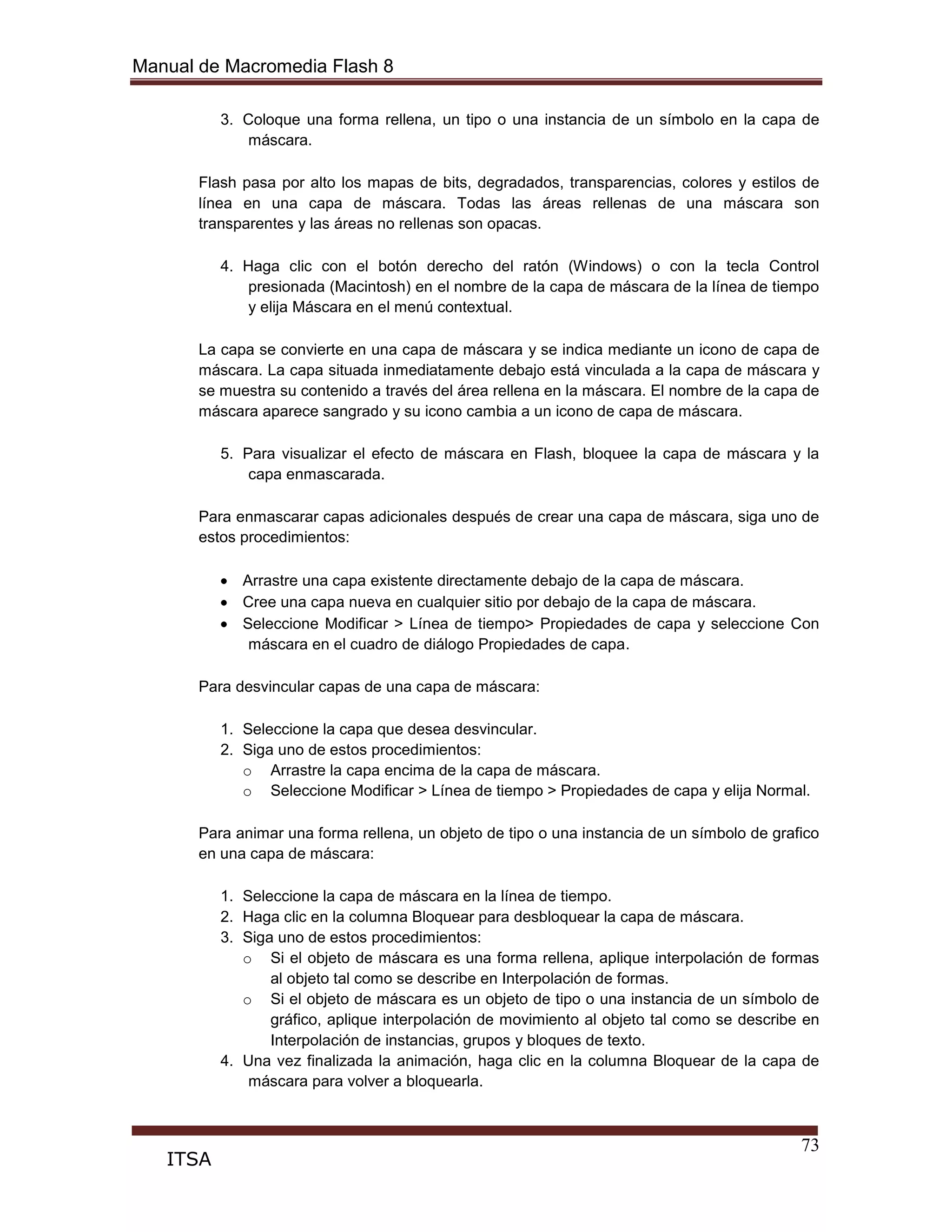 Manual de Macromedia Flash 8
73
ITSA
3. Coloque una forma rellena, un tipo o una instancia de un símbolo en la capa de
máscara.
Flash pasa por alto los mapas de bits, degradados, transparencias, colores y estilos de
línea en una capa de máscara. Todas las áreas rellenas de una máscara son
transparentes y las áreas no rellenas son opacas.
4. Haga clic con el botón derecho del ratón (Windows) o con la tecla Control
presionada (Macintosh) en el nombre de la capa de máscara de la línea de tiempo
y elija Máscara en el menú contextual.
La capa se convierte en una capa de máscara y se indica mediante un icono de capa de
máscara. La capa situada inmediatamente debajo está vinculada a la capa de máscara y
se muestra su contenido a través del área rellena en la máscara. El nombre de la capa de
máscara aparece sangrado y su icono cambia a un icono de capa de máscara.
5. Para visualizar el efecto de máscara en Flash, bloquee la capa de máscara y la
capa enmascarada.
Para enmascarar capas adicionales después de crear una capa de máscara, siga uno de
estos procedimientos:
Arrastre una capa existente directamente debajo de la capa de máscara.
Cree una capa nueva en cualquier sitio por debajo de la capa de máscara.
Seleccione Modificar > Línea de tiempo> Propiedades de capa y seleccione Con
máscara en el cuadro de diálogo Propiedades de capa.
Para desvincular capas de una capa de máscara:
1. Seleccione la capa que desea desvincular.
2. Siga uno de estos procedimientos:
o Arrastre la capa encima de la capa de máscara.
o Seleccione Modificar > Línea de tiempo > Propiedades de capa y elija Normal.
Para animar una forma rellena, un objeto de tipo o una instancia de un símbolo de grafico
en una capa de máscara:
1. Seleccione la capa de máscara en la línea de tiempo.
2. Haga clic en la columna Bloquear para desbloquear la capa de máscara.
3. Siga uno de estos procedimientos:
o Si el objeto de máscara es una forma rellena, aplique interpolación de formas
al objeto tal como se describe en Interpolación de formas.
o Si el objeto de máscara es un objeto de tipo o una instancia de un símbolo de
gráfico, aplique interpolación de movimiento al objeto tal como se describe en
Interpolación de instancias, grupos y bloques de texto.
4. Una vez finalizada la animación, haga clic en la columna Bloquear de la capa de
máscara para volver a bloquearla.
 