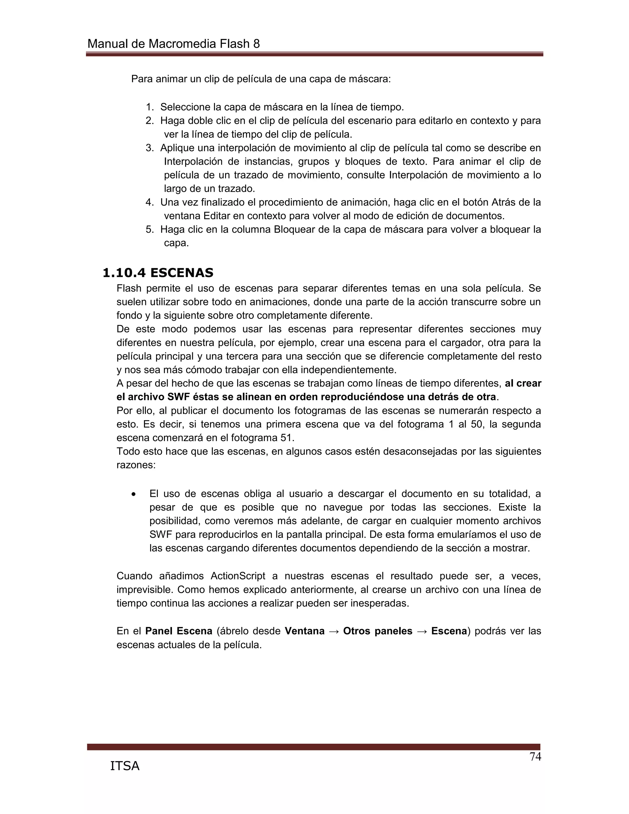 Manual de Macromedia Flash 8
74
ITSA
Para animar un clip de película de una capa de máscara:
1. Seleccione la capa de máscara en la línea de tiempo.
2. Haga doble clic en el clip de película del escenario para editarlo en contexto y para
ver la línea de tiempo del clip de película.
3. Aplique una interpolación de movimiento al clip de película tal como se describe en
Interpolación de instancias, grupos y bloques de texto. Para animar el clip de
película de un trazado de movimiento, consulte Interpolación de movimiento a lo
largo de un trazado.
4. Una vez finalizado el procedimiento de animación, haga clic en el botón Atrás de la
ventana Editar en contexto para volver al modo de edición de documentos.
5. Haga clic en la columna Bloquear de la capa de máscara para volver a bloquear la
capa.
1.10.4 ESCENAS
Flash permite el uso de escenas para separar diferentes temas en una sola película. Se
suelen utilizar sobre todo en animaciones, donde una parte de la acción transcurre sobre un
fondo y la siguiente sobre otro completamente diferente.
De este modo podemos usar las escenas para representar diferentes secciones muy
diferentes en nuestra película, por ejemplo, crear una escena para el cargador, otra para la
película principal y una tercera para una sección que se diferencie completamente del resto
y nos sea más cómodo trabajar con ella independientemente.
A pesar del hecho de que las escenas se trabajan como líneas de tiempo diferentes, al crear
el archivo SWF éstas se alinean en orden reproduciéndose una detrás de otra.
Por ello, al publicar el documento los fotogramas de las escenas se numerarán respecto a
esto. Es decir, si tenemos una primera escena que va del fotograma 1 al 50, la segunda
escena comenzará en el fotograma 51.
Todo esto hace que las escenas, en algunos casos estén desaconsejadas por las siguientes
razones:
El uso de escenas obliga al usuario a descargar el documento en su totalidad, a
pesar de que es posible que no navegue por todas las secciones. Existe la
posibilidad, como veremos más adelante, de cargar en cualquier momento archivos
SWF para reproducirlos en la pantalla principal. De esta forma emularíamos el uso de
las escenas cargando diferentes documentos dependiendo de la sección a mostrar.
Cuando añadimos ActionScript a nuestras escenas el resultado puede ser, a veces,
imprevisible. Como hemos explicado anteriormente, al crearse un archivo con una línea de
tiempo continua las acciones a realizar pueden ser inesperadas.
En el Panel Escena (ábrelo desde Ventana → Otros paneles → Escena) podrás ver las
escenas actuales de la película.
 