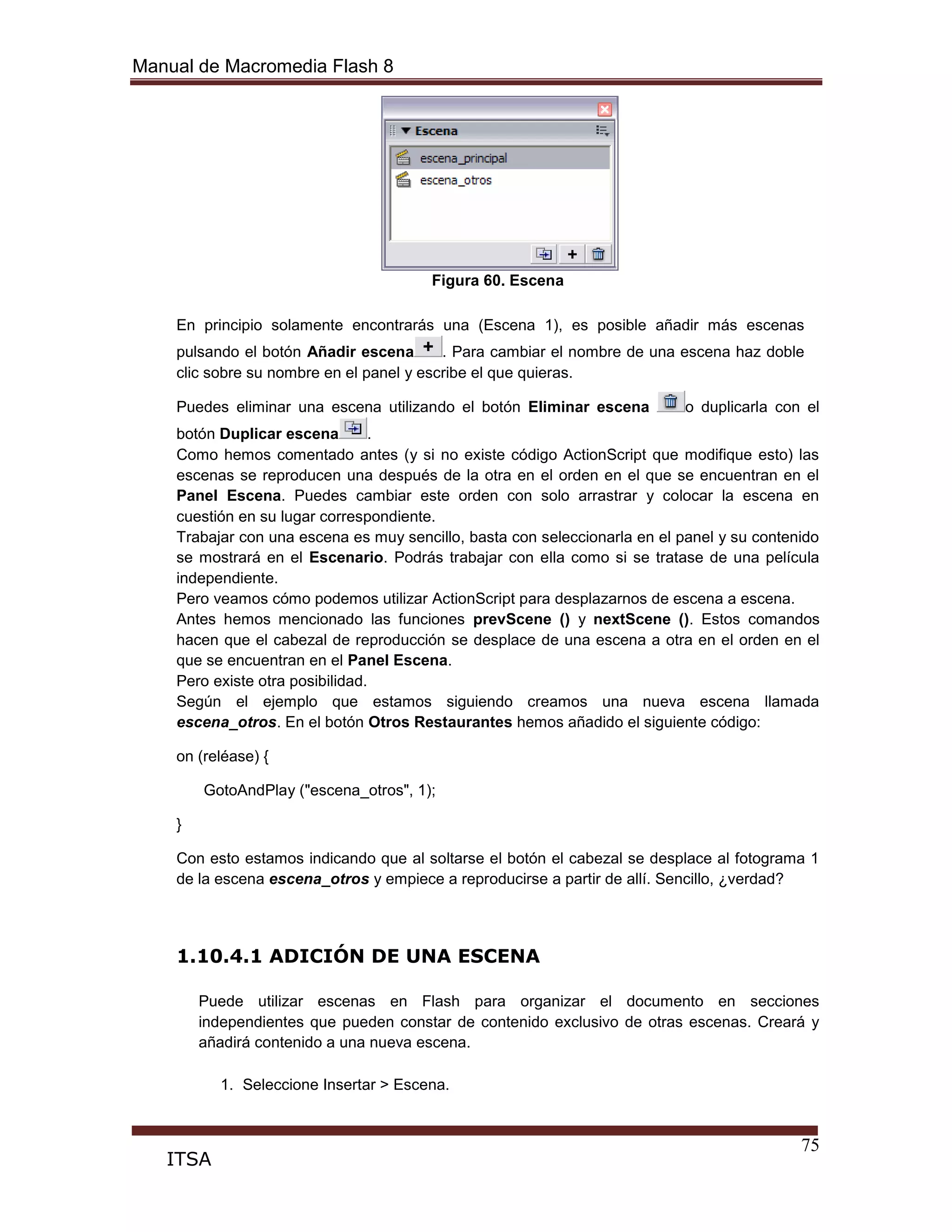 Manual de Macromedia Flash 8
75
ITSA
Figura 60. Escena
En principio solamente encontrarás una (Escena 1), es posible añadir más escenas
pulsando el botón Añadir escena . Para cambiar el nombre de una escena haz doble
clic sobre su nombre en el panel y escribe el que quieras.
Puedes eliminar una escena utilizando el botón Eliminar escena o duplicarla con el
botón Duplicar escena .
Como hemos comentado antes (y si no existe código ActionScript que modifique esto) las
escenas se reproducen una después de la otra en el orden en el que se encuentran en el
Panel Escena. Puedes cambiar este orden con solo arrastrar y colocar la escena en
cuestión en su lugar correspondiente.
Trabajar con una escena es muy sencillo, basta con seleccionarla en el panel y su contenido
se mostrará en el Escenario. Podrás trabajar con ella como si se tratase de una película
independiente.
Pero veamos cómo podemos utilizar ActionScript para desplazarnos de escena a escena.
Antes hemos mencionado las funciones prevScene () y nextScene (). Estos comandos
hacen que el cabezal de reproducción se desplace de una escena a otra en el orden en el
que se encuentran en el Panel Escena.
Pero existe otra posibilidad.
Según el ejemplo que estamos siguiendo creamos una nueva escena llamada
escena_otros. En el botón Otros Restaurantes hemos añadido el siguiente código:
on (reléase) {
GotoAndPlay ("escena_otros", 1);
}
Con esto estamos indicando que al soltarse el botón el cabezal se desplace al fotograma 1
de la escena escena_otros y empiece a reproducirse a partir de allí. Sencillo, ¿verdad?
1.10.4.1 ADICIÓN DE UNA ESCENA
Puede utilizar escenas en Flash para organizar el documento en secciones
independientes que pueden constar de contenido exclusivo de otras escenas. Creará y
añadirá contenido a una nueva escena.
1. Seleccione Insertar > Escena.
 