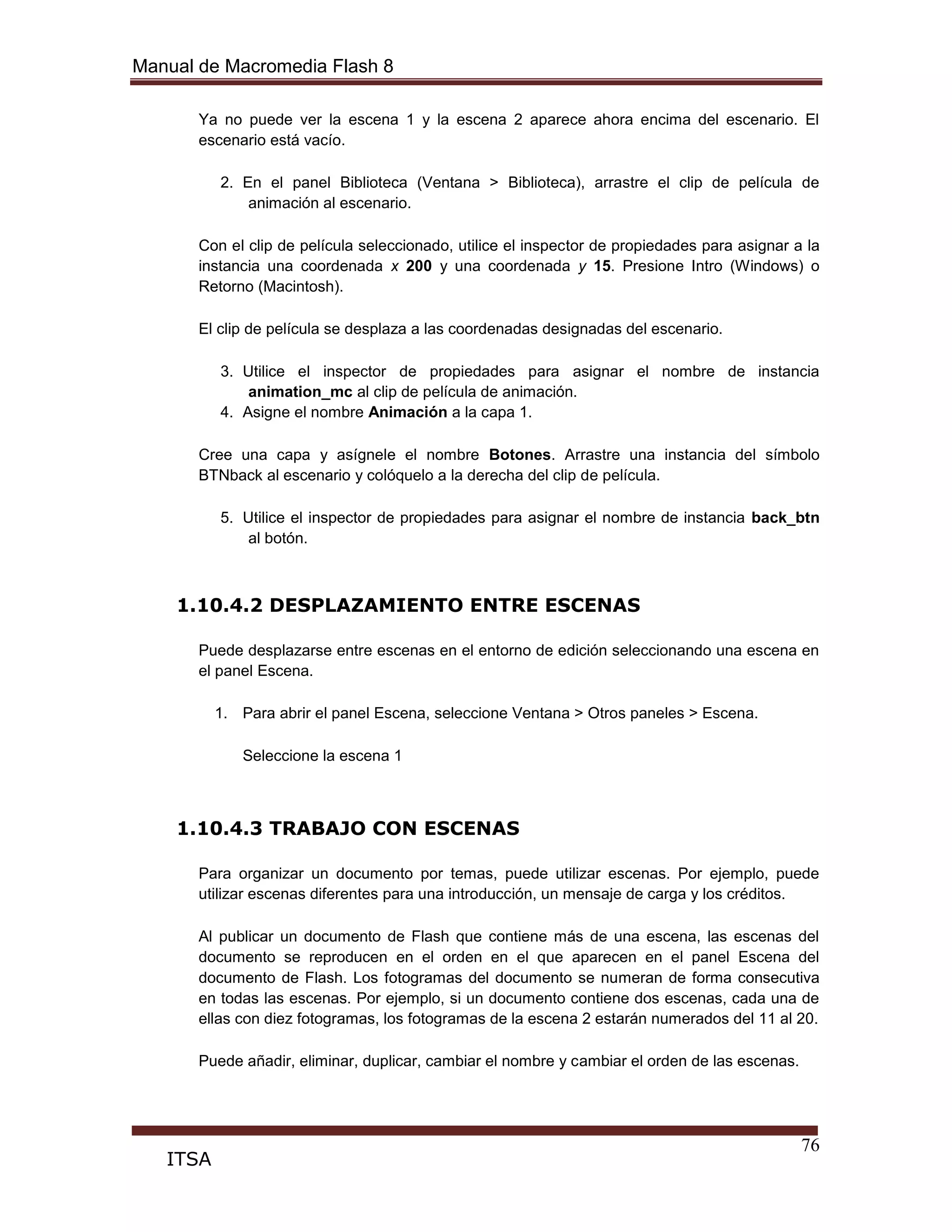 Manual de Macromedia Flash 8
76
ITSA
Ya no puede ver la escena 1 y la escena 2 aparece ahora encima del escenario. El
escenario está vacío.
2. En el panel Biblioteca (Ventana > Biblioteca), arrastre el clip de película de
animación al escenario.
Con el clip de película seleccionado, utilice el inspector de propiedades para asignar a la
instancia una coordenada x 200 y una coordenada y 15. Presione Intro (Windows) o
Retorno (Macintosh).
El clip de película se desplaza a las coordenadas designadas del escenario.
3. Utilice el inspector de propiedades para asignar el nombre de instancia
animation_mc al clip de película de animación.
4. Asigne el nombre Animación a la capa 1.
Cree una capa y asígnele el nombre Botones. Arrastre una instancia del símbolo
BTNback al escenario y colóquelo a la derecha del clip de película.
5. Utilice el inspector de propiedades para asignar el nombre de instancia back_btn
al botón.
1.10.4.2 DESPLAZAMIENTO ENTRE ESCENAS
Puede desplazarse entre escenas en el entorno de edición seleccionando una escena en
el panel Escena.
1. Para abrir el panel Escena, seleccione Ventana > Otros paneles > Escena.
Seleccione la escena 1
1.10.4.3 TRABAJO CON ESCENAS
Para organizar un documento por temas, puede utilizar escenas. Por ejemplo, puede
utilizar escenas diferentes para una introducción, un mensaje de carga y los créditos.
Al publicar un documento de Flash que contiene más de una escena, las escenas del
documento se reproducen en el orden en el que aparecen en el panel Escena del
documento de Flash. Los fotogramas del documento se numeran de forma consecutiva
en todas las escenas. Por ejemplo, si un documento contiene dos escenas, cada una de
ellas con diez fotogramas, los fotogramas de la escena 2 estarán numerados del 11 al 20.
Puede añadir, eliminar, duplicar, cambiar el nombre y cambiar el orden de las escenas.
 