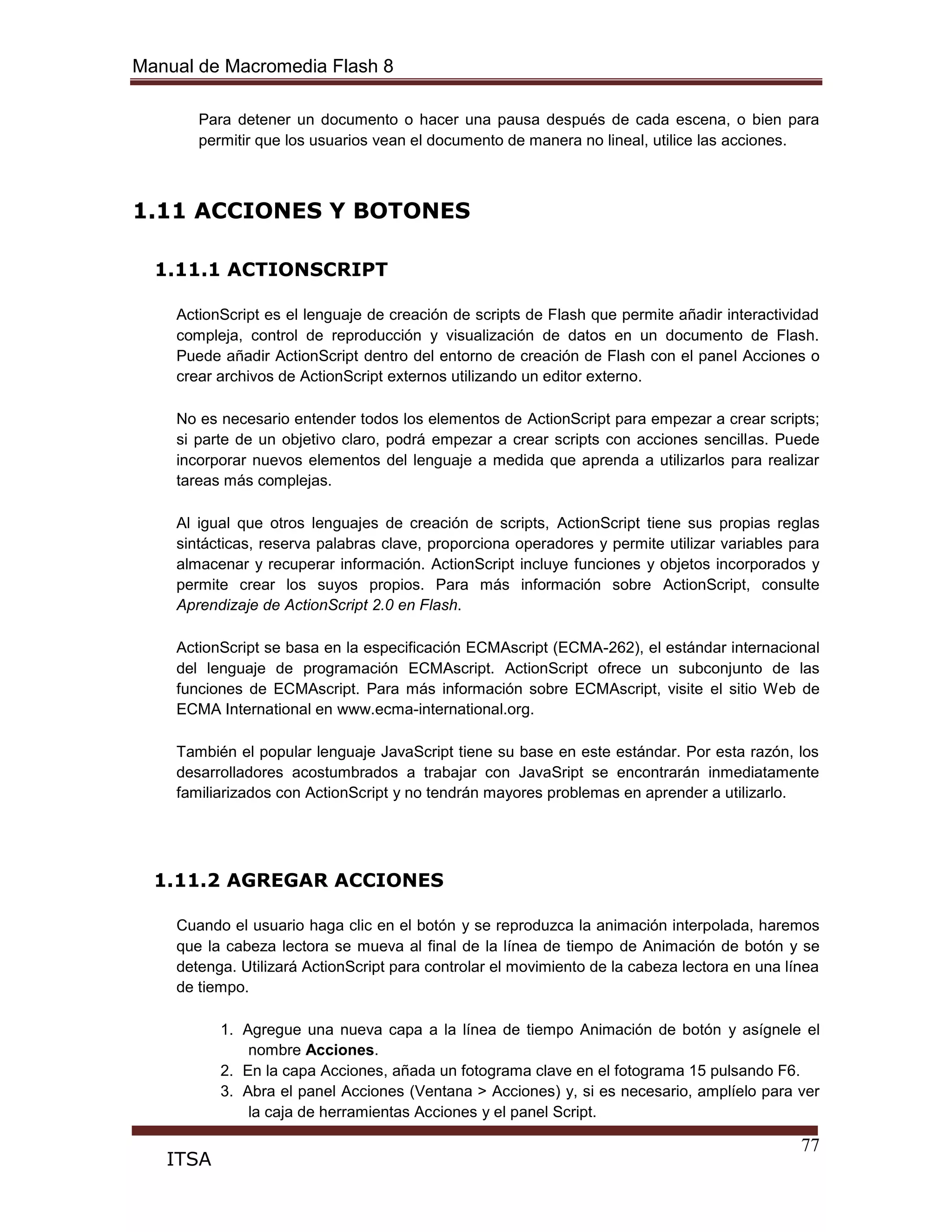 Manual de Macromedia Flash 8
77
ITSA
Para detener un documento o hacer una pausa después de cada escena, o bien para
permitir que los usuarios vean el documento de manera no lineal, utilice las acciones.
1.11 ACCIONES Y BOTONES
1.11.1 ACTIONSCRIPT
ActionScript es el lenguaje de creación de scripts de Flash que permite añadir interactividad
compleja, control de reproducción y visualización de datos en un documento de Flash.
Puede añadir ActionScript dentro del entorno de creación de Flash con el panel Acciones o
crear archivos de ActionScript externos utilizando un editor externo.
No es necesario entender todos los elementos de ActionScript para empezar a crear scripts;
si parte de un objetivo claro, podrá empezar a crear scripts con acciones sencillas. Puede
incorporar nuevos elementos del lenguaje a medida que aprenda a utilizarlos para realizar
tareas más complejas.
Al igual que otros lenguajes de creación de scripts, ActionScript tiene sus propias reglas
sintácticas, reserva palabras clave, proporciona operadores y permite utilizar variables para
almacenar y recuperar información. ActionScript incluye funciones y objetos incorporados y
permite crear los suyos propios. Para más información sobre ActionScript, consulte
Aprendizaje de ActionScript 2.0 en Flash.
ActionScript se basa en la especificación ECMAscript (ECMA-262), el estándar internacional
del lenguaje de programación ECMAscript. ActionScript ofrece un subconjunto de las
funciones de ECMAscript. Para más información sobre ECMAscript, visite el sitio Web de
ECMA International en www.ecma-international.org.
También el popular lenguaje JavaScript tiene su base en este estándar. Por esta razón, los
desarrolladores acostumbrados a trabajar con JavaSript se encontrarán inmediatamente
familiarizados con ActionScript y no tendrán mayores problemas en aprender a utilizarlo.
1.11.2 AGREGAR ACCIONES
Cuando el usuario haga clic en el botón y se reproduzca la animación interpolada, haremos
que la cabeza lectora se mueva al final de la línea de tiempo de Animación de botón y se
detenga. Utilizará ActionScript para controlar el movimiento de la cabeza lectora en una línea
de tiempo.
1. Agregue una nueva capa a la línea de tiempo Animación de botón y asígnele el
nombre Acciones.
2. En la capa Acciones, añada un fotograma clave en el fotograma 15 pulsando F6.
3. Abra el panel Acciones (Ventana > Acciones) y, si es necesario, amplíelo para ver
la caja de herramientas Acciones y el panel Script.
 