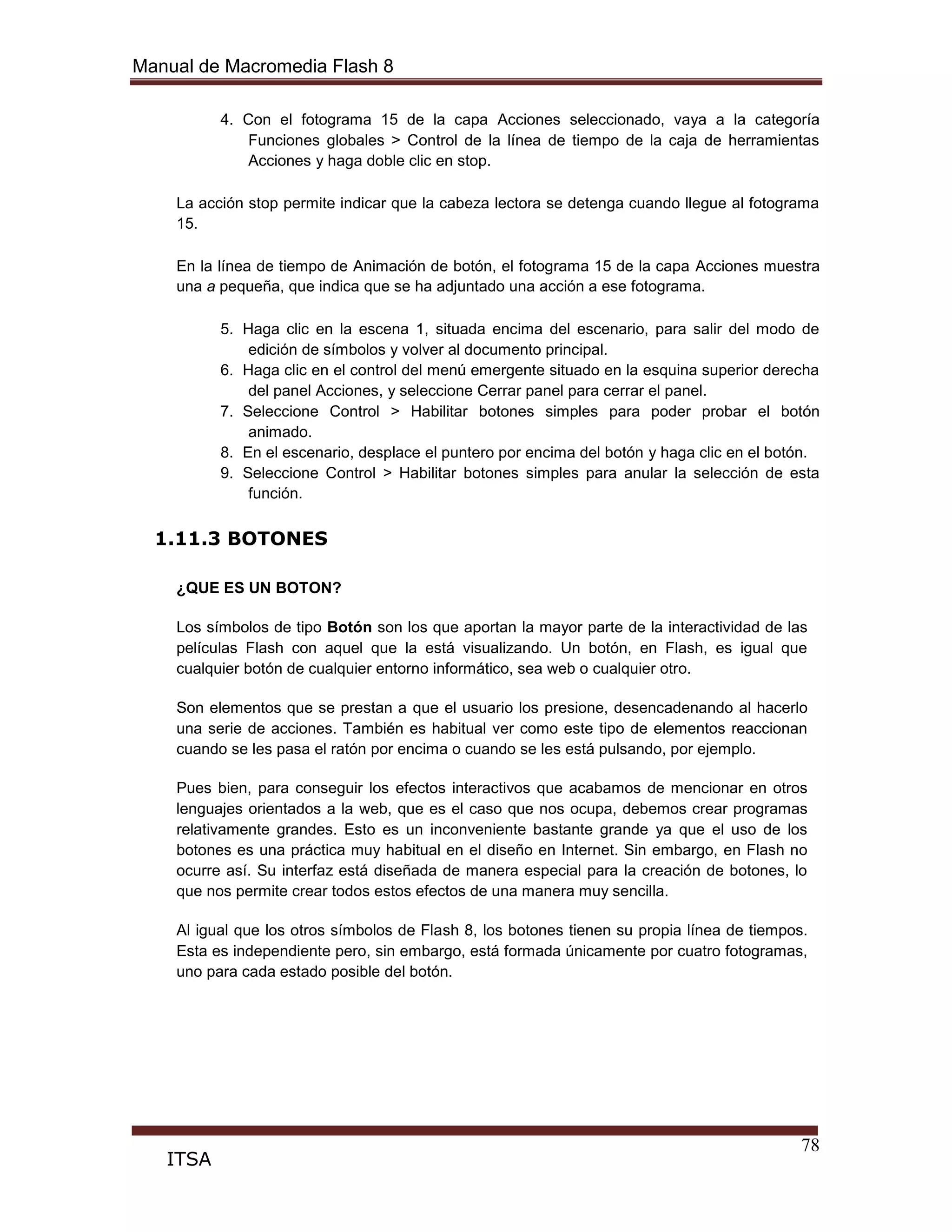 Manual de Macromedia Flash 8
78
ITSA
4. Con el fotograma 15 de la capa Acciones seleccionado, vaya a la categoría
Funciones globales > Control de la línea de tiempo de la caja de herramientas
Acciones y haga doble clic en stop.
La acción stop permite indicar que la cabeza lectora se detenga cuando llegue al fotograma
15.
En la línea de tiempo de Animación de botón, el fotograma 15 de la capa Acciones muestra
una a pequeña, que indica que se ha adjuntado una acción a ese fotograma.
5. Haga clic en la escena 1, situada encima del escenario, para salir del modo de
edición de símbolos y volver al documento principal.
6. Haga clic en el control del menú emergente situado en la esquina superior derecha
del panel Acciones, y seleccione Cerrar panel para cerrar el panel.
7. Seleccione Control > Habilitar botones simples para poder probar el botón
animado.
8. En el escenario, desplace el puntero por encima del botón y haga clic en el botón.
9. Seleccione Control > Habilitar botones simples para anular la selección de esta
función.
1.11.3 BOTONES
¿QUE ES UN BOTON?
Los símbolos de tipo Botón son los que aportan la mayor parte de la interactividad de las
películas Flash con aquel que la está visualizando. Un botón, en Flash, es igual que
cualquier botón de cualquier entorno informático, sea web o cualquier otro.
Son elementos que se prestan a que el usuario los presione, desencadenando al hacerlo
una serie de acciones. También es habitual ver como este tipo de elementos reaccionan
cuando se les pasa el ratón por encima o cuando se les está pulsando, por ejemplo.
Pues bien, para conseguir los efectos interactivos que acabamos de mencionar en otros
lenguajes orientados a la web, que es el caso que nos ocupa, debemos crear programas
relativamente grandes. Esto es un inconveniente bastante grande ya que el uso de los
botones es una práctica muy habitual en el diseño en Internet. Sin embargo, en Flash no
ocurre así. Su interfaz está diseñada de manera especial para la creación de botones, lo
que nos permite crear todos estos efectos de una manera muy sencilla.
Al igual que los otros símbolos de Flash 8, los botones tienen su propia línea de tiempos.
Esta es independiente pero, sin embargo, está formada únicamente por cuatro fotogramas,
uno para cada estado posible del botón.
 