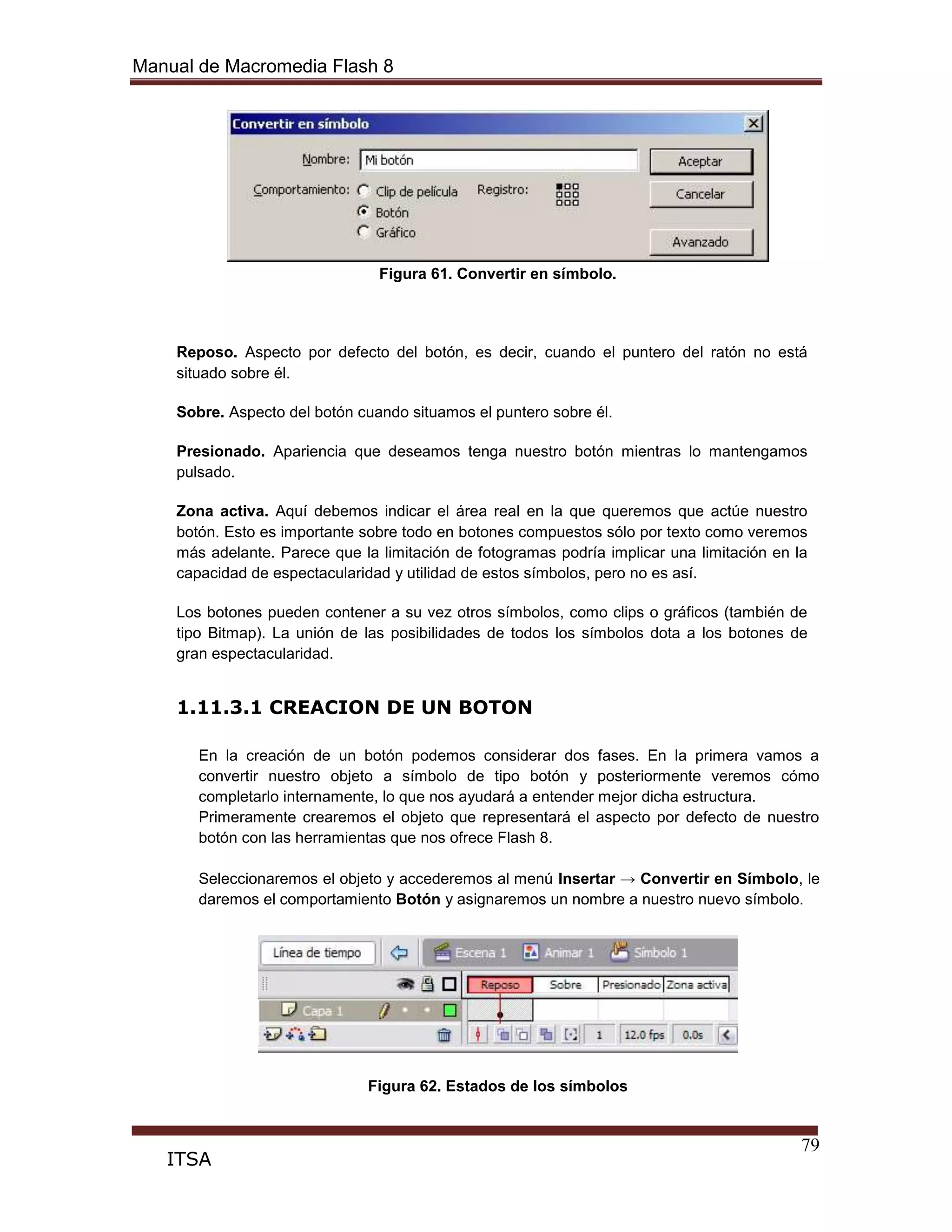 Manual de Macromedia Flash 8
79
ITSA
Figura 61. Convertir en símbolo.
Reposo. Aspecto por defecto del botón, es decir, cuando el puntero del ratón no está
situado sobre él.
Sobre. Aspecto del botón cuando situamos el puntero sobre él.
Presionado. Apariencia que deseamos tenga nuestro botón mientras lo mantengamos
pulsado.
Zona activa. Aquí debemos indicar el área real en la que queremos que actúe nuestro
botón. Esto es importante sobre todo en botones compuestos sólo por texto como veremos
más adelante. Parece que la limitación de fotogramas podría implicar una limitación en la
capacidad de espectacularidad y utilidad de estos símbolos, pero no es así.
Los botones pueden contener a su vez otros símbolos, como clips o gráficos (también de
tipo Bitmap). La unión de las posibilidades de todos los símbolos dota a los botones de
gran espectacularidad.
1.11.3.1 CREACION DE UN BOTON
En la creación de un botón podemos considerar dos fases. En la primera vamos a
convertir nuestro objeto a símbolo de tipo botón y posteriormente veremos cómo
completarlo internamente, lo que nos ayudará a entender mejor dicha estructura.
Primeramente crearemos el objeto que representará el aspecto por defecto de nuestro
botón con las herramientas que nos ofrece Flash 8.
Seleccionaremos el objeto y accederemos al menú Insertar → Convertir en Símbolo, le
daremos el comportamiento Botón y asignaremos un nombre a nuestro nuevo símbolo.
Figura 62. Estados de los símbolos
 