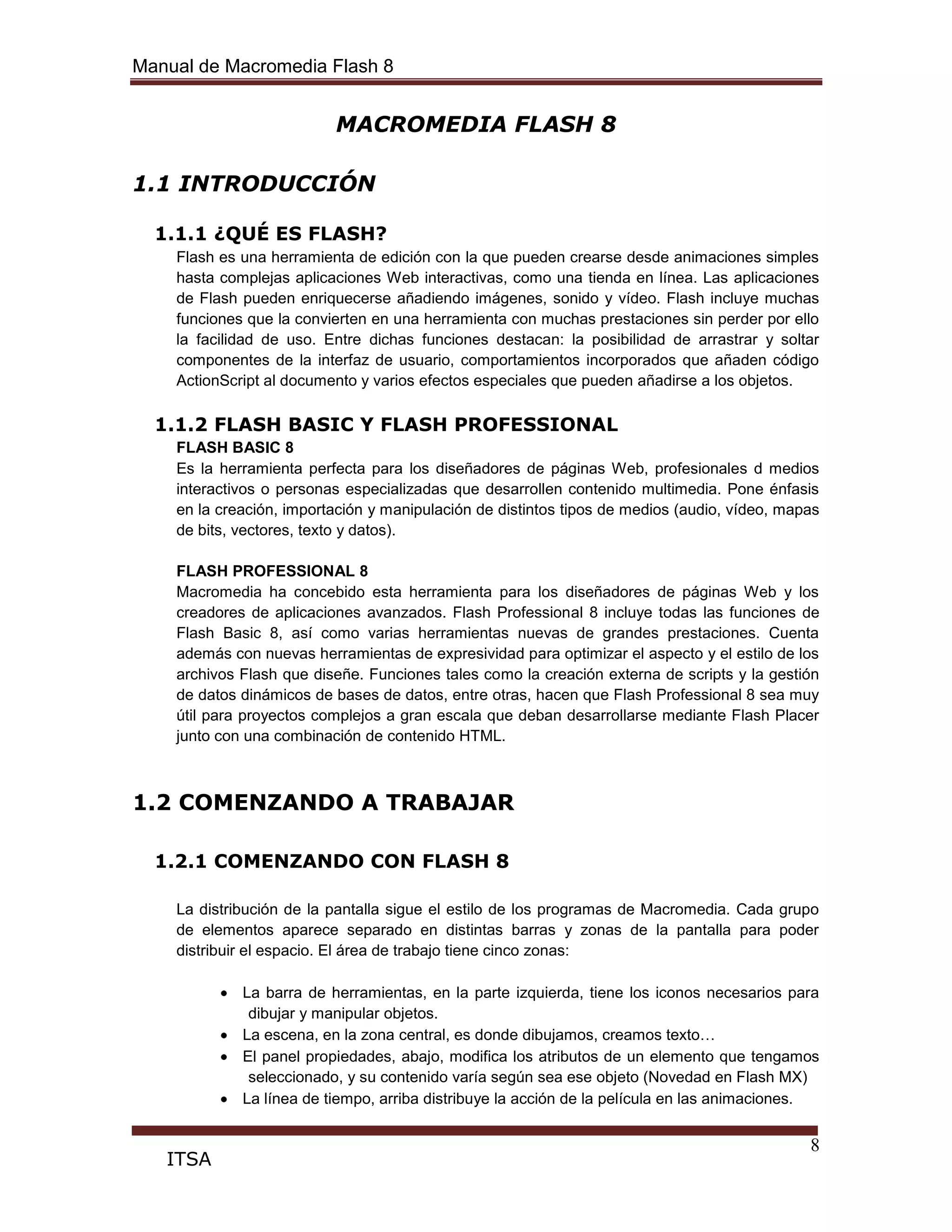 Manual de Macromedia Flash 8
8
ITSA
MACROMEDIA FLASH 8
1.1 INTRODUCCIÓN
1.1.1 ¿QUÉ ES FLASH?
Flash es una herramienta de edición con la que pueden crearse desde animaciones simples
hasta complejas aplicaciones Web interactivas, como una tienda en línea. Las aplicaciones
de Flash pueden enriquecerse añadiendo imágenes, sonido y vídeo. Flash incluye muchas
funciones que la convierten en una herramienta con muchas prestaciones sin perder por ello
la facilidad de uso. Entre dichas funciones destacan: la posibilidad de arrastrar y soltar
componentes de la interfaz de usuario, comportamientos incorporados que añaden código
ActionScript al documento y varios efectos especiales que pueden añadirse a los objetos.
1.1.2 FLASH BASIC Y FLASH PROFESSIONAL
FLASH BASIC 8
Es la herramienta perfecta para los diseñadores de páginas Web, profesionales d medios
interactivos o personas especializadas que desarrollen contenido multimedia. Pone énfasis
en la creación, importación y manipulación de distintos tipos de medios (audio, vídeo, mapas
de bits, vectores, texto y datos).
FLASH PROFESSIONAL 8
Macromedia ha concebido esta herramienta para los diseñadores de páginas Web y los
creadores de aplicaciones avanzados. Flash Professional 8 incluye todas las funciones de
Flash Basic 8, así como varias herramientas nuevas de grandes prestaciones. Cuenta
además con nuevas herramientas de expresividad para optimizar el aspecto y el estilo de los
archivos Flash que diseñe. Funciones tales como la creación externa de scripts y la gestión
de datos dinámicos de bases de datos, entre otras, hacen que Flash Professional 8 sea muy
útil para proyectos complejos a gran escala que deban desarrollarse mediante Flash Placer
junto con una combinación de contenido HTML.
1.2 COMENZANDO A TRABAJAR
1.2.1 COMENZANDO CON FLASH 8
La distribución de la pantalla sigue el estilo de los programas de Macromedia. Cada grupo
de elementos aparece separado en distintas barras y zonas de la pantalla para poder
distribuir el espacio. El área de trabajo tiene cinco zonas:
La barra de herramientas, en la parte izquierda, tiene los iconos necesarios para
dibujar y manipular objetos.
La escena, en la zona central, es donde dibujamos, creamos texto…
El panel propiedades, abajo, modifica los atributos de un elemento que tengamos
seleccionado, y su contenido varía según sea ese objeto (Novedad en Flash MX)
La línea de tiempo, arriba distribuye la acción de la película en las animaciones.
 