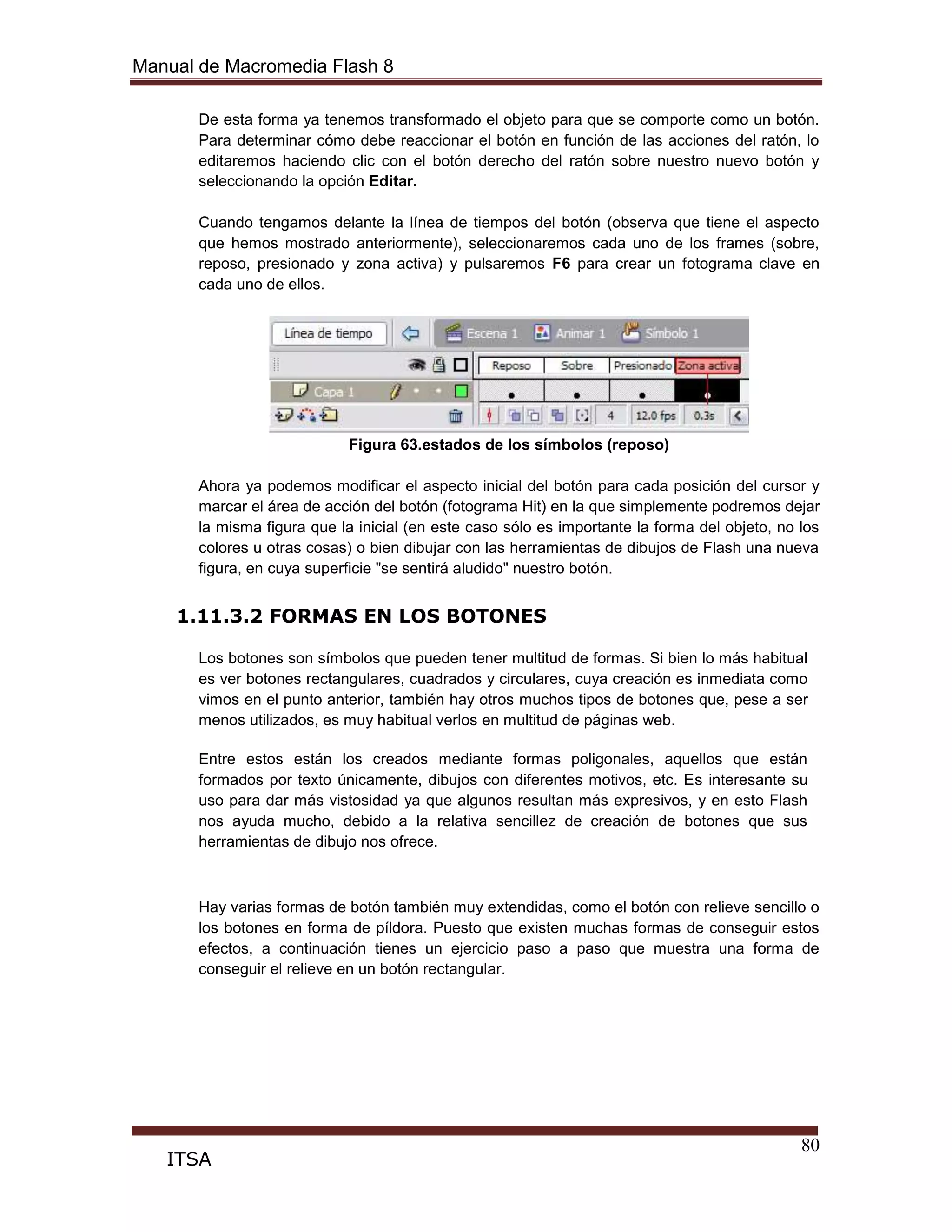 Manual de Macromedia Flash 8
80
ITSA
De esta forma ya tenemos transformado el objeto para que se comporte como un botón.
Para determinar cómo debe reaccionar el botón en función de las acciones del ratón, lo
editaremos haciendo clic con el botón derecho del ratón sobre nuestro nuevo botón y
seleccionando la opción Editar.
Cuando tengamos delante la línea de tiempos del botón (observa que tiene el aspecto
que hemos mostrado anteriormente), seleccionaremos cada uno de los frames (sobre,
reposo, presionado y zona activa) y pulsaremos F6 para crear un fotograma clave en
cada uno de ellos.
Figura 63.estados de los símbolos (reposo)
Ahora ya podemos modificar el aspecto inicial del botón para cada posición del cursor y
marcar el área de acción del botón (fotograma Hit) en la que simplemente podremos dejar
la misma figura que la inicial (en este caso sólo es importante la forma del objeto, no los
colores u otras cosas) o bien dibujar con las herramientas de dibujos de Flash una nueva
figura, en cuya superficie "se sentirá aludido" nuestro botón.
1.11.3.2 FORMAS EN LOS BOTONES
Los botones son símbolos que pueden tener multitud de formas. Si bien lo más habitual
es ver botones rectangulares, cuadrados y circulares, cuya creación es inmediata como
vimos en el punto anterior, también hay otros muchos tipos de botones que, pese a ser
menos utilizados, es muy habitual verlos en multitud de páginas web.
Entre estos están los creados mediante formas poligonales, aquellos que están
formados por texto únicamente, dibujos con diferentes motivos, etc. Es interesante su
uso para dar más vistosidad ya que algunos resultan más expresivos, y en esto Flash
nos ayuda mucho, debido a la relativa sencillez de creación de botones que sus
herramientas de dibujo nos ofrece.
Hay varias formas de botón también muy extendidas, como el botón con relieve sencillo o
los botones en forma de píldora. Puesto que existen muchas formas de conseguir estos
efectos, a continuación tienes un ejercicio paso a paso que muestra una forma de
conseguir el relieve en un botón rectangular.
 